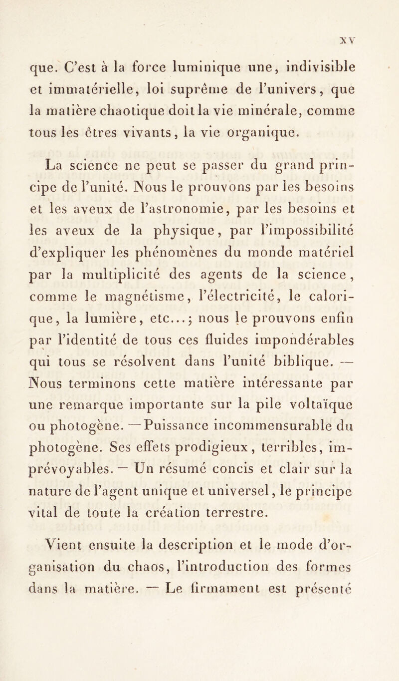 que. C’est à la force luminique une, indivisible et immatérielle, loi suprême de l’univers, que la matière chaotique doit la vie minérale, comme tous les êtres vivants, la vie organique. La science ne peut se passer du grand prin- cipe de l’unité. Nous le prouvons par les besoins et les aveux de l’astronomie, par les besoins et les aveux de la physique, par l’impossibilité d’expliquer les phénomènes du monde matériel par la multiplicité des agents de la science, comme le magnétisme, l’électricité, le calori- que, la lumière, etc...; nous le prouvons enfin par l’identité de tous ces fluides impondérables qui tous se résolvent dans l’unité biblique. — Nous terminons cette matière intéressante par une remarque importante sur la pile voltaïque ou photogène. —Puissance incommensurable du photogène. Ses effets prodigieux, terribles, im- prévoyables. — Un résumé concis et clair sur la nature de l’agent unique et universel, le principe vital de toute la création terrestre. Vient ensuite la description et le mode d’or- ganisation du chaos, l’introduction des formes dans la matière. — Le firmament est présenté