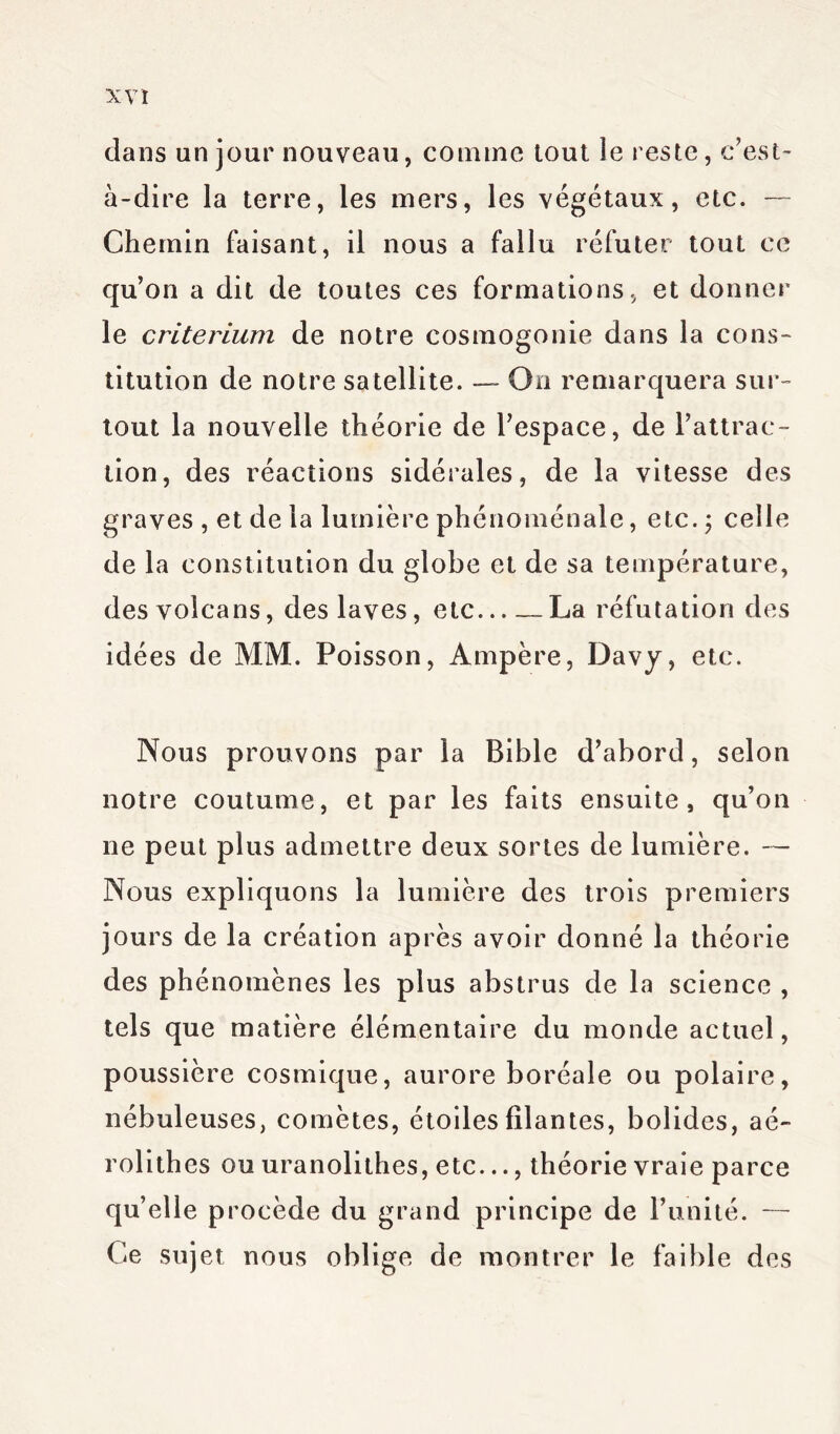 dans un jour nouveau, comme tout le reste, c’est- à-dire la terre, les mers, les végétaux, etc. — Chemin faisant, il nous a fallu réfuter tout ce qu’on a dit de toutes ces formations, et donner le critérium de notre cosmogonie dans la cons- titution de notre satellite. —- On remarquera sur- tout la nouvelle théorie de l’espace, de l’attrac- tion, des réactions sidérales, de la vitesse des graves , et de la lumière phénoménale, etc. ; celle de la constitution du globe et de sa température, des volcans, des laves, etc La réfutation des idées de MM. Poisson, Ampère, Davy, etc. Nous prouvons par la Bible d’abord, selon notre coutume, et par les faits ensuite, qu’on ne peut plus admettre deux sortes de lumière. — Nous expliquons la lumière des trois premiers jours de la création après avoir donné la théorie des phénomènes les plus abstrus de la science , tels que matière élémentaire du monde actuel, poussière cosmique, aurore boréale ou polaire, nébuleuses, comètes, étoiles filantes, bolides, aé~ rolithes ou uranolithes, etc..., théorie vraie parce qu’elle procède du grand principe de l’unité. — Ce sujet nous oblige de montrer le faible des