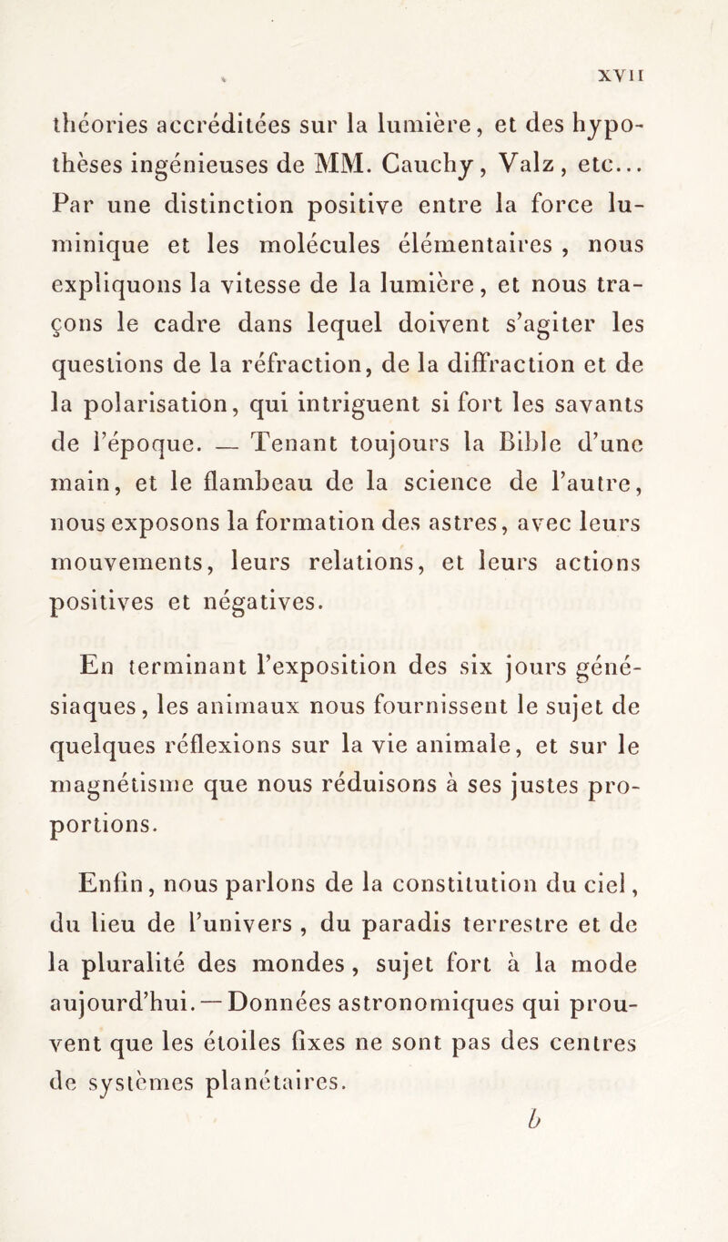théories accréditées sur la lumière, et des hypo- thèses ingénieuses de MM. Cauchy, Valz, etc... Par une distinction positive entre la force lu- minique et les molécules élémentaires , nous expliquons la vitesse de la lumière, et nous tra- çons le cadre dans lequel doivent s’agiter les questions de la réfraction, de la diffraction et de la polarisation, qui intriguent si fort les savants de l’époque. — Tenant toujours la Bible d’une main, et le flambeau de la science de l’autre, nous exposons la formation des astres, avec leurs mouvements, leurs relations, et leurs actions positives et négatives. En terminant l’exposition des six jours géné- siaques, les animaux nous fournissent le sujet de quelques réflexions sur la vie animale, et sur le magnétisme que nous réduisons à ses justes pro- portions. Enfin, nous parlons de la constitution du ciel, du lieu de l’univers , du paradis terrestre et de la pluralité des mondes , sujet fort à la mode aujourd’hui. — Données astronomiques qui prou- vent que les étoiles fixes ne sont pas des centres de systèmes planétaires. b