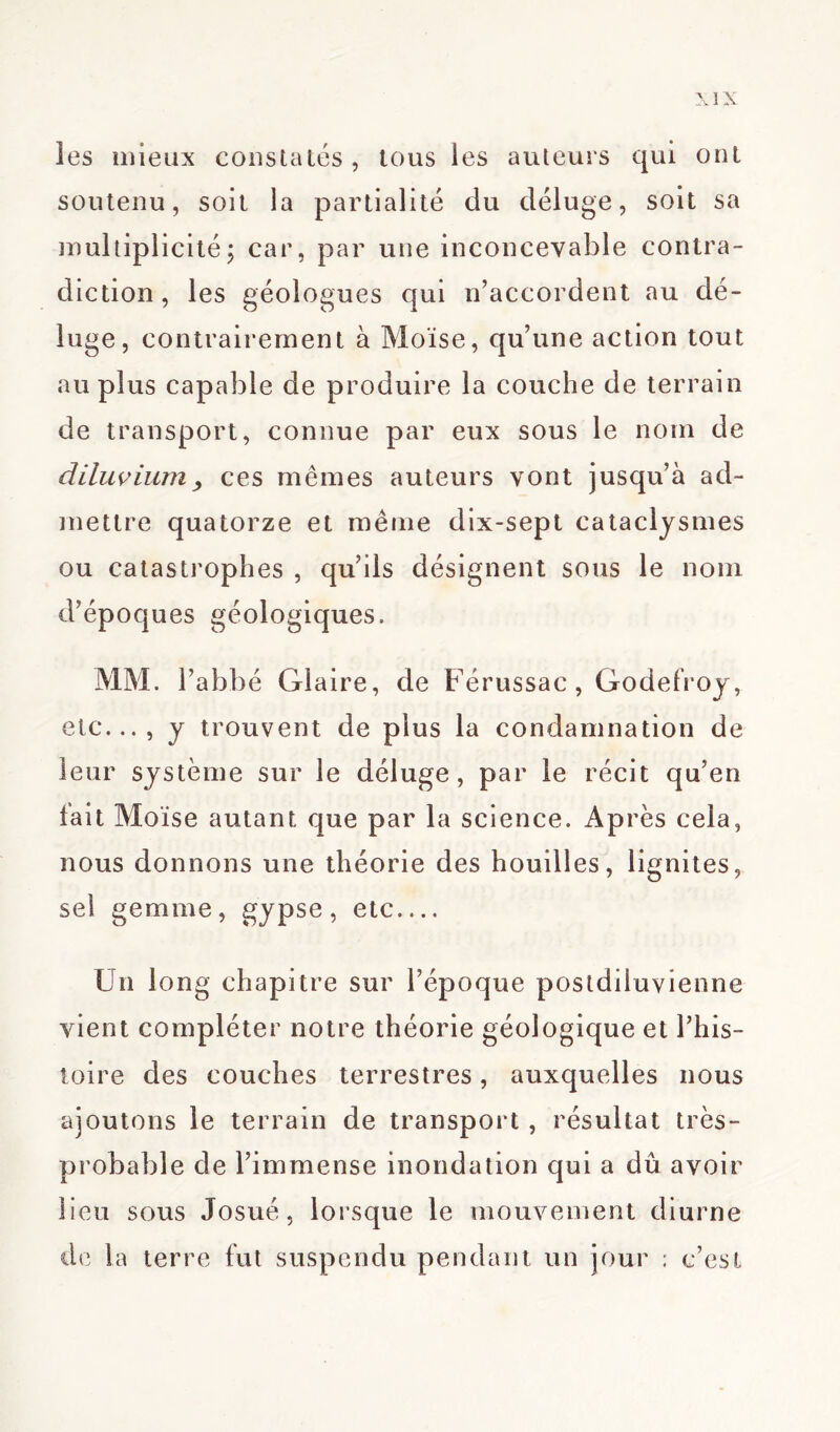 les mieux constatés, tous les auteurs qui ont soutenu, soit la partialité du déluge, soit sa multiplicité; car, par une inconcevable contra- diction, les géologues qui n’accordent au dé- luge, contrairement à Moïse, qu’une action tout au plus capable de produire la couche de terrain de transport, connue par eux sous le nom de diluvium > ces mêmes auteurs vont jusqu’à ad- mettre quatorze et même dix-sept cataclysmes ou catastrophes , qu’ils désignent sous le nom d’époques géologiques. MM. l’abbé Glaire, de Férussac, Godefroy, etc..., y trouvent de plus la condamnation de leur système sur le déluge, par le récit qu’en fait Moïse autant que par la science. Après cela, nous donnons une théorie des houilles, lignites, sel gemme, gypse, etc Un long chapitre sur l’époque postdiluvienne vient compléter notre théorie géologique et l’his- toire des couches terrestres, auxquelles nous ajoutons le terrain de transport , résultat très- probable de l’immense inondation qui a dû avoir lieu sous Josué, lorsque le mouvement diurne de la terre fut suspendu pendant un jour ; c’est