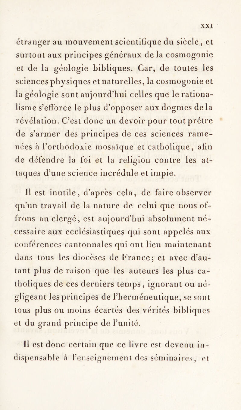étranger au mouvement scientifique du siècle, et surtout aux principes généraux de la cosmogonie et de la géologie bibliques. Car, de toutes les sciences physiques et naturelles, la cosmogonie et la géologie sont aujourd’hui celles que le rationa- lisme s’efforce le plus d’opposer aux dogmes de la révélation. C’est donc un devoir pour tout prêtre de s’armer des principes de ces sciences rame- nées à l’orthodoxie mosaïque et catholique, afin de défendre la foi et la religion contre les at- taques d’une science incrédule et impie. Il est inutile, d’après cela, de faire observer qu’un travail de la nature de celui que nous of- frons au clergé, est aujourd’hui absolument né- cessaire aux ecclésiastiques qui sont appelés aux conférences cantonnales qui ont lieu maintenant dans tous les diocèses de France; et avec d’au- tant plus de raison que les auteurs les plus ca- tholiques de ces derniers temps, ignorant ou né- gligeant les principes de l’herméneutique, se sont tous plus ou moins écartés des vérités bibliques et du grand principe de l’unité. Il est donc certain que ce livre est devenu in- dispensable à l’enseignement des séminaires, et