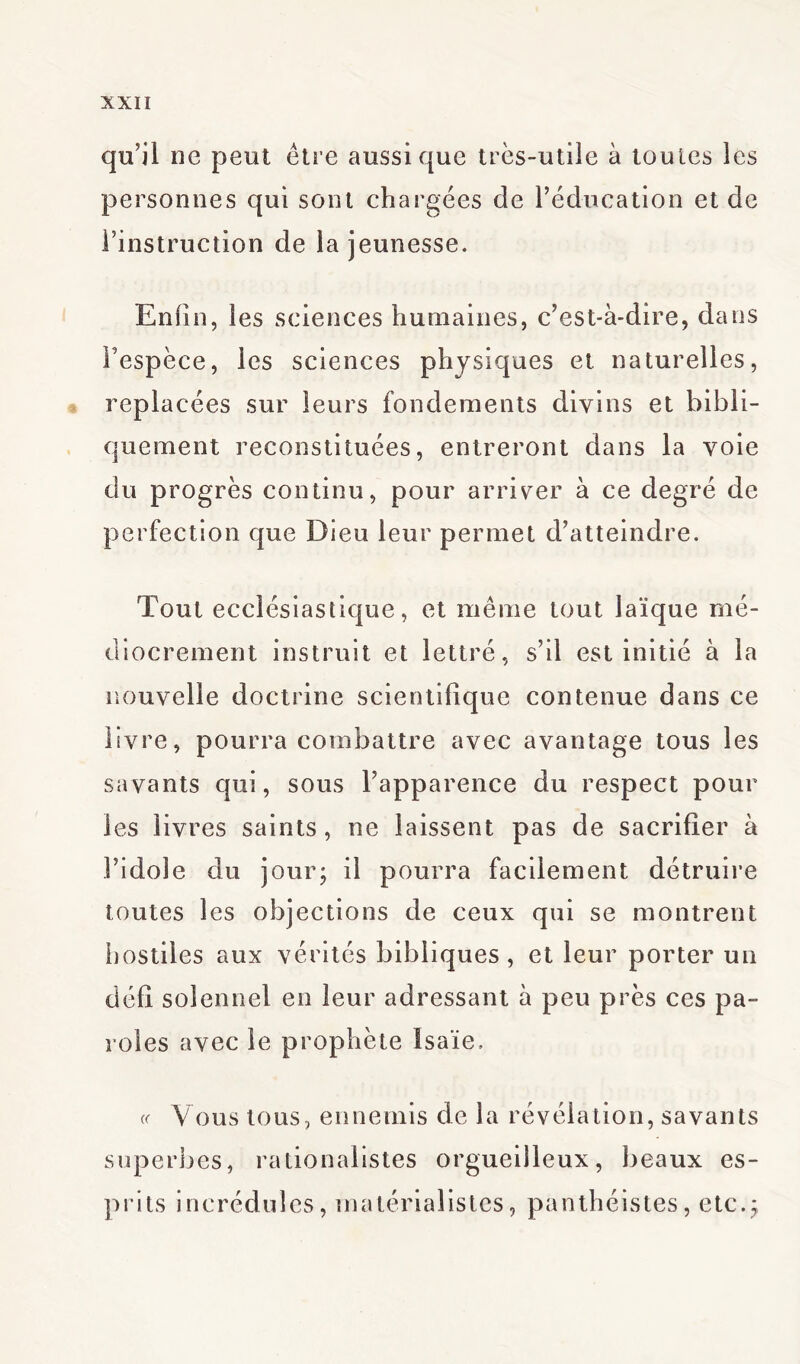 qu’il ne peut être aussi que très-utile à toutes les personnes qui sont chargées de l’éducation et de l’instruction de la jeunesse. Enfin, les sciences humaines, c’est-à-dire, dans l’espèce, les sciences physiques et naturelles, replacées sur leurs fondements divins et bibli- quement reconstituées, entreront dans la voie du progrès continu, pour arriver à ce degré de perfection que Dieu leur permet d’atteindre. Tout ecclésiastique, et même tout laïque mé- diocrement instruit et lettré, s’il est initié à la nouvelle doctrine scientifique contenue dans ce livre, pourra combattre avec avantage tous les savants qui, sous l’apparence du respect pour les livres saints, ne laissent pas de sacrifier à l’idole du jour; il pourra facilement détruire toutes les objections de ceux qui se montrent 1)ostiles aux vérités bibliques, et leur porter un défi solennel en leur adressant à peu près ces pa- roles avec le prophète Isaïe. cf Vous tous, ennemis de la révélation, savants superbes, rationalistes orgueilleux, beaux es- prits incrédules, matérialistes, panthéistes, etc.;