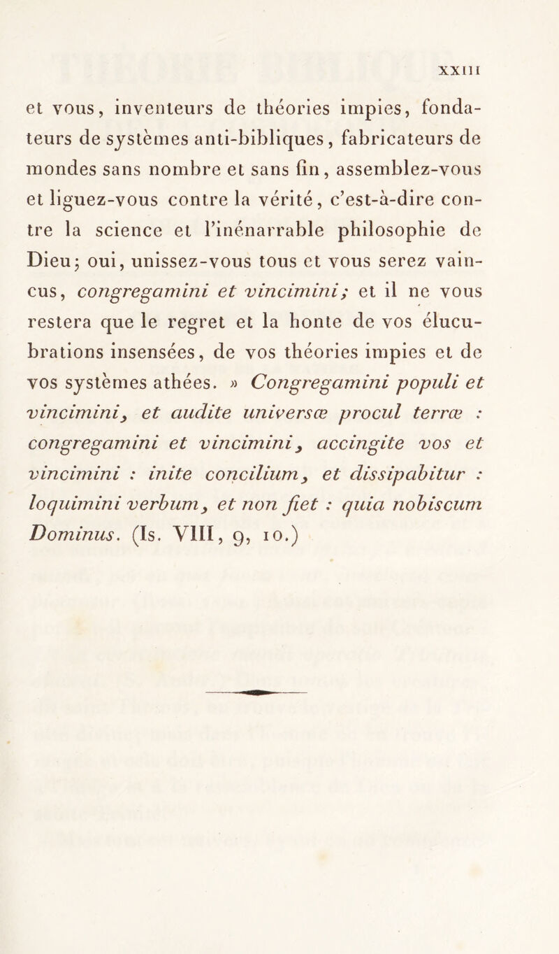 et vous, inventeurs de théories impies, fonda- teurs de systèmes anti-bibliques , fabricateurs de mondes sans nombre et sans fin, assemblez-vous et liguez-vous contre la vérité, c’est-à-dire con- tre la science et l’inénarrable philosophie de Dieu3 oui, unissez-vous tous et vous serez vain- cus, congregamini et vincimini; et il ne vous restera que le regret et la honte de vos élucu- brations insensées, de vos théories impies et de vos systèmes athées. » Congregamini populi et vincimini, et audite universœ procul terrœ : congregamini et vincimini , accingite vos et vincimini : inite conciliant, et dissipabitur : loquimini verbum, et non fiet : quia nobiscum Dominas. (Is. VIII, 9, 10.)