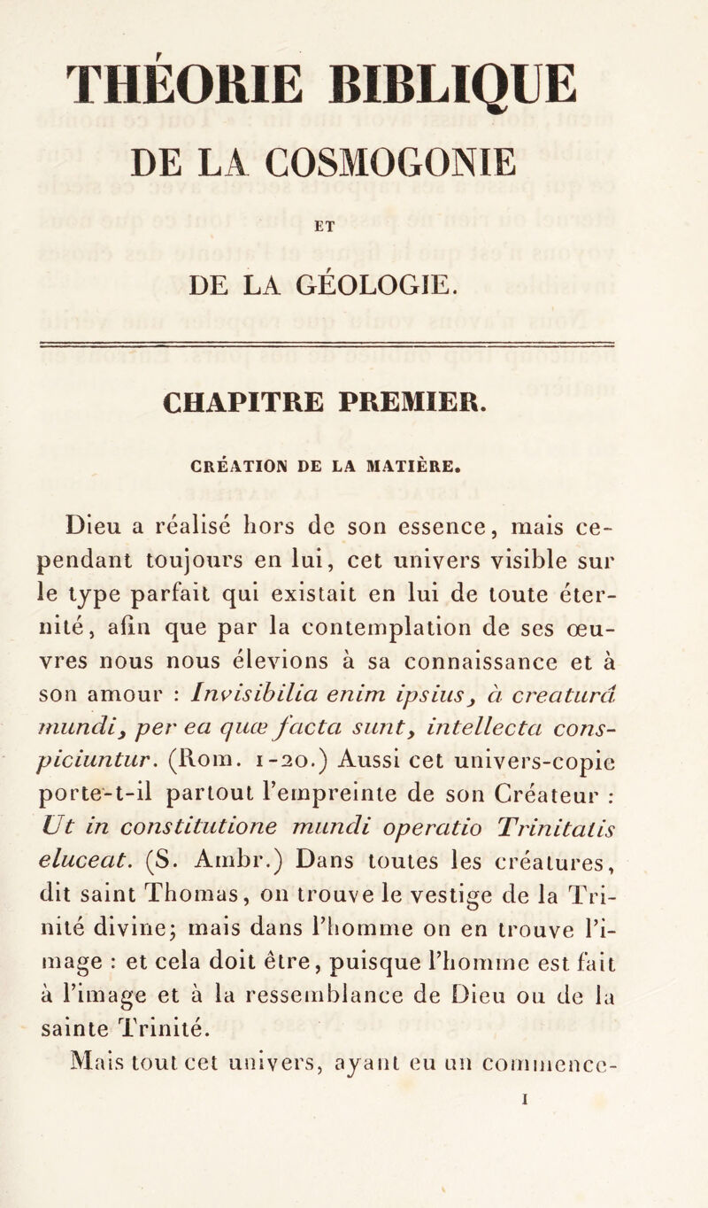 THÉORIE BIBLIQUE DE LA COSMOGONIE ET DE LA GÉOLOGIE. CHAPITRE PREMIER. CRÉATION DE LA MATIÈRE. Dieu a réalisé hors de son essence, mais ce- pendant toujours en lui, cet univers visible sur le type parfait qui existait en lui de toute éter- nité, afin que par la contemplation de ses œu- vres nous nous élevions à sa connaissance et à son amour : Invisibilia enim ipsius , à créa tareî mundi, per ea quœ facta surit, intellecta cons- piciuntur. (Rom. 1-20.) Aussi cet univers-copie porte-t-il partout l’empreinte de son Créateur : Ut in constitutione miincli operatio Trinitalis eluceat. (S. Ambr.) Dans toutes les créatures, dit saint Thomas, 011 trouve le vestige de la Tri- nité divine; mais dans l’homme on en trouve l’i- mage : et cela doit être, puisque l’homme est fait à l’image et à la ressemblance de Dieu ou de la sainte Trinité. Mais tout cet univers, ayant eu un commcncc-
