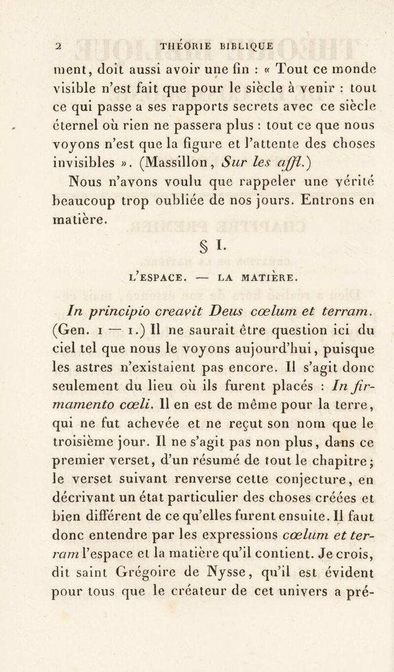 ment, doit aussi avoir une fin : « Tout ce monde visible n’est fait que pour le siècle à venir : tout ce qui passe a ses rapports secrets avec ce siècle éternel ou rien ne passera plus : tout ce que nous voyons n’est que la figure et l’attente des choses invisibles ». (Massillon, Sur les Nous n’avons voulu que rappeler une vérité beaucoup trop oubliée de nos jours. Entrons en matière. § I- l’espace. — LA MATIÈRE. In principio creavit Deus cœlum et terram. (Gen. i — i.) Il ne saurait être question ici du ciel tel que nous le voyons aujourd’hui, puisque les astres n’existaient pas encore. Il s’agit donc seulement du lieu ou ils furent placés : In fir- marnento cœli. 11 en est de même pour la terre, qui ne fut achevée et ne reçut son nom que le troisième jour. Il ne s’agit pas non plus, dans ce premier verset, d’un résumé de tout le chapitre ; le verset suivant renverse cette conjecture, en décrivant un état particulier des choses créées et bien différent de ce qu’elles furent ensuite. Il faut donc entendre par les expressions cœlum et ter- rain l’espace et la matière qu’il contient. Je crois, dit saint Grégoire de Nysse, qu’il est évident pour tous que le créateur de cet univers a pré-