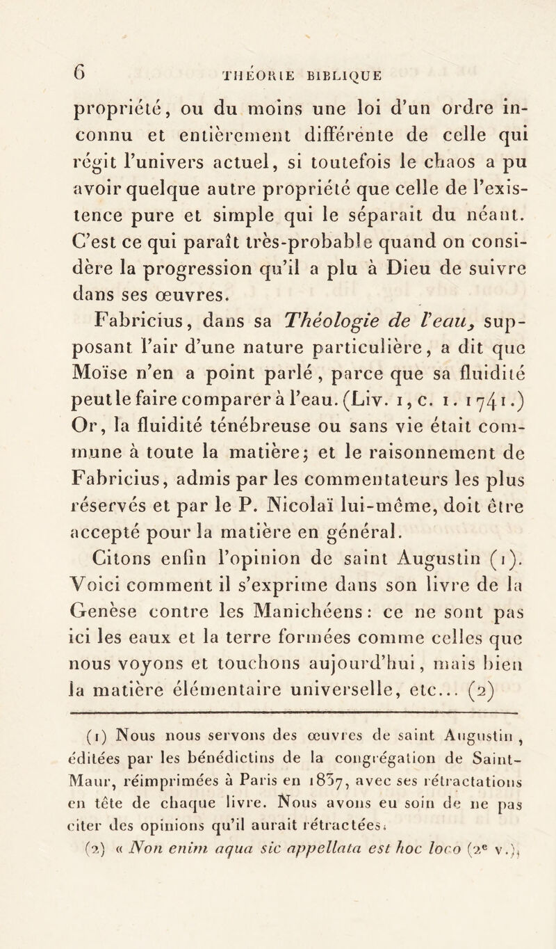 propriété, ou du moins une loi d’un ordre in- connu et entièrement différente de celle qui régit l’univers actuel, si toutefois le chaos a pu avoir quelque autre propriété que celle de l’exis- tence pure et simple qui le séparait du néant. C’est ce qui paraît très-probable quand on consi- dère la progression qu’il a plu à Dieu de suivre dans ses œuvres. Fabricius, dans sa Théologie de Veau, sup- posant l’air d’une nature particulière, a dit que Moïse n’en a point parlé , parce que sa fluidité peutle faire comparer à l’eau. (Liv. i,c. i. i 7 41 2 • ) Or, la fluidité ténébreuse ou sans vie était com- mune à toute la matière; et le raisonnement de Fabricius, admis par les commentateurs les plus réservés et par le P. Nicolaï lui-méme, doit être accepté pour la matière en général. Citons enfin l’opinion de saint Augustin (1). Voici comment il s’exprime dans son livre de la Genèse contre les Manichéens : ce ne sont pas ici les eaux et la terre formées comme celles que nous voyons et touchons aujourd’hui, mais bien la matière élémentaire universelle, etc... (2) (1) Nous nous servons des œuvres de saint Augustin, éditées par les bénédictins de la congrégation de Saint- Maur, réimprimées à Paris en 1857, avec ses rétractations en tête de chaque livre. Nous avons eu soin de 11e pas citer des opinions qu’il aurait rétractées s (2) « Non enim aqua sic appellata est hoc loco (2e v. ),