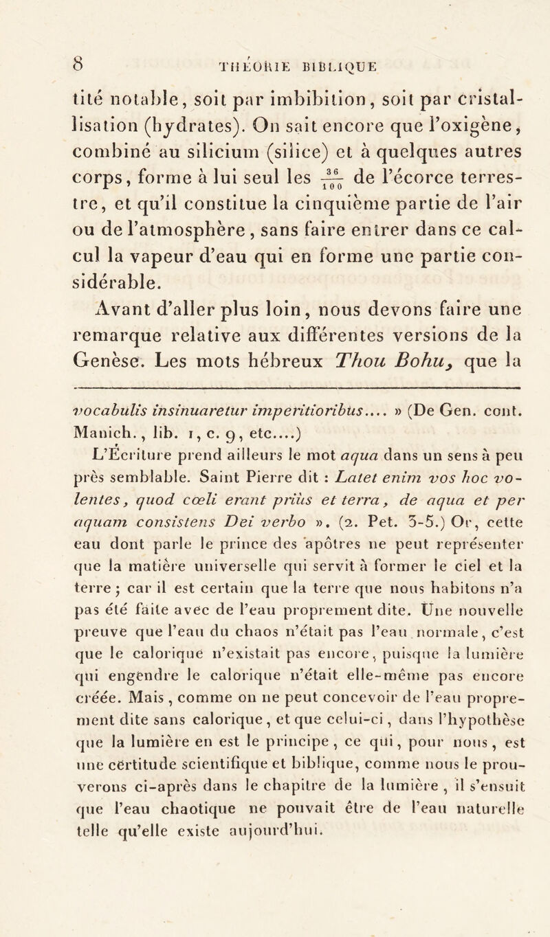 tité notable, soit par imbibilion, soit par cristal- lisation (hydrates). On sait encore que Foxigène, combiné au silicium (siiice) et à quelques autres corps, forme à lui seul les de l’écorce terres- tre, et qu’il constitue la cinquième partie de l’air ou de l’atmosphère , sans faire entrer dans ce cal- cul la vapeur d’eau qui en forme une partie con- sidérable. Avant d’aller plus loin, nous devons faire une remarque relative aux différentes versions de la Genèse. Les mots hébreux Thou Bohu, que la - - — ■ - —» > - — - — - . . . . _ vocabülis insinuarelur imperitioribüs.... » (De Gen. cont. Manich., lib. i, c. 9 , etc....) r. L’Ecriture prend ailleurs le mot aquci dans un sens à peu près semblable. Saint Pierre dit : Lalet enim vos lioc vo- lentes, quod cœli erant priiis et terra, de aqua et per aquam consistens Dei iierbo ». (2. Pet. 5-5.) Or, cette eau dont parle le prince des apôtres 11e peut représenter que la matière universelle qui servit à former le ciel et la terre ; car il est certain que la terre que nous habitons n’a pas été faite avec de l’eau proprement dite. Une nouvelle preuve que l’eau du chaos n’était pas l’eau normale, c’est que le calorique n’existait pas encore, puisque la lumière qui engendre le calorique 11’était elle-même pas encore créée. Mais , comme 011 ne peut concevoir de l’eau propre- ment dite sans calorique, et que celui-ci, dans l’hypothèse que la lumière en est le principe, ce qui, pour nous, est une cërtitude scientifique et biblique, comme nous le prou- verons ci-après dans le chapitre de la lumière , il s’ensuit que l’eau chaotique ne pouvait être de l’eau naturelle telle qu’elle existe aujourd’hui.