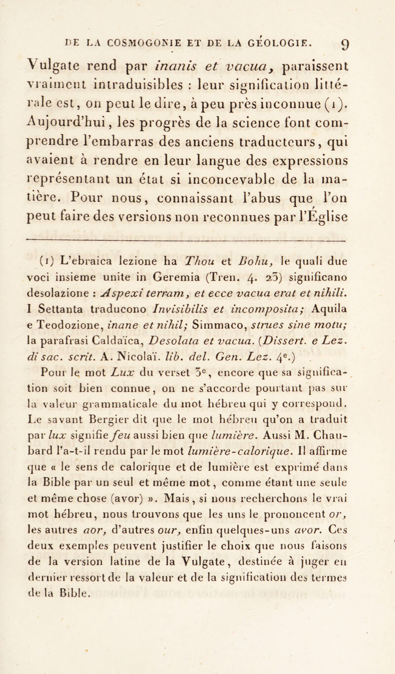 Vulgate rend par inanis et vacuay paraissent vraiment intraduisibles : leur signification litté- rale est, on peut le dire, à peu près inconnue (1). Aujourd’hui, les progrès de la science font com- prendre l’embarras des anciens traducteurs, qui avaient à rendre en leur langue des expressions représentant un état si inconcevable de la ma- tière. Pour nous, connaissant l’abus que l’on peut faire des versions non reconnues par l’Eglise (1) L’ebraica lezione ha Thou et Bohu, le quali due voci insieme unité in Geremia (Tien. 4* signifîcano desolazione : Aspexi terrant, et ecce vacua erat et nihili. I Settanta traducono Invisibilis et incomposita; Aquila e Teodozione, inane et nihil; Simmaco, stmes sine motu; la parafrasi Caldaïca, Desolata et vacua. (Dissert. e Lez. di sac. scrit. A. Nicolaï. lib. del. Gen. Lez. 4e.) Pour le mot Lux du verset 5e, encore que sa significa- tion soit bien connue, on ne s’accorde pourtant pas sur la valeur grammaticale du mot hébreu qui y correspond. Le savant Bergier dit que le mot hébreu qu’on a traduit par lux signifie feu aussi bien que lumière. Aussi M. Chau- bard l’a-t-il rendu par le mot lumière-calorique. Il affirme que « le sens de calorique et de lumière est exprimé dans la Bible par un seul et meme mot, comme étant une seule et même chose (avor) ». Mais, si nous recherchons le vrai mot hébreu, nous trouvons que les uns le prononcent or, les autres aor, d’autres our, enfin quelques-uns avor. Ces deux exemples peuvent justifier le choix que nous faisons de la version latine de la Vulgate, destinée à juger en dernier ressort de la valeur et de la signification des termes de la Bible.