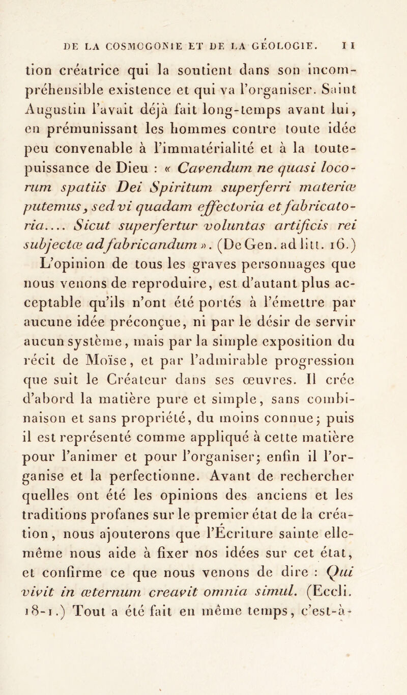 tion créatrice qui la soutient dans son incom- préhensible existence et qui va l’organiser. Saint Augustin l’avait déjà fait long-temps avant lui, en prémunissant les hommes contre toute idée peu convenable à l’immatérialité et à la toute- puissance de Dieu : « Ccivendura ne quasi loco- rum spatiis Dei Spiritum superferri maleriæ putemusy sedvi quadarn effectoria et fabricato- ria Sicut superfertur voluntas artificis rei subjectœadfabricandum». (De Gen. ad litt. 16.) L’opinion de tous les graves personnages que nous venons de reproduire, est d’autant plus ac- ceptable qu’ils n’ont été portés à l’émettre par aucune idée préconçue, ni par le désir de servir aucun système, mais parla simple exposition du récit de Moïse, et par l’admirable progression que suit le Créateur dans ses œuvres. Il crée d’abord la matière pure et simple, sans combi- naison et sans propriété, du moins connue ; puis il est représenté comme appliqué à cette matière pour l’animer et pour l’organiser* enfin il l’or- ganise et la perfectionne. Avant de rechercher quelles ont été les opinions des anciens et les traditions profanes sur le premier état de la créa- tion, nous ajouterons que l’Ecriture sainte elle- même nous aide à fixer nos idées sur cet état, et confirme ce que nous venons de dire : Qui vivit in œternum creavit omnia simuL. (Eceli. 18-1.) Tout a été fait en même temps, c’est-à-
