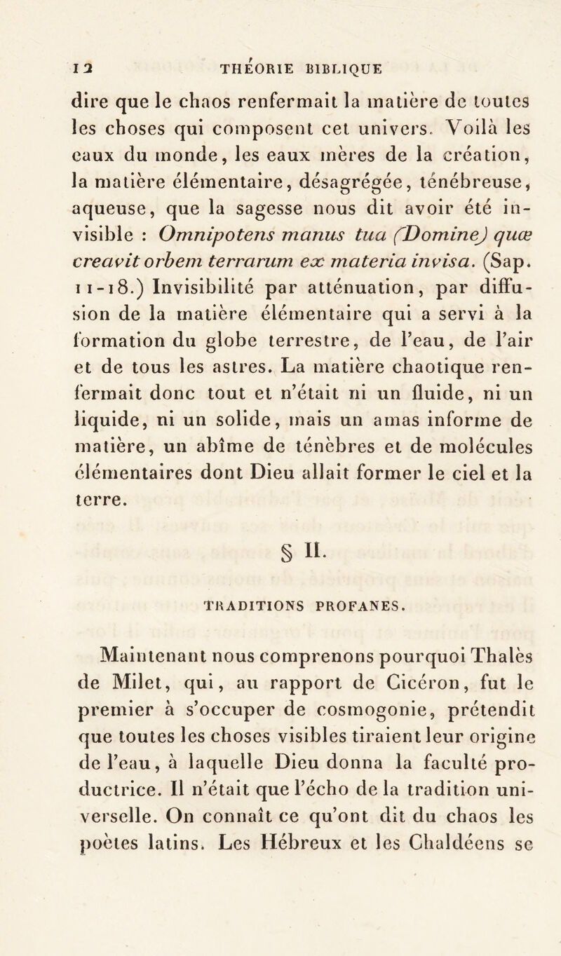 dire que le chaos renfermait la matière de toutes les choses qui composent cet univers. Voilà les eaux du monde, les eaux mères de la création, la matière élémentaire, désagrégée, ténébreuse, aqueuse, que la sagesse nous dit avoir été in- visible : Omnipotens manus tua fDomineJ quœ creavit orbem terrarum eæ materia invisa. (Sap. 11-18.) Invisibilité par atténuation, par diffu- sion de la matière élémentaire qui a servi à la formation du globe terrestre, de l’eau, de l’air et de tous les astres. La matière chaotique ren- fermait donc tout et n’était ni un fluide, ni un liquide, ni un solide, mais un amas informe de matière, un abîme de ténèbres et de molécules élémentaires dont Dieu allait former le ciel et la terre. § U. TRADITIONS PROFANES. Maintenant nous comprenons pourquoi Thalès de Milet, qui, au rapport de Cicéron, fut le premier à s’occuper de cosmogonie, prétendit que toutes les choses visibles tiraient leur origine de l’eau, à laquelle Dieu donna la faculté pro- ductrice. Il n’était que l’écho delà tradition uni- verselle. On connaît ce qu’ont dit du chaos les poètes latins. Les Hébreux et les Chaldéens se