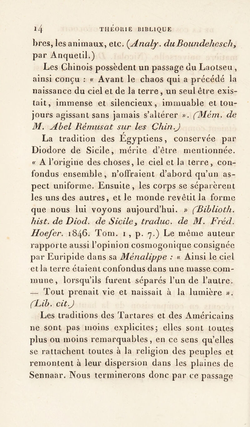 bres, les animaux, etc. (.Analy. duBoundehesch, par Anquetil.) Les Chinois possèdent un passage du Laotseu, ainsi conçu : « Avant le chaos qui a précédé la naissance du ciel et de la terre , un seul être exis- tait, immense et silencieux, immuable et tou- jours agissant sans jamais s’altérer ». (Mèm. de M. Abel Rémusat sur les Chili.J r La tradition des Egyptiens, conservée par Diodore de Sicile, mérite d’être mentionnée, w A F origine des choses, le ciel et la terre, con- fondus ensemble, n’offraient d’abord qu’un as- pect uniforme. Ensuite, les corps se séparèrent les uns des autres, et le monde revêtit la forme que nous lui voyons aujourd’hui. » fBiblioth. hist. de Diod. de Sicile> traduc. de M. Fréd. Hoefer. 1846. Tom. 1 , p. 7.) Le même auteur rapporte aussi l’opinion cosmogonique consignée par Euripide dans sa Mènalippe : « Ainsi le ciel et la terre étaient confondus dans une masse com- mune, lorsqu’ils furent séparés l’un de l’autre. — Tout prenait vie et naissait à la lumière ». CLib. cit.J Les traditions des Ta r ta res et des Américains ne sont pas moins explicites; elles sont toutes plus ou moins remarquables, en ce sens quelles se rattachent toutes à la religion des peuples et remontent à leur dispersion dans les plaines de Sennaar. Nous terminerons donc par ce passage