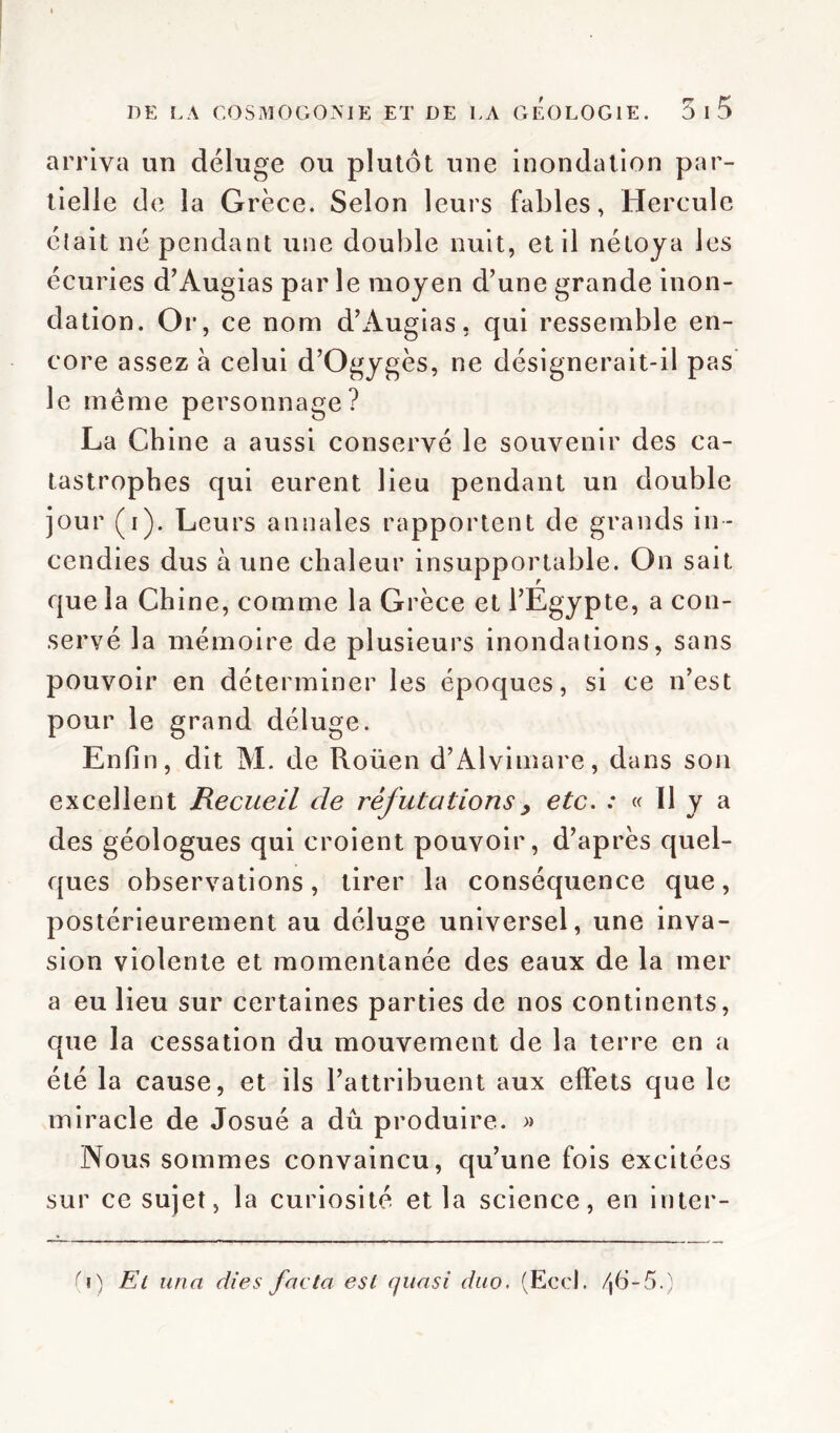 arriva un déluge ou plutôt une inondation par- tielle de la Grèce. Selon leurs fables, Hercule était né pendant une double nuit, et il nétoya les écuries d’Augias par le moyen d’une grande inon- dation. Or, ce nom d’Augias, qui ressemble en- core assez à celui d’Ogygès, ne désignerait-il pas le même personnage? La Chine a aussi conservé le souvenir des ca- tastrophes qui eurent lieu pendant un double jour (i). Leurs annales rapportent de grands in- cendies dus à une chaleur insupportable. On sait que la Chine, comme la Grèce et l’Egypte, a con- servé la mémoire de plusieurs inondations, sans pouvoir en déterminer les époques, si ce n’est pour le grand déluge. Enfin, dit M. de Roüen d’Alvimare, dans son excellent Recueil de réfutations > etc. : « Il y a des géologues qui croient pouvoir, d’après quel- ques observations, tirer la conséquence que, postérieurement au déluge universel, une inva- sion violente et momentanée des eaux de la mer a eu lieu sur certaines parties de nos continents, que la cessation du mouvement de la terre en a été la cause, et ils l’attribuent aux effets que le miracle de Josué a dû produire. » Nous sommes convaincu, qu’une fois excitées sur ce sujet, la curiosité et la science, en inter- fi) El unci dies facta est quasi duo. (Eco h 46-5.)