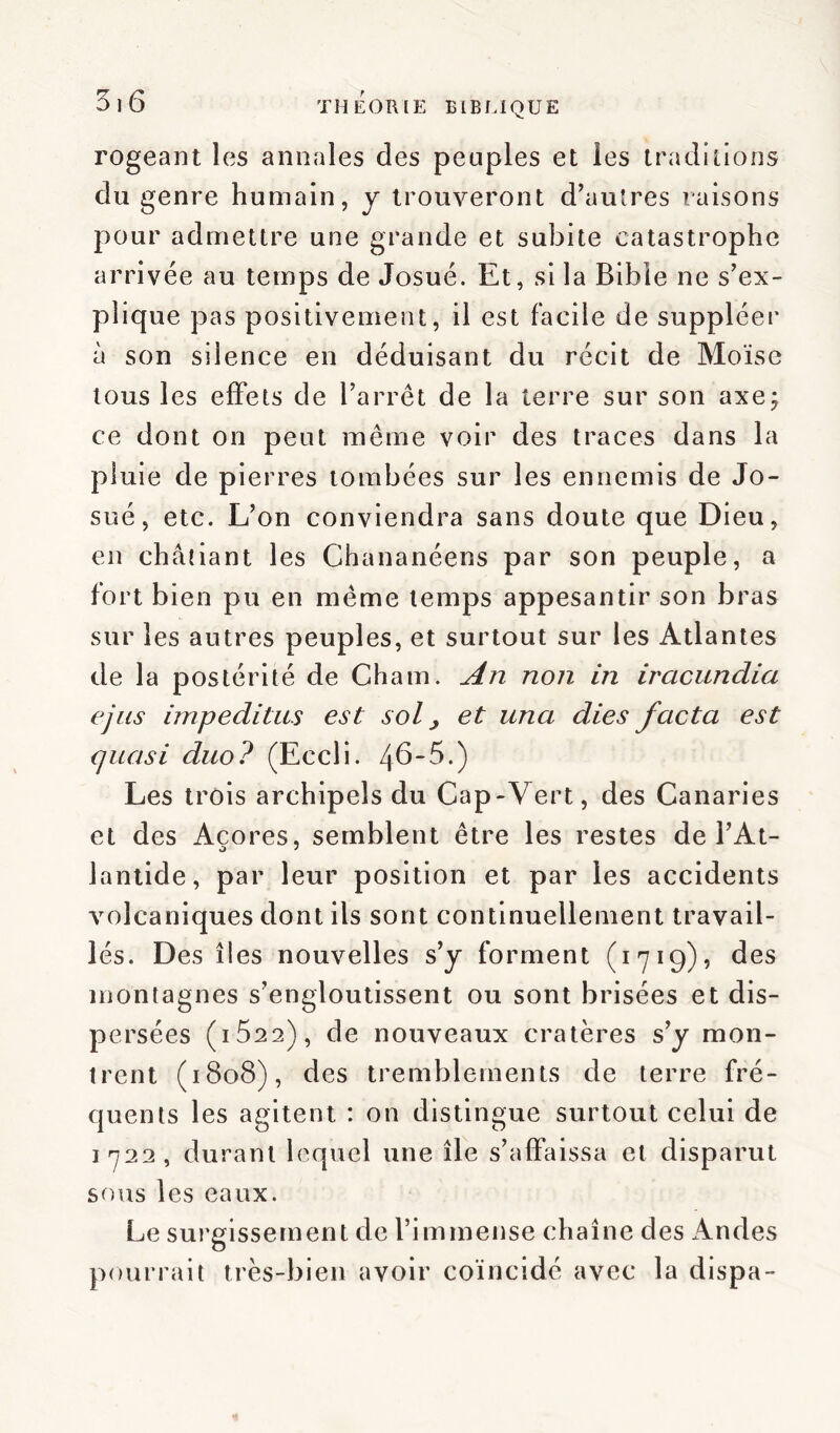 rogeant les annales des peuples et les traditions du genre humain, y trouveront d’autres raisons pour admettre une grande et subite catastrophe arrivée au temps de Josué. Et, si la Bible ne s’ex- plique pas positivement, il est facile de suppléer à son silence en déduisant du récit de Moïse tous les effets de l’arrêt de la terre sur son axe; ce dont on peut même voir des traces dans la pluie de pierres tombées sur les ennemis de Jo- sué, etc. L’on conviendra sans doute que Dieu, en châtiant les Chananéens par son peuple, a fort b ien pu en même temps appesantir son bras sur les autres peuples, et surtout sur les Atlantes de la postérité de Chain. An non in iracundia ejus impeditus est sol j et una dies facta est quasi duo? (Eccli. 46'5.) Les trois archipels du Cap-Vert, des Canaries et des Açores, semblent être les restes de PAt- lantide, par leur position et par les accidents volcaniques dont ils sont continuellement travail- lés. Des îles nouvelles s’y forment (1719), des montagnes s’engloutissent ou sont brisées et dis- persées ( 1522) , de nouveaux cratères s’y mon- trent (1808), des tremblements de terre fré- quents les agitent : on distingue surtout celui de 1722, durant lequel une île s’affaissa et disparut sous les eaux. Le surgissement de l’immense chaîne des Andes pourrait très-bien avoir coïncidé avec la dispa-