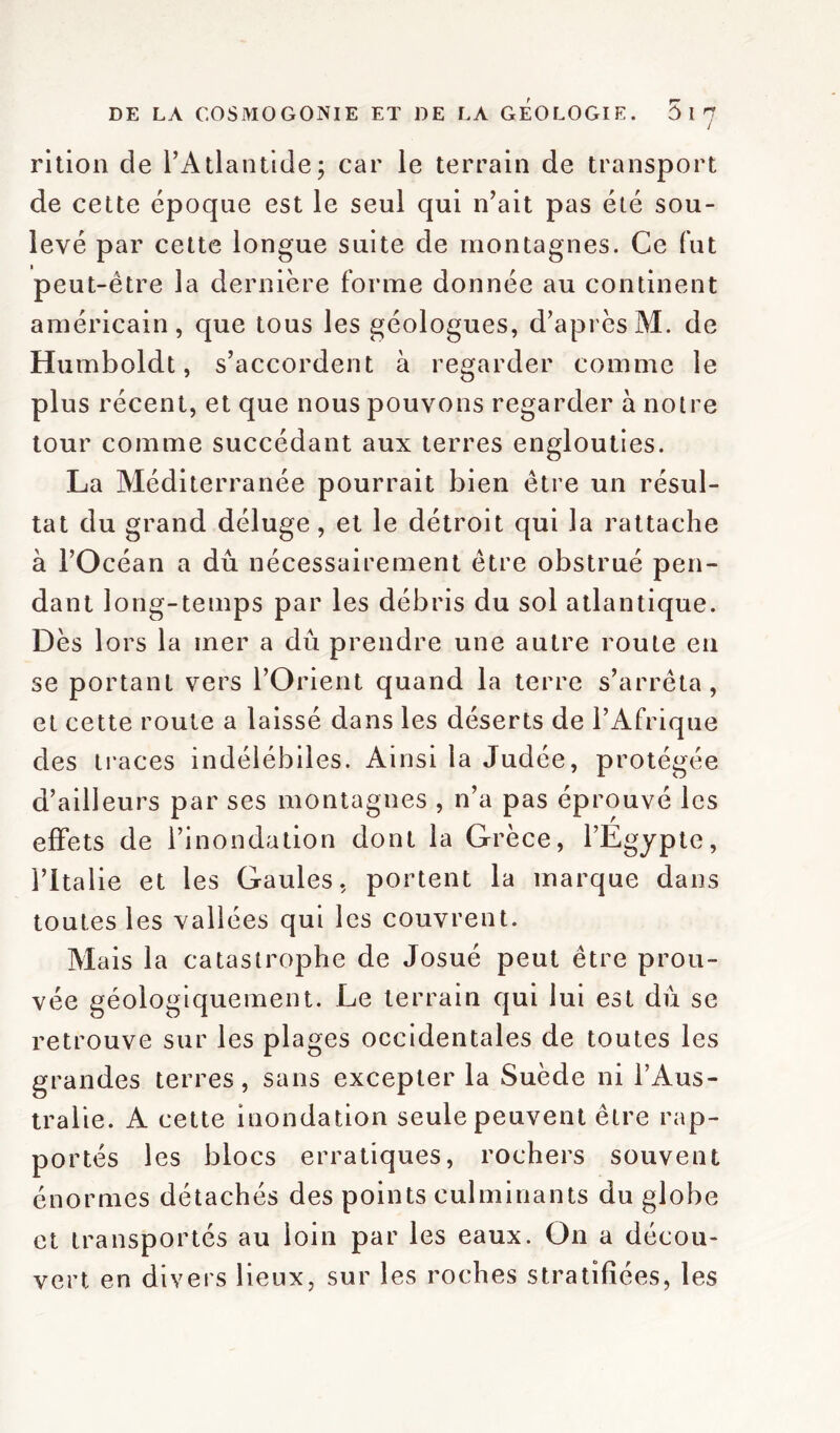 J rition de l'Atlantide; car le terrain de transport de cette époque est le seul qui n’ait pas été sou- levé par cette longue suite de montagnes. Ce fut peut-être la dernière forme donnée au continent américain, que tous les géologues, d’après M. de Humboldt, s’accordent à regarder comme le plus récent, et que nous pouvons regarder à notre tour comme succédant aux terres englouties. La Méditerranée pourrait bien être un résul- tat du grand déluge, et le détroit qui la rattache à l’Océan a dû nécessairement être obstrué pen- dant long-temps par les débris du sol atlantique. Dès lors la mer a dû prendre une autre route en se portant vers l’Orient quand la terre s’arrêta, et cette route a laissé dans les déserts de l’Afrique des traces indélébiles. Ainsi la Judée, protégée d’ailleurs par ses montagnes , n’a pas éprouvé les effets de l’inondation dont la Grèce, l’Égypte, l’Italie et les Gaules, portent la marque dans toutes les vallées qui les couvrent. Mais la catastrophe de Josué peut être prou- vée géologiquement. Le terrain qui lui est dû se retrouve sur les plages occidentales de toutes les grandes terres, sans excepter la Suède ni l’Aus- tralie. A cette inondation seule peuvent être rap- portés les blocs erratiques, rochers souvent énormes détachés des points culminants du globe et transportés au loin par les eaux. On a décou- vert en divers lieux, sur les roches stratifiées, les