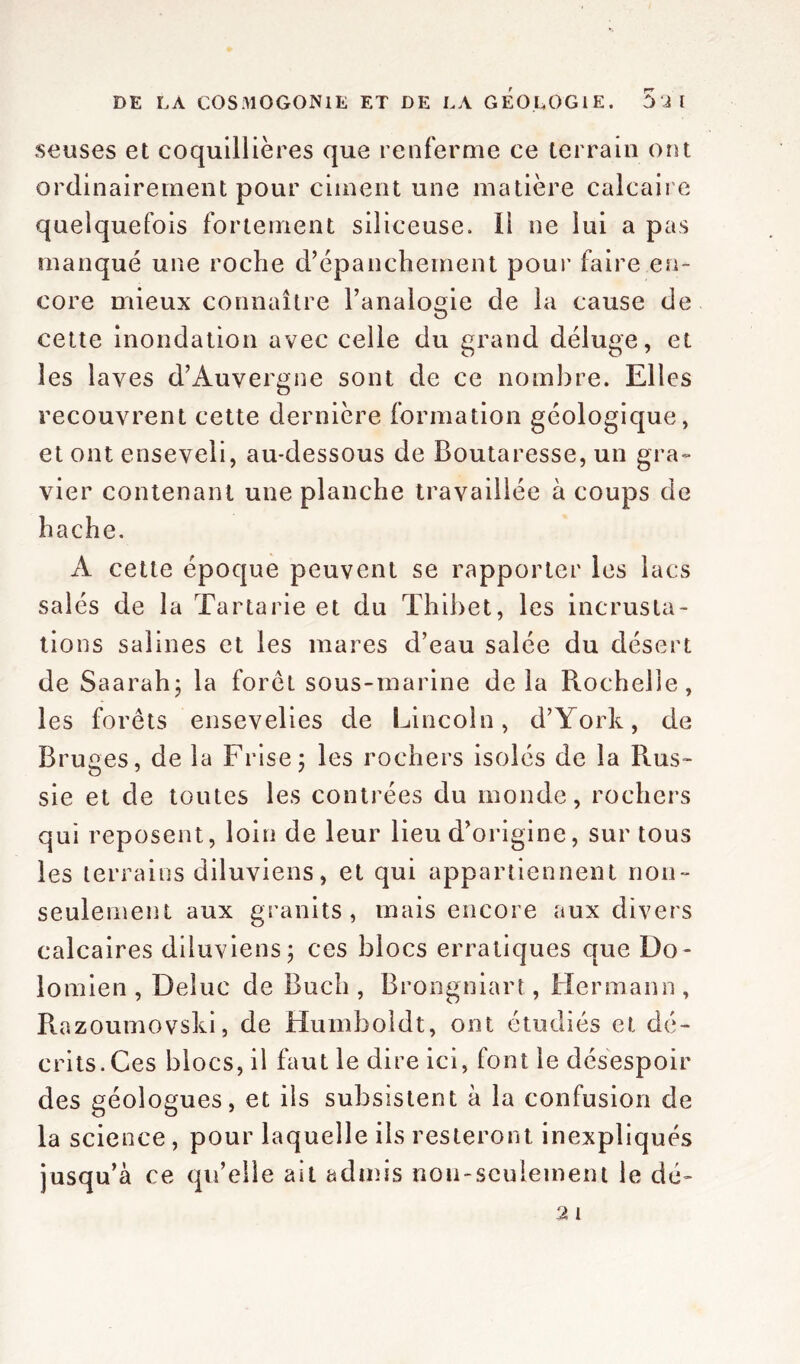 seuses et coquillières que renferme ce terrain ont ordinairement pour ciment une matière calcaire quelquefois fortement siliceuse. Il ne lui a pas manqué une roche d’épanchement pour faire en- core mieux connaître l’analogie de la cause de cette inondation avec celle du grand déluge, et les laves d’Auvergne sont de ce nombre. Elles recouvrent cette dernière formation géologique, et ont enseveli, au-dessous de Boutaresse, un gra- vier contenant une planche travaillée à coups de hache. A cette époque peuvent se rapporter les lacs salés de la Tartarie et du Thibet, les incrusta- tions salines et les mares d’eau salée du désert de Saarahj la foret sous-marine delà Rochelle, les forêts ensevelies de Lincoln, d’York, de Bruges, de la Frise; les rochers isolés de la Rus- sie et de toutes les contrées du monde, rochers qui reposent, loin de leur lieu d’origine, sur tous les terrains diluviens, et qui appartiennent non- seulement aux granits, mais encore aux divers calcaires diluviens; ces blocs erratiques que Do- lomien , Deluc de Buch , Brongniart, Hermann , Razoumovski, de Humboldt, ont étudiés et dé- crits. Ces blocs, il faut le dire ici, font le désespoir des géologues, et ils subsistent à la confusion de la science, pour laquelle ils resteront inexpliqués jusqu’à ce qu’elle ait admis non-seulement le dé- 2 l