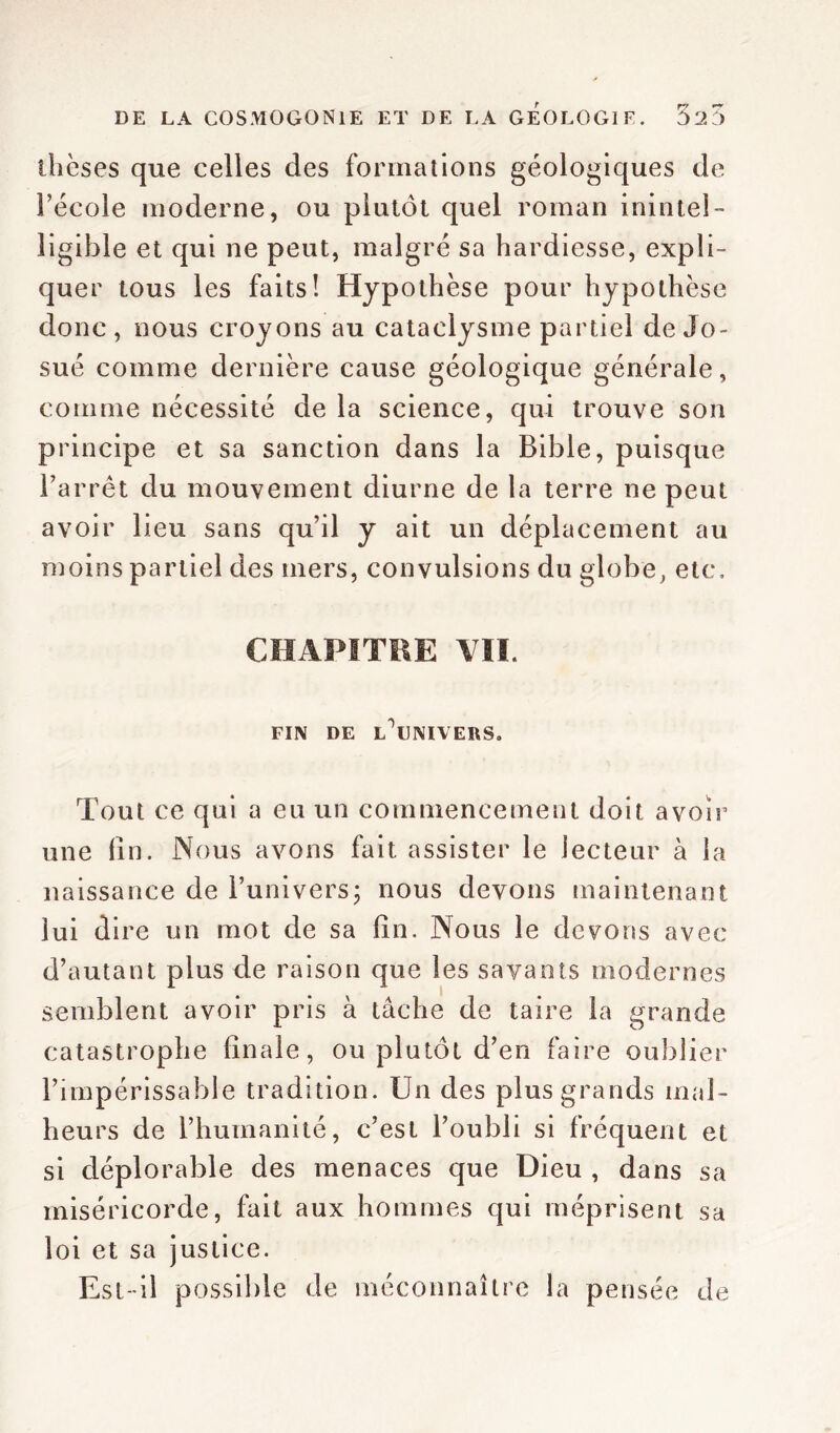 thèses que celles des formations géologiques de l’école moderne, ou plutôt quel roman inintel- ligible et qui ne peut, malgré sa hardiesse, expli- quer tous les faits! Hypothèse pour hypothèse donc, nous croyons au cataclysme partiel de Jo- sué comme dernière cause géologique générale, comme nécessité de la science, qui trouve son principe et sa sanction dans la Bible, puisque l’arrêt du mouvement diurne de la terre ne peut avoir lieu sans qu’il y ait un déplacement au moins partiel des mers, convulsions du globe, etc. CHAPITRE VII. FIN DE lôlJMYEHS. Tout ce qui a eu un commencement doit avoir une fin. Nous avons fait assister le lecteur à la naissance de l’univers; nous devons maintenant lui dire un mot de sa fin. Nous le devons avec d’autant plus de raison que les savants modernes semblent avoir pris à tâche de taire la grande catastrophe finale, ou plutôt d’en faire oublier l’impérissable tradition. Un des plus grands mal- heurs de l’humanité, c’est l’oubli si fréquent et si déplorable des menaces que Dieu , dans sa miséricorde, fait aux hommes qui méprisent sa loi et sa justice. Est-il possible de méconnaître la pensée de