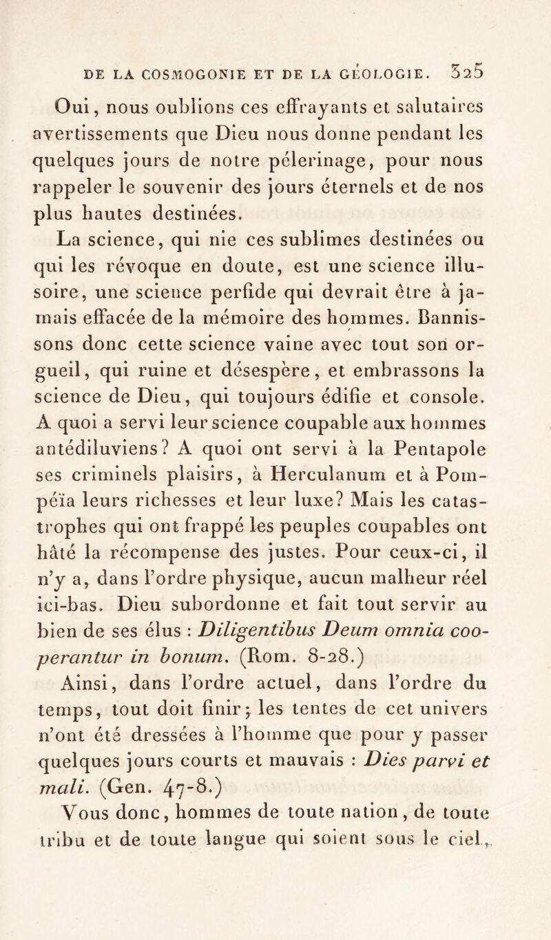 Oui, nous oublions ces effrayants et salutaires avertissements que Dieu nous donne pendant les quelques jours de notre pèlerinage, pour nous rappeler le souvenir des jours éternels et de nos plus hautes destinées. La science, qui nie ces sublimes destinées ou qui les révoque en doute, est une science illu- soire, une science perfide qui devrait être à ja- mais effacée de la mémoire des hommes. Bannis- / sons donc cette science vaine avec tout son or- gueil, qui ruine et désespère, et embrassons la science de Dieu, qui toujours édifie et console. A quoi a servi leur science coupable aux hommes antédiluviens? A quoi ont servi à la Pentapole ses criminels plaisirs, à Herculanum et à Pom- péïa leurs richesses et leur luxe? Mais les catas- trophes qui ont frappé les peuples coupables ont hâté la récompense des justes. Pour ceux-ci, il n’y a, dans l’ordre physique, aucun malheur réel ici-bas. Dieu subordonne et fait tout servir au bien de ses élus : Diligentibus Deum omnia coo- perantur in bonum. (Rom. 8-28.) Ainsi, dans l’ordre actuel, dans l’ordre du temps, tout doit finir; les tentes de cet univers n’ont été dressées à l’homme que pour y passer quelques jours courts et mauvais : Dies parvi et mali. (Gen. 47$.) Vous donc, hommes de toute nation, de toute tribu et de toute langue qui soient sous le ciel,.