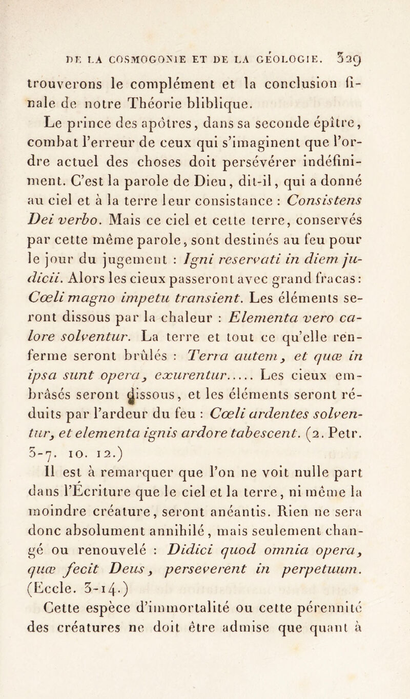 trouverons le complément et la conclusion ii- nale de notre Théorie bliblique. Le prince des apôtres, dans sa seconde épître, combat l’erreur de ceux qui s’imaginent que l’or- dre actuel des choses doit persévérer indéfini- ment. C’est la parole de Dieu , dit-il, qui a donné au ciel et à la terre leur consistance : Consisteîis Dei verbo. Mais ce ciel et cette terre, conservés par cette même parole, sont destinés au feu pour le jour du jugement : Igni réservati in diem ju- dicii. Alors les cieux passeront avec grand fracas : Cœli magno impetu transient. Les éléments se- ront dissous par la chaleur : Elementa vero ca- lore solventur. La terre et tout ce qu’elle ren- ferme seront brûlés : Terra autem, et quœ in ipsa sunt opéra, eæurentur Les cieux em- brasés seront dissous, et les éléments seront ré- duits par l’ardeur du feu : Cœli ardentes solven- tur, et elementa ignis ardore tabes cent. (2. Petr. 5-7. 10.12.) Il est à remarquer que l’on ne voit nulle part dans l’Ecriture que le ciel et la terre, ni même la moindre créature, seront anéantis. Rien ne sera donc absolument annihilé, mais seulement chan- gé ou renouvelé : Didici quod omnia opéra, quœ fecit T)eus y perseverent in perpetuum. (Eccle. 5-i4-) Cette espèce d’immortalité ou cette pérennité des créatures ne doit être admise que quant à