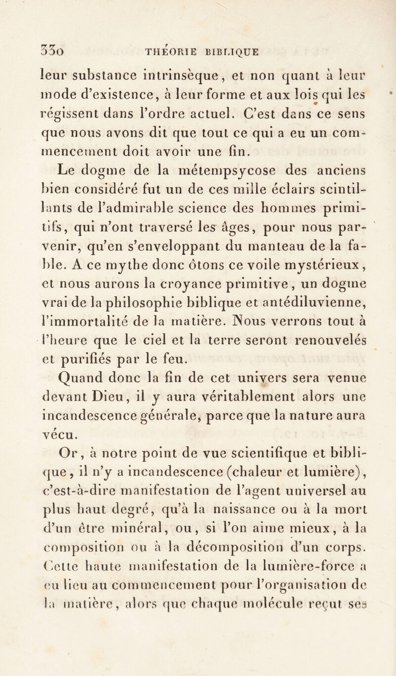 53g leur substance intrinsèque, et non quant à leur mode d’existence, à leur forme et aux lois qui les régissent dans l’ordre actuel. C’est dans ce sens que nous avons dit que tout ce qui a eu un com- mencement doit avoir une lin. Le dogme de la métempsycose des anciens bien considéré fut un de ces mille éclairs scintil- lants de l’admirable science des hommes primi- tifs, qui n’ont traversé les âges, pour nous par- venir, qu’en s’enveloppant du manteau de la fa- ble. A ce mythe donc ôtons ce voile mystérieux, et nous aurons la croyance primitive, un dogme vrai de la philosophie biblique et antédiluvienne, l’immortalité de la matière. Nous verrons tout à i’heure que le ciel et la terre seront renouvelés et purifiés par le feu. Quand donc la fin de cet univers sera venue devant Dieu, il y aura véritablement alors une incandescence générale, parce que la nature aura vécu. Or, à notre point de vue scientifique et bibli- que , il n’y a incandescence (chaleur et lumière), c’est-à-dire manifestation de l’agent universel au plus haut degré, qu’à la naissance ou à la mort d’un être minéral, ou, si l’on aime mieux, à la composition ou à la décomposition d’un corps. Cette haute manifestation de la lumière-force a eu lieu au commencement pour l’organisation de la matière, alors que chaque molécule reçut ses