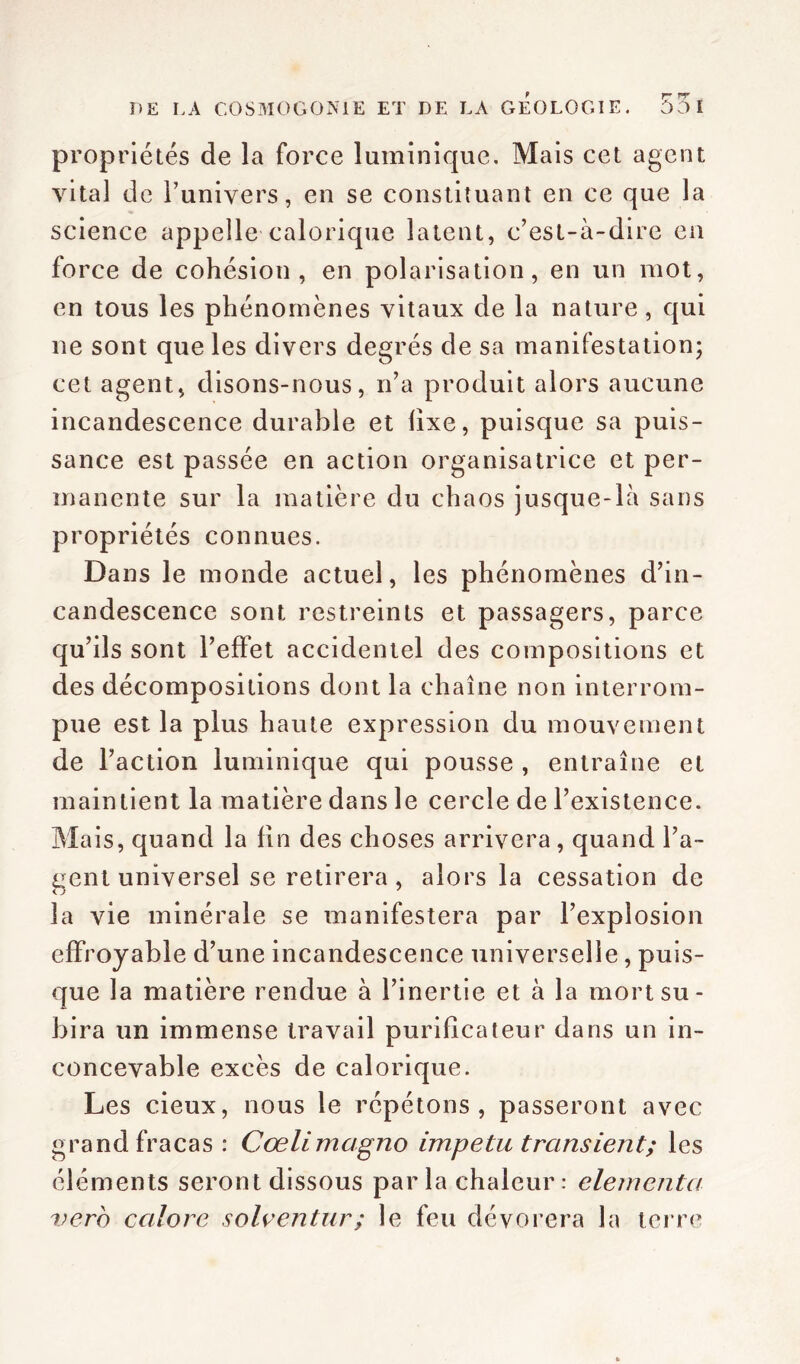 propriétés de la force luminique. Mais cet agent vital de l’univers, en se constituant en ce que la science appelle calorique latent, c’est-à-dire en force de cohésion, en polarisation, en un mot, en tous les phénomènes vitaux de la nature, qui ne sont que les divers degrés de sa manifestation; cet agent, disons-nous, n’a produit alors aucune incandescence durable et fixe, puisque sa puis- sance est passée en action organisatrice et per- manente sur la matière du chaos jusque-là sans propriétés connues. Dans le monde actuel, les phénomènes d’in- candescence sont restreints et passagers, parce qu’ils sont l’effet accidentel des compositions et des décompositions dont la chaîne non interrom- pue est la plus haute expression du mouvement de l’action luminique qui pousse , entraîne et maintient la matière dans le cercle de l’existence. Mais, quand la fin des choses arrivera, quand l’a- gent universel se retirera , alors la cessation de la vie minérale se manifestera par l’explosion effroyable d’une incandescence universelle, puis- que la matière rendue à l’inertie et à la mort su- bira un immense travail purificateur dans un in- concevable excès de calorique. Les cieux, nous le répétons, passeront avec grand fracas : Cœlimagno impetu transient; les éléments seront dissous par la chaleur : elementa vero ccilore solventur; le feu dévorera la terre