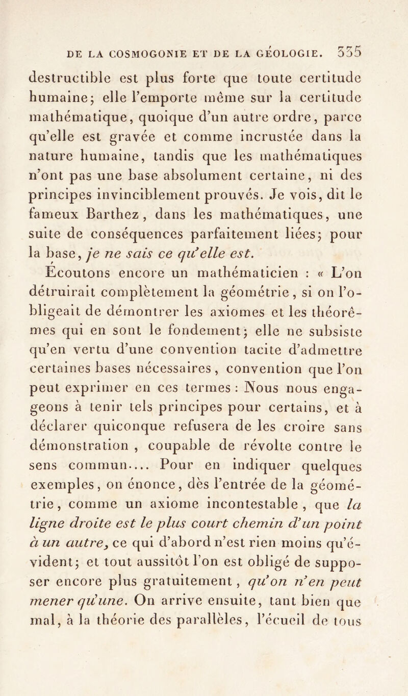 destructible est plus forte que toute certitude humaine; elle l’emporte même sur la certitude mathématique, quoique d’un autre ordre, parce qu’elle est gravée et comme incrustée dans la nature humaine, tandis que les mathématiques n’ont pas une base absolument certaine, ni des principes invinciblement prouvés. Je vois, dit le fameux Barthez, dans les mathématiques, une suite de conséquences parfaitement liées; pour la base, je ne sais ce qu'elle est. Ecoutons encore un mathématicien : « L’on détruirait complètement la géométrie , si on l’o- bligeait de démontrer les axiomes et les théorè- mes qui en sont le fondement; elle ne subsiste qu’en vertu d’une convention tacite d’admettre certaines bases nécessaires, convention que l’on peut exprimer en ces termes : Nous nous enga- geons à tenir tels principes pour certains, et à déclarer quiconque refusera de les croire sans démonstration , coupable de révolte contre le sens commun— Pour en indiquer quelques exemples, on énonce, dès l’entrée de la géomé- trie , comme un axiome incontestable , que la ligne droite est le plus court chemin d'un point à un autre, ce qui d’abord n’est rien moins qu’é- vident; et tout aussitôt l’on est obligé de suppo- ser encore plus gratuitement, qu on n en peut mener qiüune. On arrive ensuite, tant bien que mal, à la théorie des parallèles, l’écueil de tous