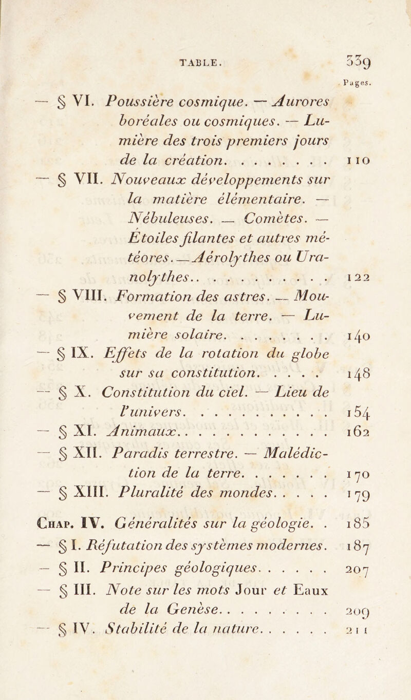 TABLE. 55g Pages. — § VI. Poussière cosmique. —Aurores boréales ou cosmiques. — Lu- mière des trois premiers jours de la création i io — § VII. Nouveaux; développements sur la matière élémentaire. — Nébuleuses. — Comètes. — Etoiles filantes et autres mé- téores Aéroljthes ou Ura- noljthes 122 — § VIII. Formation des astres. — Mou- vement de la terre. — Lu- mière solaire i/j.O — § IX. Effets de la rotation du globe sur sa constitution 148 — § X. Constitution du ciel. — Lieu de Vunivers i54 — § XI. Animaux: 162 — § XII. Paradis terrestre. — Malédic- tion de la terre 170 — § XIII. Pluralité des mondes 17g Chap. IV. Généralités sur la géologie. . i85 — § I. Réfutation des systèmes modernes. 187 — § II. Principes géologiques 207 § in Note sur les mots Jour et Eaux de la Genèse 20g — § ÏV. Stabilité de la nature 211