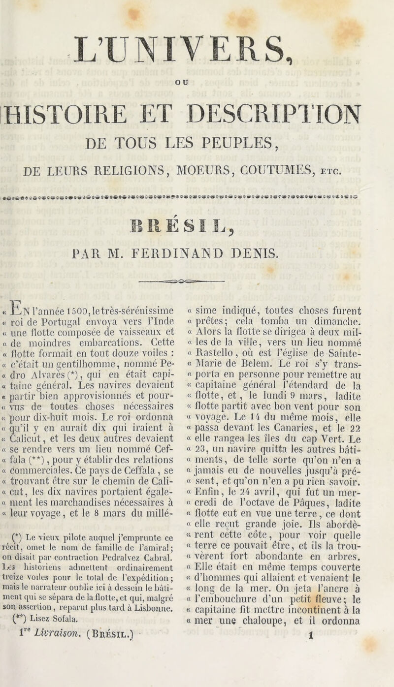 L’UNIVERS, ou HISTOIRE ET DESCRIPTION DE TOUS LES PEUPLES, DE LEURS RELIGIONS, MOEURS, COUTUMES, etc. • S 9 0® J-S6ô£'8S'®8ëf iü 3«f 9?$9$99<ldC <î Qâ. 0 € B R ESI L, PAR M. FERDINAND DENIS. « ll<N l’année 1500,letrès-sérénissime « roi de Portugal envoya vers l’Inde « une flotte composée de vaisseaux et « de moindres embarcations. Cette « flotte formait en tout douze voiles : « c’était un gentilhomme, nommé Pe- « dro Alvarés (*), qui en était capi- « taine général. Les navires devaient « partir bien approvisionnés et pour- « mis de toutes choses nécessaires « pour dix-huit mois. Le roi ordonna « qu’il y en aurait dix qui iraient à « Caiicut, et les deux autres devaient « se rendre vers un lieu nommé Cef- « fala (**), pour y établir des relations « commerciales. Ce pays de Ceffala , se « trouvant être sur le chemin de Cali- « eut, les dix navires portaient égale- « ment les marchandises nécessaires à « leur voyage, et le 8 mars du millé- (*) Le vieux pilote auquel Remprunte ce récit, omet le nom de famille de l’amiral; ou disait par contraction Pedralvez Cabrai. Les historiens adinellent ordinairement treize voiles pour le total de l’expédition ; mais le narrateur oufdie ici à dessein le bâti- ment qui se sépara de la flotte, et qui, malgré son assertion, reparut plus tard à Lisbonne. (**) Lisez Sofala. « sime indiqué, toutes choses furent «prêtes; cela tomba un dimanche. « Alors la Hotte se dirigea à deux mil- « les de la ville, vers un lieu nommé « Rastello, où est l’égiise de Sainte- « Marie de Belem. Le roi s’y trans- « porta en personne pour remettre au « capitaine général l’étendard de la « flotte, et, le lundi 9 mars, ladite « flotte partit avec bon vent pour son « voyage. Le 14 du même mois, elle « passa devant les Canaries, et le 22 « elle rangea les îles du cap Vert. Le « 23, un navire quitta les autres bâti- « ments, de telle sorte qu’on n’en a « jamais eu de nouvelles jusqu’à pré- « sent, et qu’on n’en a pu rien savoir. « Enfin, le 24 avril, qui fut un mer- « credi de l’octave de Pâques, ladite « flotte eut en vue une terre, ce dont « elle reçut grande joie. Ils abordè- « rent cette côte, pour voir quelle « terre ce pouvait être, et ils la trou- « vèrent fort abondante en arbres. « Elle était en même temps couverte « d’hommes qui allaient et venaient le « long de la mer. On jeta l’ancre à « l'embouchure d’un petit fleuve; le « capitaine fit mettre incontinent à la « mer une chaloupe, et il ordonna