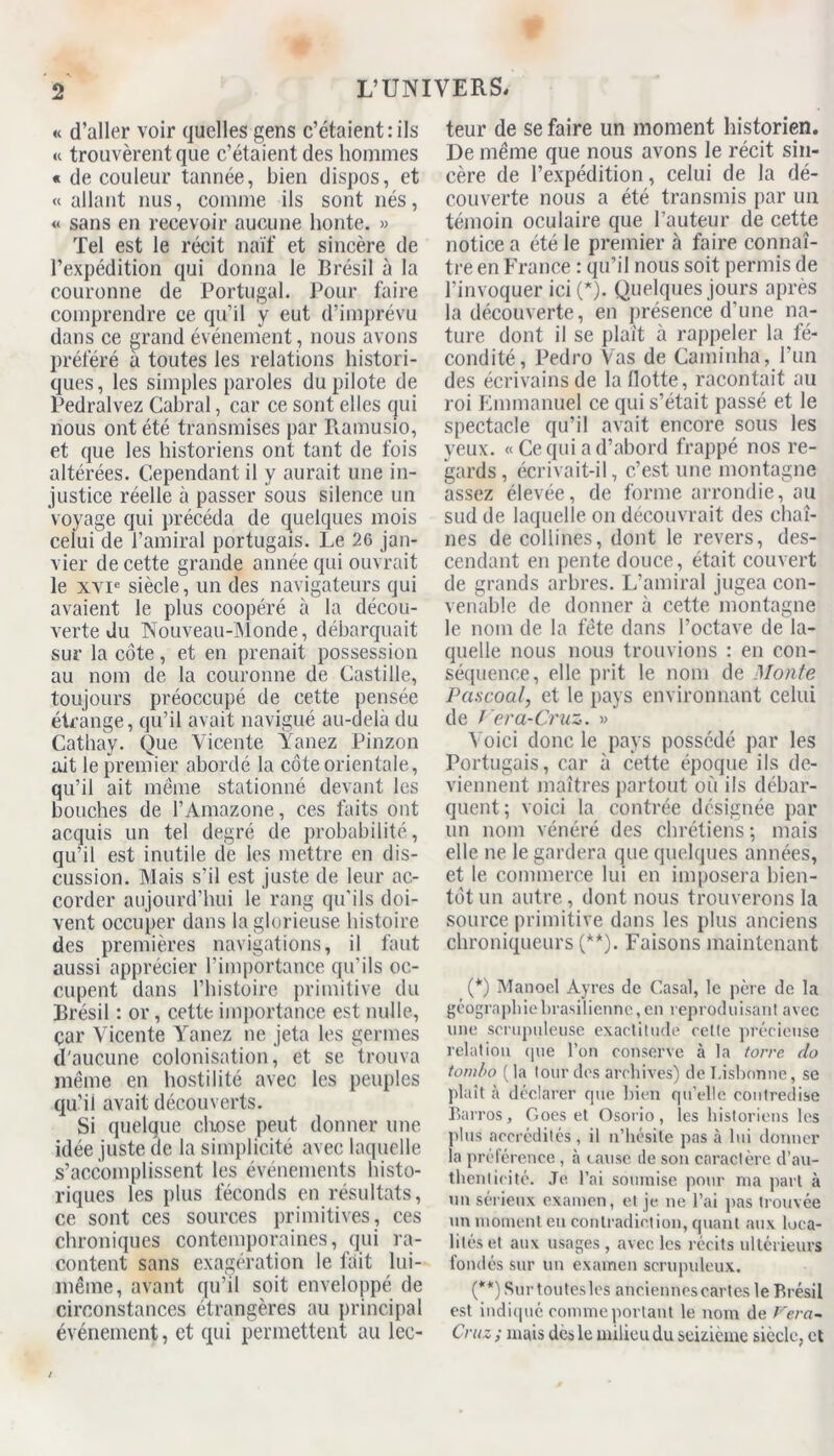 « d’aller voir quelles gens c’étaient:ils « trouvèrent que c’étaient des hommes « de couleur tannée, bien dispos, et «allant nus, comme ils sont nés, « sans en recevoir aucune honte. » Tel est le récit naïf et sincère de l’expédition qui donna le Brésil à la couronne de Portugal. Pour faire comprendre ce qu’il y eut d’imprévu dans ce grand événement , nous avons préféré à toutes les relations histori- ques, les simples paroles du pilote de Pedralvez Cabrai, car ce sont elles qui nous ont été transmises par Ramusio, et que les historiens ont tant de fois altérées. Cependant il y aurait une in- justice réelle à passer sous silence un voyage qui précéda de quelques mois celui de l’amiral portugais. Le 26 jan- vier de cette grande année qui ouvrait le xvie siècle, un des navigateurs qui avaient le plus coopéré à la décou- verte du Nouveau-Monde, débarquait sur la côte, et en prenait possession au nom de la couronne de Castille, toujours préoccupé de cette pensée étrange, qu’il avait navigué au-delà du Cathay. Que Vicente Yanez Pinzon ait le premier abordé la côte orientale, qu’il ait meme stationné devant les bouches de l’Amazone, ces faits ont acquis un tel degré de probabilité, qu’il est inutile de les mettre en dis- cussion. Mais s’il est juste de leur ac- corder aujourd’hui le rang qu'ils doi- vent occuper dans la glorieuse histoire des premières navigations, il faut aussi apprécier l’importance qu'ils oc- cupent dans l’histoire primitive du Brésil : or, cette importance est nulle, car Vicente Yanez ne jeta les germes d'aucune colonisation, et se trouva même en hostilité avec les peuples qu’il avait découverts. Si quelque chose peut donner une idée juste de la simplicité avec laquelle s’accomplissent les événements histo- riques les plus féconds en résultats, ce sont ces sources primitives, ces chroniques contemporaines, qui ra- content sans exagération le fait lui- même, avant qu’il soit enveloppé de circonstances étrangères au principal événement, et qui permettent au lec- teur de se faire un moment historien. De même que nous avons le récit sin- cère de l’expédition, celui de la dé- couverte nous a été transmis par un témoin oculaire que l’auteur de cette notice a été le premier à faire connaî- tre en France : qu’il nous soit permis de l’invoquer ici (*). Quelques jours après la découverte, en présence d’une na- ture dont il se plaît à rappeler la fé- condité, Pedro Vas de Caminha, l’un des écrivains de la Hotte, racontait au roi Emmanuel ce qui s’était passé et le spectacle qu’il avait encore sous les yeux. « Ce qui a d’abord frappé nos re- gards , écrivait-il, c’est une montagne assez élevée, de forme arrondie, au sud de laquelle on découvrait des chaî- nes de collines, dont le revers, des- cendant en pente douce, était couvert de grands arbres. L’amiral jugea con- venable de donner à cette montagne le nom de la fête dans l’octave de la- quelle nous nous trouvions : en con- séquence, elle prit le nom de Monte Pa.scoal, et le pays environnant celui de / era-Cruz. » Voici donc le pays possédé par les Portugais, car à cette époque ils de- viennent maîtres partout où ils débar- quent; voici la contrée désignée par un nom vénéré des chrétiens ; mais elle ne le gardera que quelques années, et le commerce lui en imposera bien- tôt un autre, dont nous trouverons la source primitive dans les plus anciens chroniqueurs (**). Faisons maintenant (*) Manoel Àyres de Casai, le père de la géographie brasilienne, en reproduisant avec une scrupuleuse exactitude cette précieuse relation que l’on conserve à la torre do tom/>o (la tour des archives) de Lisbonne, se plaît à déclarer que bien qu’elle contredise Barros, Goes et Osorio, les historiens les plus accrédités, il n’hésite pas à lui donner la préférence, à cause de son caractère d’au- thenticité. Je l’ai soumise pour ma part à un sérieux examen, et je ne l’ai pas trouvée un moment eu contradiction, quant aux loca- lités et aux usages , avec les récits ultérieurs fondés sur un examen scrupuleux. (**) Sur toutes les anciennes cartes le Brésil est indiqué comme portant le nom de Fera- Cruz ; mais dès le milieu du seizième siècle, et