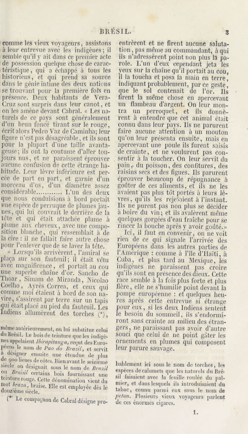 comme les vieux voyageurs, assistons à leur entrevue avec les indigènes; il semble qu’il y ait dans ce premier acte de possession quelque chose de carac- téristique, qui a échappé à tous les historiens, et qui prend sa source dans le génie intime des deux nations se trouvant pour la première fois en présence. Deux habitants de Vera- Cruz sont surpris dans leur canot, et on les amène devant Cabrai. « Les na- turels de ce pays sont généralement d’un brun foncé tirant sur le rouge, écrit alors Pedro Yaz de Caminha; leur figure n’est pas désagréable, et ils sont pour la plupart d’une taille avanta- geuse; ils ont la coutume d’aller tou- jours nus, et ne paraissent éprouver aucune confusion de cette étrange ha- bitude. Leur lèvre inférieure est per- cée de paît en part, et garnie d’un morceau d’os, d’un diamètre assez considérable L’un des deux que nous conduisions à bord portait une espèce de perruque de plumes jau- nes, qui lui couvrait le derrière de la tête et qui était attachée plume à plume aux cheveux, avec une compo- sition blanche, qui ressemblait b de la cire : il ne fallait faire autre chose pour l’enlever que de se laver la tête. « Lorsqu’ils arrivèrent, l’amiral se plaça sur son fauteuil; il était vêtu avec magnificence, et portait au cou mie superbe chaîne d’or. Sancho de Thoar, Simam de Miranda, INicolao Coelho, Ayrès Correa, et ceux qui comme moi étaient à bord de son na- vire, s’assirent par terre sur un tapis qui était placé au pied du fauteuil. Les Indiens allumèrent des torches (*), même antérieurement, on lui substitue celui du Brésil. Le bois de teinture que les indigè- nes appelaient Ibirapitanga, recul, des Euro- péens le nom de Pao do Brazil, et servit a designer ensuite une étendue de plus de 900 lieues de cotes. Bien avant le seizième sieele on désignait sous le nom de Brazil ou Braisil certains bois fournissant une culture rouge. Cette dénomination vient du mot braza, braise. Elle est employée dès le douzième siècle. J (*' Le compagnon de Cabrai désigne pro- entrèrent et ne firent aucune saluta- tion, pas meme au commandant, à qui ils n’adressèrent point non plus la pa- role. L’un d’eux cependant jeta les yeux sur la chaîne qu’il portait au cou, il la toucha et posa la main en terre, indiquant probablement, parce geste, que le sol contenait de l’or. Us firent la même chose en apercevant lin flambeau d’argent. On leur mon- tra un perroquet, et ils donnè- rent à entendre que cet animal était connu dans leur pays. Us ne parurent faire aucune attention à un mouton qu’on leur présenta ensuite, mais en apercevant une poule ils furent saisis de crainte, et 11e voulurent pas con- sentir à la toucher. On leur servit du pain,- du poisson, des confitures, des raisins secs et des figues. Us parurent éprouver beaucoup de répugnance à goûter de ces aliments, et ils ne les avaient pas plus tôt portés à leurs lè- vres, qu’ils les rejetaient à l’instant. Ils ne purent pas non plus se décider à boire du vin; et ils avalèrent même quelques gorgées d’eau fraîche pour se rincer la bouche après y avoir goûté.» Ici, il faut en convenir, on ne voit rien de ce qui signale l’arrivée des Européens dans les autres parties de l’Amérique : comme à l’île d’Haïti, à Cuba, et plus tard au Mexique, les indigènes ne paraissent pas croire qu’ils sont en présence des dieux. Cette race semble à la fois plus forte et plus fière, elle ne s’humilie point devant la pompe européenne : et quelques heu- res après cette entrevue si étrange pour eux, si les deux Indiens sentent le besoin du sommeil, ils s’endormi- ront sans crainte au milieu des étran- gers, ne paraissant pas avoir d’autre souci que celui de ne point gfiter les ornements en plumes qui composent leur parure sauvage. bablement ici sous le nom de torches, les espèces decalumets que les naturels du Bré- sil faisaient avec In feuille, roulée du pal- mier, et dans lesquels ils introduisaient du tabac, connu parmi eux sous le nom de pet un. Plusieurs vieux voyageurs parlent de ces énormes cigares. 1.