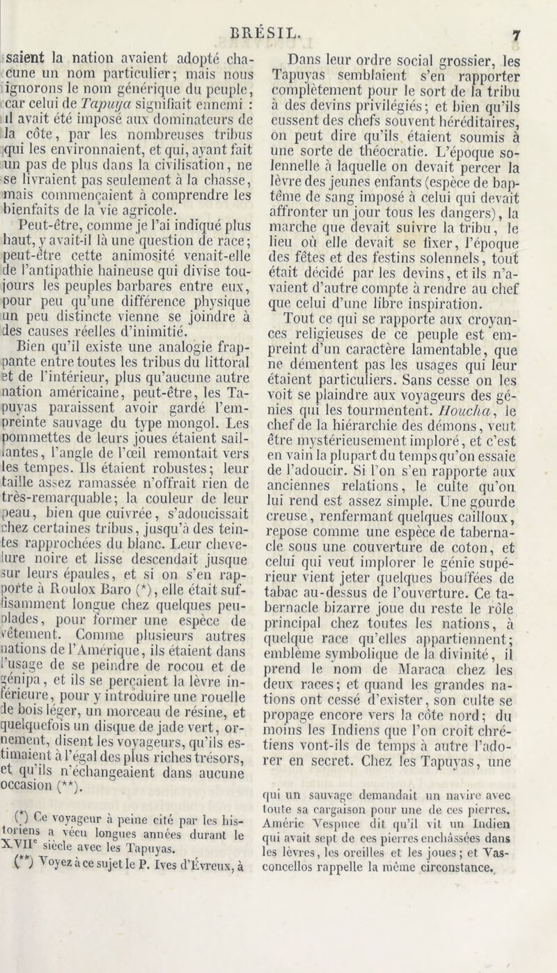 7 saient la nation avaient adopté cha- cune un nom particulier; mais nous ignorons le nom générique du peuple, car celui de Tapuya signifiait ennemi : d avait été imposé aux dominateurs de la côte, par les nombreuses tribus qui les environnaient, et qui, ayant fait un pas de plus dans la civilisation, ne se livraient pas seulement à la chasse, mais commençaient à comprendre les bienfaits de la vie agricole. Peut-être, comme je l’ai indiqué plus haut, y avait-il là une question de race; peut-être cette animosité venait-elle de l’antipathie haineuse qui divise tou- jours les peuples barbares entre eux, pour peu qu’une différence physique un peu distincte vienne se joindre à des causes réelles d’inimitié. Bien qu’il existe une analogie frap- pante entre toutes les tribus du littoral et de l’intérieur, plus qu’aucune autre nation américaine, peut-être, les Ta- puyas paraissent avoir gardé l’em- preinte sauvage du type mongol. Les pommettes de leurs joues étaient sail- lantes, l’angle de l’œil remontait vers les tempes. Ils étaient robustes; leur taille assez ramassée n’offrait rien de très-remarquable; la couleur de leur peau, bien que cuivrée, s’adoucissait chez certaines tribus, jusqu’à des tein- tes rapprochées du blanc. Leur cheve- lure noire et lisse descendait jusque sur leurs épaules, et si on s’en rap- porte à Roulox Baro (*), elle était suf- fisamment longue chez quelques peu- olades, pour former une espèce de vêtement. Comme plusieurs autres nations de l’Amérique, ils étaient dans l’usage de se peindre de rocou et de génipa, et ils se perçaient la lèvre in- ferieure, pour y introduire une rouelle de bois léger, un morceau de résine, et quelquefois un disque de jade vert, or- nement, disent les voyageurs, qu’ils es- timaient à l’égal des plus riches trésors, et qu’ils n'échangeaient dans aucune occasion (**). ( ) Ce voyageur à peine cité par les his- toriens a vécu longues années durant le XVII siècle avec les Tapuyas. ( ) V oyez à ce sujet le P. Ives d’Evreux, à Dans leur ordre social grossier, les Tapuyas semblaient s’en rapporter complètement pour le sort de la tribu à des devins privilégiés; et bien qu’ils eussent des chefs souvent héréditaires, on peut dire qu’ils étaient soumis à une sorte de théocratie. L’époque so- lennelle à laquelle on devait percer la lèvre des jeunes enfants (espèce de bap- tême de sang imposé à celui qui devait affronter un jour tous les dangers), la marche que devait suivre la tribu, le lieu où elle devait se fixer, l’époque des fêtes et des festins solennels, tout était décidé par les devins, et ils n’a- vaient d’autre compte à rendre au chef que celui d’une libre inspiration. Tout ce qui se rapporte aux croyan- ces religieuses de ce peuple est em- preint d’un caractère lamentable, que ne démentent pas les usages qui leur étaient particuliers. Sans cesse on les voit se plaindre aux voyageurs des gé- nies qui les tourmentent. Houcha, le chef de la hiérarchie des démons, veut être mystérieusement imploré, et c’est en vain la plupart du temps qu’on essaie de l’adoucir. Si l’on s’en rapporte aux anciennes relations, le culte qu’on lui rend est assez simple. Une gourde creuse, renfermant quelques cailloux, repose comme une espèce de taberna- cle sous une couverture de coton, et celui qui veut implorer le génie supé- rieur vient jeter quelques bouffées de tabac au-dessus de l’ouverture. Ce ta- bernacle bizarre joue du reste le rôle principal chez toutes les nations, à quelque race qu’elles appartiennent; emblème symbolique de la divinité, il prend le nom de Maraca chez les deux races; et quand les grandes na- tions ont cessé d’exister, son culte se propage encore vers la côte nord ; du moins les Indiens que l’on croit chré- tiens vont-ils de temps à autre l’ado- rer en secret. Chez les Tapuyas, une qui un sauvage demandait un navire avec toute sa cargaison pour une de ces pierres. Amélie Vespuce dit qu’il vit un Indien qui avait sept de ces pierres enchâssées dans les lèvres, les oreilles et les joues; et Vas- concellos rappelle la même circonstance.