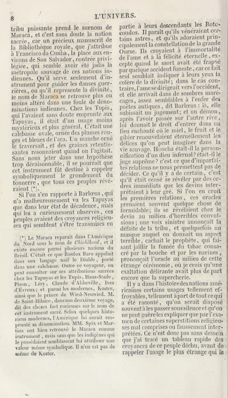 tribu puissante prend le surnom de Maraca, et c’est sans doute la nation sacrée, car un précieux manuscrit de la Bibliothèque royale, que j’attribue à Franciscoda Gunha, la place aux en- virons de San Salvador, contrée privi- légiée, qui semble avoir été jadis la métropole sauvage de ces nations in- diennes. Qu’il serve seulement d’in- strument pour guider les danses guer- rières, ou qu’il représente la divinité, le nom de Maraca se retrouve plus ou moins altéré dans une foule de déno- minations indiennes. Chez les Tupis, qui l’avaient sans doute emprunté aux Tapuyas, il était d’un usage moins mystérieux et plus général. C’était une calebasse ovale, ornée des plumes rou- ges et bleues de l’ara. Un manche orné le traversait, et des graines retentis- santes résonnaient quand on l’agitait. Sans nous jeter dans une hypothèse trop déraisonnable, il se pourrait que cet instrument fût destiné à rappeler symboliquement le grondement du tonnerre , que tous ces peuples révé- ' Si l’on s’en rapporte à Barlœus , qui n’a malheureusement vu les Tapuyas que dans leur état de décadence , mais qui les a curieusement observés, ces peuples avaient des croyances religieu- ses qui semblent s’être transmises en (*'i Le Maraca reparaît dans l’Amérique du Nord sous le nom de Chichikouê, et il existe encore parmi plusieurs nations du Brésil. C’était ce que Roulox Baro appelait dans son langage naïf le Diable, porté dans une calebasse. Outre ce voyageur, on peut consulter sur ses attributions sacrées chez les Tapuyas et les Tupis, Hans-Slade, Bison, Léry, Claude d’Abbeville, Ives d’Évreux; et parmi les modernes, Koster, ainsi que le prince de Wied-Nemvied. M. de Saint-Hilaire, dans'son deuxième voyage, dit des choses fort curieuses sur le nom de cet instrument sacré. Selon quelques histo- riens modernes, l’Amérique lui aurait em- prunte sa dénomination. MM. Spix et Mur- tins ont bien retrouvé le Maraca comme instrument , mais sans que les indigènes qui le possédaient semblassent lui attribuer une valeur même symbolique. Il n’en est pas de même de Koster. partie à leurs descendants les Bote» coudos. Il paraît qu’ils vénéraient cer- tains astres, et qu’ils adoraient prin- cipalement la constellation de la grande Ourse. Ils croyaient à l’immortalité de l’ame et à la félicité éternelle , ex- cepté quand le mort avait été trapue par quelque accident funeste, car ce tait seul semblait indiquer à leurs yeux la colère de la divinité; dans le cas con- traire, l’amesedirigeait vers l’occident, et elle arrivait dans de sombres maré- cages, assez semblables à l’enfer des poetes antiques, dit Barlœus : là, elle subissait un jugement; et un démon, après l’avoir passée sur l’autre rive, lui donnait le droit d’entrer dans un lieu enchanté où le miel, le fruit et le gibier renouvelaient éternellement les délices qu’on peut imaginer dans la vie sauvage. Houcha était-il la person- nification d’un dieu infernal?était-il le juge suprême? c’est ce qued’imparfai- tes relations ne nous permettent pas de décider. Ce qu’il y a de certain, c’est qu’il était censé se révéler par des or- dres immédiats que les devins inter- prétaient à leur gré. Si l’on en croit les premières relations, ces oracles prenaient souvent quelque chose de formidable; ils se révélaient chez le devin au milieu.d’horribles convul- sions ; une voix sinistre annonçait la défaite de la tribu, et quelquefois un masque auquel on donnait un aspect terrible, cachait le prophète, qui fai- sant jaillir la fumée du tabac consa- cré par la bouche et par les narines , prononçait l’oracle au milieu de cette étrange* cérémonie, où je crois qu’une exaltation délirante avait plus de part encore que la supercherie. Il y a dans l’histoiredesnations amé- ricaines certains usages tellement ef- froyables, tellement à part detout ce qui a été raconté, qu’on serait disposé souvent à les passer sous silence et qu’on ne peut guère les expliquer que par l’exa- men de certaines superstitions religieu- ses mal comprises ou faussement inter- ! prêtées. Ce n’est donc pas sans dessein que j’ai tracé un tableau rapide des croyances de ce peuple déchu, avant de rappeler l’usage le plus étrange qui le