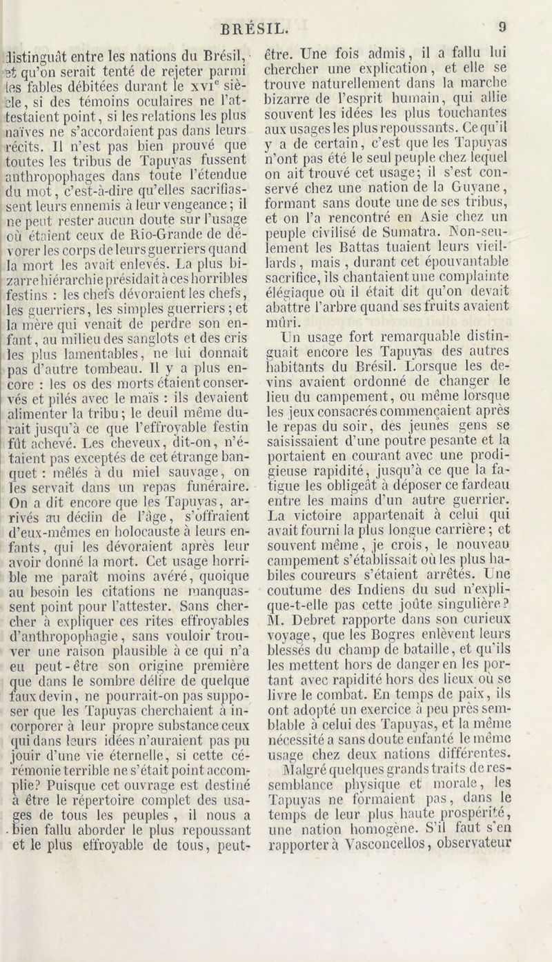 distinguât entre les nations du Brésil, 3t qu’on serait tenté de rejeter parmi las fables débitées durant le xvie siè- cle, si des témoins oculaires ne l’at- testaient point, si les relations les plus naïves ne s’accordaient pas dans leurs récits. Il n’est pas bien prouvé que toutes les tribus de Tapuyas fussent anthropophages dans toute l’étendue du mot, c’est-à-dire qu’elles sacrifias- sent leurs ennemis à leur vengeance ; il ne peut rester aucun doute sur l’usage | où étaient ceux de Rio-Grande de dé- vorer les corps de leurs guerriers quand la mort les avait enlevés. La plus bi- | zarre hiérarchie présidait à ces horribles i festins : les chefs dévoraient les chefs, les guerriers, les simples guerriers; et la mère qui venait de perdre son en- fant, au milieu des sanglots et des cris les plus lamentables, ne lui donnait pas d’autre tombeau. 11 y a plus en- core : les os des morts étaient conser- vés et pilés avec le maïs : ils devaient alimenter la tribu; le deuil même du- rait jusqu’à ce que l’effroyable festin fût achevé. Les cheveux, dit-on, n’é- taient pas exceptés de cet étrange ban- quet : mêlés à du miel sauvage, on fes servait dans un repas funéraire. On a dit encore que les Tapuyas, ar- rivés au déclin de l’âge, s’offraient d’eux-mêmes en holocauste à leurs en- fants, qui les dévoraient après leur avoir donné la mort. Cet usage horri- ble me paraît moins avéré, quoique au besoin les citations ne manquas- sent point pour l’attester. Sans cher- cher à expliquer ces rites effroyables d’anthropophagie, sans vouloir trou- ver une raison plausible à ce qui n’a eu peut-être son origine première que dans le sombre délire de quelque faux devin, ne pourrait-on pas suppo- ser que les Tapuyas cherchaient a in- corporer à leur propre substance ceux qui dans leurs idées n’auraient pas pu jouir d’une vie éternelle, si cette cé- rémonie terrible ne s’était point accom- plie? Puisque cet ouvrage est destiné à être le répertoire complet des usa- ges de tous les peuples , il nous a • bien fallu aborder le plus repoussant et le plus effroyable de tous, peut- être. Une fois admis , il a fallu lui chercher une explication, et elle se trouve naturellement dans la marche bizarre de l’esprit humain, qui allie souvent les idées les plus touchantes aux usages les plus repoussants. Ce qu'il y a de certain, c’est que les Tapuyas n’ont pas été le seul peuple chez lequel on ait trouvé cet usage; il s’est con- servé chez une nation de la Guyane, formant sans doute une de ses tribus, et on l’a rencontré en Asie chez un peuple civilisé de Sumatra. Aon-seu- lement les Battas tuaient leurs vieil- lards , mais , durant cet épouvantable sacrifice, ils chantaient une complainte élégiaque où il était dit qu’on devait abattre l’arbre quand ses fruits avaient mûri. Un usage fort remarquable distin- guait encore les Tapuyas des autres habitants du Brésil. Lorsque les de- vins avaient ordonné de changer le lieu du campement, ou même lorsque les jeux consacrés commençaient après le repas du soir, des jeunes gens se saisissaient d’une poutre pesante et la portaient en courant avec une prodi- gieuse rapidité, jusqu’à ce que la fa- tigue les obligeât à déposer ce fardeau entre les mains d’un autre guerrier. La victoire appartenait à celui qui avait fourni la plus longue carrière ; et souvent même, je crois, le nouveau campement s’établissait où les plus ha- biles coureurs s’étaient arrêtés. Une coutume des Indiens du sud n’expli- que-t-elle pas cette joute singulière? M. Debret rapporte dans son curieux voyage, que les Bogres enlèvent leurs blessés du champ de bataille, et qu’ils les mettent hors de danger en les por- tant avec rapidité hors des lieux où se livre le combat. En temps de paix, ils ont adopté un exercice à peu près sem- blable à celui des Tapuyas, et la même nécessité a sans doute enfanté le même usage chez deux nations différentes. Malgré quelques grands traits de res- semblance physique et morale, les Tapuyas ne formaient pas, dans le temps de leur plus haute prospérité, une nation homogène. S’il faut s en rapporter à Yasconcellos, observateur