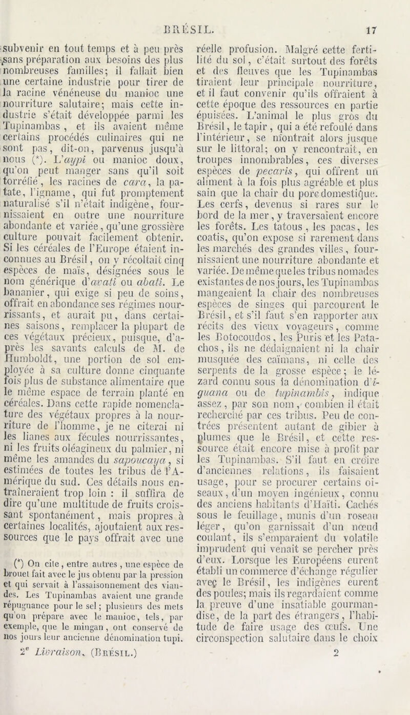 subvenir en tout temps et à peu près jSans préparation aux besoins des plus nombreuses familles; il fallait bien une certaine industrie pour tirer de Ja racine vénéneuse du manioc une nourriture salutaire; mais cette in- dustrie s’était développée parmi les Tupinambas , et ils avaient même certains procédés culinaires qui ne sont pas, dit-on, parvenus jusqu’à nous (*). L'aypi ou manioc doux, qu’on peut manger sans qu’il soit torréfié, les racines de carci, la pa- tate, l’igname, qui fut promptement naturalisé s’il n’était indigène, four- nissaient en outre une nourriture abondante et variée, qu’une grossière culture pouvait facilement obtenir. Si les céréales de l'Europe étaient in- connues au Brésil, on y récoltait cinq espèces de maïs, désignées sous le nom générique d'avati ou abati. Le bananier, qui exige si peu de soins, offrait en abondance ses régimes nour- rissants, et aurait pu, dans certai- nes saisons, remplacer la plupart de ces végétaux précieux, puisque, d’a- près les savants calculs de M. de Humboldt, une portion de sol em- ployée à sa culture donne cinquante fois plus de substance alimentaire que le même espace de terrain planté en céréales. Dans cette rapide nomencla- ture des végétaux propres à la nour- riture de l’homme, je ne citerai ni les lianes aux fécules nourrissantes, ni les fruits oléagineux du palmier, ni même les amandes du sapoucaya, si estimées de toutes les tribus de l’A- mérique du sud. Ces détails nous en- traîneraient trop loin : il suffira de dire qu’une multitude de fruits crois- sant spontanément, mais propres à certaines localités, ajoutaient aux res- sources que le pays offrait avec une (*) Ou cile , entre autres , une espèce de brouel fait avec le jus obtenu par la pression et qui servait à l’assaisonnement des vian- des. Les Tupinambas avaient une grande répugnance pour le sel ; plusieurs des mets qu’on prépare avec le manioc, tels, par exemple, que le mingan , ont conservé de nos jours leur ancienne dénomination tupi. 2e Livraison* (Brésil.) réelle profusion. Malgré cette ferti- lité du sol, c’était surtout des forêts et des fleuves que les Tupinambas tiraient leur principale nourriture, et il faut convenir qu’ils offraient à cette époque des ressources en partie épuisées. L’animal le plus gros du Brésil, le tapir , qui a été refoulé dans l’intérieur, se montrait alors jusque sur le littoral; on y rencontrait, en troupes innombrables, ces diverses espèces de pécaris, qui offrent un aliment à la fois plus agréable et plus sain que la chair du porc domestique. Les cerfs, devenus si rares sur le bord de la mer, y traversaient encore les forêts. Les tatous, les pacas, les coatis, qu’on expose si rarement dans les marchés des grandes villes, four- nissaient une nourriture abondante et variée. De même que les tribus nomades existantes de nos jours, les Tupinambas mangeaient la chair des nombreuses espèces de singes qui parcourent le Brésil, et s’il faut s’en rapporter aux récits des vieux voyageurs, comme les Botocoudos , les ÎPuris et les Pata- c.hos, ils ne dédaignaient ni la chair musquée des caïmans, ni celle des serpents de la grosse espèce ; le lé- zard connu sous ia dénomination d7- guana ou de tupinambis. indique assez, par son nom, combien il était recherché par ces tribus. Peu de con- trées présentent autant de gibier à plumes que le Brésil, et cette res- source était encore mise à profit par les Tupinambas. S’il faut en croire d’anciennes relations, ils faisaient usage, pour se procurer certains oi- seaux, d’un moyen ingénieux, connu des anciens habitants d’Haïti. Cachés sous le feuillage, munis d’un roseau léger, qu’on garnissait d’un nœud coulant, ils s’emparaient du volatile imprudent qui venait se percher près d’eux. Lorsque les Européens eurent établi un commerce d’échange régulier aveç le Brésil, les indigènes eurent des poules; mais ils regardaient comme la preuve d’une insatiable gourman- dise, de la part des étrangers, l’habi- tude de faire usage des œufs. Line circonspection salutaire dans le choix 2