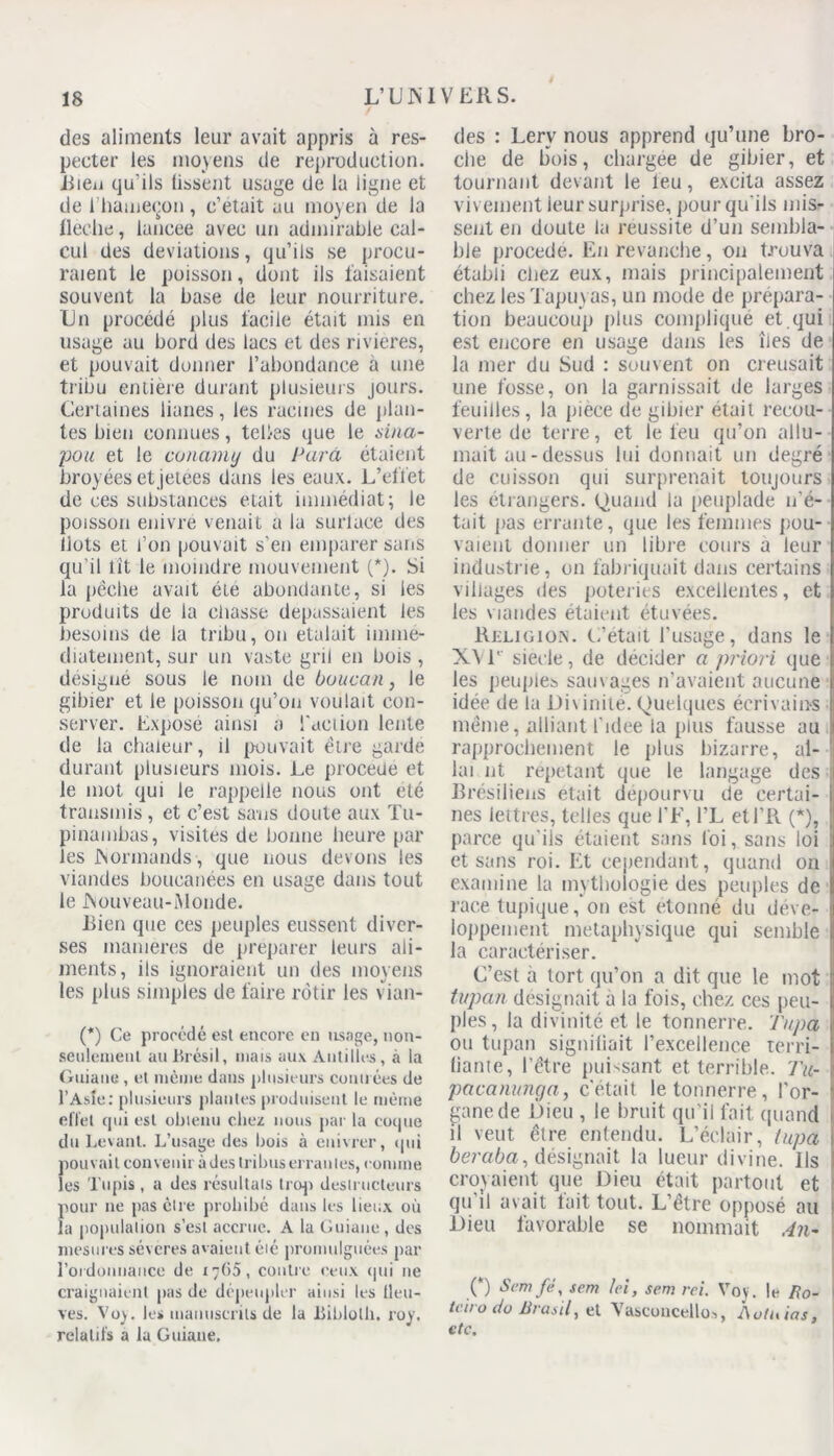 des aliments leur avait appris à res- pecter les moyens de reproduction. Bien qu’ils lissent usage de la ligne et de 1 hameçon , c’était au moyen de la flèche, laneee avec un admirable cal- cul des déviations, qu’ils se procu- raient le poisson, dont ils faisaient souvent la base de leur nourriture. Un procédé plus facile était mis en usage au bord des lacs et des rivières, et pouvait donner l’abondance à une tribu entière durant plusieurs jours. Certaines lianes, les racines de plan- tes bien connues, telles que le aina- pou et le conamy du Para étaient broyées et jetees dans les eaux. L’effet de ces substances était immédiat; le poisson enivre venait a la surlace des Ilots et l’on pouvait s’en emparer sans qu’il fit le moindre mouvement (*). Si la pêche avait été abondante, si les produits de la chasse dépassaient les besoins de la tribu, on étalait immé- diatement, sur un vaste gril en bois , désigné sous le nom de boucan, le gibier et le poisson qu’on voulait con- server. Exposé ainsi a faction lente de la chaleur, il pouvait être garde durant plusieurs mois. Le procédé et le mot qui le rappelle nous ont été transmis , et c’est sans doute aux Tu- pinambas, visites de bonne heure par les Normands, que nous devons les viandes boucanées en usage dans tout le JNouveau-iMonde. Bien que ces peuples eussent diver- ses maniérés de préparer leurs ali- ments, ils ignoraient un des moyens les plus simples de faire rôtir les vian- (*) Ce procédé est encore en usage, tion- seulemeul au Brésil, mais aux Antilles , à la Guiane, et même dans plusieurs contrées de l’Asie: plusieurs plantes produisent le même effet qui est obleuu chez nous par la coque du Levant. L’usage des bois à enivrer, qui pouvait convenir à des tribus erranles, comme les Tupis , a des résultats trop destructeurs pour ne pas êlre prohibé dans les lieux où la population s’est accrue. A la Guiane, des mesures séveres avaient éié promulguées par l’ordonnance de 17G5 , contre ceux qui ne craignaient pas de dépeupler ainsi les lleu- ves. Voy. les manuscrits de la Biblotli. roy. relatifs a la Guiane. des : Lerv nous apprend qu’une bro- che de bois, chargée de gibier, et tournant devant le leu, excita assez vivement leur surprise, pour qu'ils mis- sent en doute la réussite d’un sembla- ble procédé. En revanche, on trouva établi chez eux, mais principalement chez les Tapuyas, un mode de prépara- tion beaucoup plus compliqué et qui est encore en usage dans les îles de la mer du Sud : souvent on creusait une fosse, on la garnissait de larges feuilles, la piece de gibier était recou- verte de terre, et le feu qu’on allu- mait au-dessus lui donnait un degré de cuisson qui surprenait toujours les étrangers. Quand la peuplade n’é- tait pas errante, que les femmes pou- vaient donner un libre cours a leur industrie, on fabriquait dans certains villages des poteries excellentes, et les viandes étaient étuvées. Religion. L’était l’usage, dans le X\T sieele, de décider a priori que les peuples sain âges n’avaient aucune idée de la Di\ inité. Quelques écrivains même, alliant l’idee la plus fausse au rapprochement le plus bizarre, al- lai nt répétant que le langage des 1 Brésiliens était dépourvu de certai- nes lettres, telles que l’F, l’L etl’R (*), parce qu'ils étaient sans foi, sans loi et sans roi. Et cependant, quand on examine la mythologie des peuples de race lupique,*on est étonné du déve- loppement métaphysique qui semble la caractériser. C’est à tort qu’on a dit que le mot tvpan désignait à la fois, chez ces peu- ples, la divinité et le tonnerre. Tupa ou tupan signifiait l’excellence terri- fiante, l’être puissant et terrible. Tu- pacanunga, c’était le tonnerre, l'or- gane de Dieu , le bruit qu’il fait quand il veut être entendu. L’éclair, tupa 1 beraba, désignait la lueur divine. Ils croyaient que Dieu était partout et qu il avait tait tout. L’être opposé au Dieu favorable se nommait An- (*) Scmfé, s cm Ici, scm rei. Voy. le Ro- tciro do JJrasil, el Vascuncellos, Aotuias, etc.