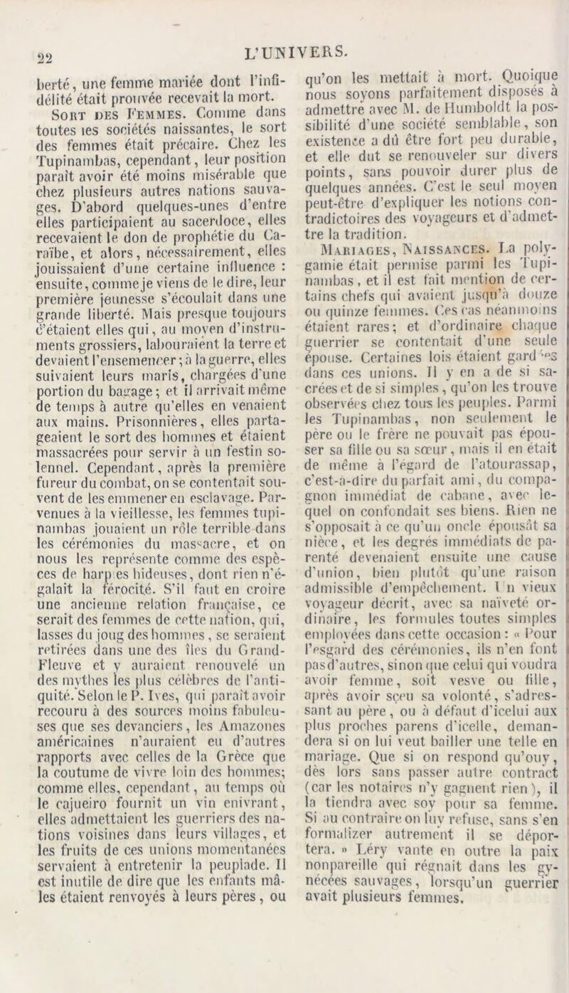 berté, une femme mariée dont l’infi- délité était prouvée recevait la mort. Sort des Femmes. Comme dans toutes les sociétés naissantes, le sort des femmes était précaire. Chez les Tupinambas, cependant, leur position paraît avoir été moins misérable que chez plusieurs autres nations sauva- ges. D’abord quelques-unes d’entre elles participaient au sacerdoce, elles recevaient le don de prophétie du Ca- raïbe, et alors, nécessairement, elles jouissaient d’une certaine influence : ensuite, comme je viens de le dire, leur première jeunesse s’écoulait dans une grande liberté. Mais presque toujours c’étaient elles qui, au moyen d’instru- ments grossiers, labouraient la terre et devaient l’ensemencer ; à la guerre, elles suivaient leurs maris, chargées d’une portion du bagage; et il arrivait même de temps à autre qu’elles en venaient aux mains. Prisonnières, elles parta- geaient le sort des hommes et étaient massacrées pour servir à un festin so- lennel. Cependant, après la première fureur du combat, on se contentait sou- vent de les emmener en esclavage. Par- venues à la vieillesse, les femmes tupi- nambas jouaient un rôle terrible dans les cérémonies du massacre, et on nous les représente comme des espè- ces de harp es hideuses, dont rien n'é- galait la férocité. S’il faut en croire une ancienne relation française, ce serait des femmes de cette nation, qui, lasses du joug des hommes, se seraient retirées dans une des îles du Grand- Fleuve et v auraient renouvelé un des mythes les plus célèbres de l'anti- quité. Selon le P. Ives, qui paraît avoir recouru à des sources moins fabuleu- ses que ses devanciers, les Amazones américaines n’auraient eu d’autres rapports avec celles de la Grèce que la coutume de vivre loin des hommes; comme elles, cependant, au temps où le cajueiro fournit un vin enivrant, elles admettaient les guerriers des na- tions voisines dans leurs villages, et les fruits de ces unions momentanées servaient à entretenir la peupiade. 11 est inutile de dire que les enfants mâ- les étaient renvoyés à leurs pères, ou qu’on les mettait à mort. Quoique nous soyons parfaitement disposés à admettre avec M. de Humboldt la pos- sibilité d’une société semblable, son existence a dû être fort peu durable, et elle dut se renouveler sur divers points, sans pouvoir durer plus de quelques années. C'est le seul moyen peut-être d’expliquer les notions con- tradictoires des voyageurs et d’admet- tre la tradition. Mariages, Naissances. La poly- gamie était permise parmi les lupi- nambas, et il est fait mention de cer- tains chefs qui avaient jusqu’à douze ou quinze femmes. Ces cas néanmoins étaient rares; et d’ordinaire chaque guerrier se contentait d'une seule épouse. Certaines lois étaient gardées dans ces unions. Il y en a de si sa- crées et de si simples , qu’on les trouve observées chez tous les peuples. Parmi les Tupinambas, non seulement le père ou le frère ne pouvait pas épou- ser sa fille ou sa sœur, mais il en était de même à l’égard de Patourassap, c’est-à-dire du parfait ami, du compa- gnon immédiat de cabane, avec le- quel on confondait ses biens. Rien ne s’opposait à ce qu’un oncle épousât sa | nièce, et les degrés immédiats de pa- i renté devenaient ensuite une cause il d’union, bien plutôt qu’une raison i admissible d’empêchement. Un vieux I voyageur décrit, avec sa naïveté or- ' dinaire, les formules toutes simples j| employées dans cette occasion : « Pour I l’esgard des cérémonies, ils n’en font i pasd’autres, sinon que celui qui voudra i1 avoir femme, soit vesve ou fille, après avoir sçeu sa volonté, s’adres- sant au père, ou à défaut d’icelui aux ; plus proches parens d’icelle, deman- i dera si on lui veut bailler une telle en mariage. Que si on respond qu’ouv, dès lors sans passer autre contract (car les notaires n’y gagnent rien), il la tiendra avec soÿ pour sa femme. Si au contraire on luv refuse, sans s’en formaiizer autrement il se dépor- tera. » Léry vante en outre la paix nonpareille qui régnait dans les gy- nécées sauvages, lorsqu’un guerrier avait plusieurs femmes.