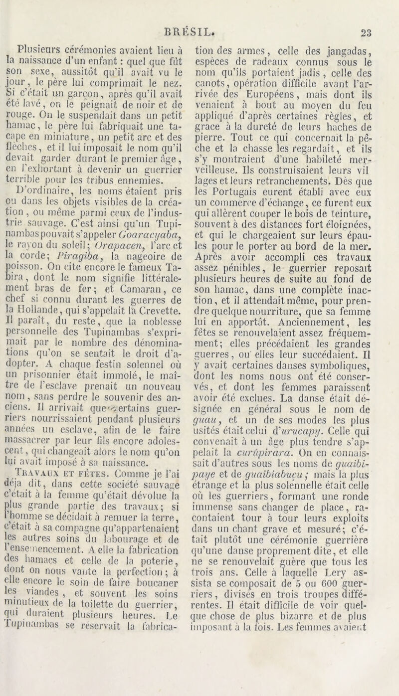 Plusieurs cérémonies avaient lieu à la naissance d’un enfant : quel que fut son sexe, aussitôt qu’il avait vu le jour, le père lui comprimait le nez. Si c’était un garçon, après qu’il avait été lavé, on le peignait de noir et de rouge. On le suspendait dans un petit hamac, le père lui fabriquait une ta- cape en miniature, un petit arc et des flèches, et il lui imposait le nom qu’il devait garder durant le premier âge, en l’exhortant à devenir un guerrier terrible pour les tribus ennemies. D’ordinaire, les noms étaient pris ou dans les objets visibles de la créa- tion , ou même parmi ceux de l’indus- trie sauvage. C’est ainsi qu’un Tupi- nambaspouvait s’appeler Goaracyabct, le rayon du soleil; Orapacen, l’arc et la corde; Piragiba, la nageoire de oisson. On cite encore le fameux Ta- ira , dont le nom signifie littérale- ment bras de fer; et Camaran, ce chef si connu durant les guerres de la Hollande, qui s’appelait la Crevette. Il paraît, du reste, que la noblesse personnelle des Tupinambas s’expri- mait par le nombre des dénomina- tions qu’on se sentait le droit d’a- dopter. A chaque festin solennel où un prisonnier était immolé, le maî- tre de l’esclave prenait un nouveau nom, sans perdre le souvenir des an- ciens. Il arrivait que c ertains guer- riers nourrissaient pendant plusieurs années un esclave, afin de le faire massacrer par leur fils encore adoles- cent , qui changeait alors le nom qu’on lui avait imposé à sa naissance. Tuàvaux et fetes. Comme je l’ai déjà dit, dans cette société sauvage c’était ci la femme qu’était dévolue la plus grande partie des travaux; si l’homme se décidait à remuer la terre, c’était à sa compagne qu’appartenaient les autres soins du labourage et de 1ensemencement. A. elle la fabrication ces hamacs et celle de la poterie, dont on nous vante la perfection ; à elle encore le soin de faire boucaner les viandes , et souvent les soins minutieux de la toilette du guerrier, qui (Juraient plusieurs heures. Le Tupinambas se réservait la fabrica- tion des armes, celle des jangadas, espèces de radeaux connus sous le nom qu’ils portaient jadis , celle des canots, opération difficile avant l’ar- rivée des Européens, mais dont ils venaient à bout au moyen du feu appliqué d’après certaines règles, et grâce à la dureté de leurs haches de pierre. Tout ce qui concernait la pê- che et la chasse les regardait, et ils s’y montraient d’une habileté mer- veilleuse. Ils construisaient leurs vil lages et leurs retranchements. Dès que les Portugais eurent établi avec eux un commerce d’échange, ce furent eux qui allèrent couper le bois de teinture, souvent à des distances fort éloignées, et qui le chargeaient sur leurs épau- les pour le porter au bord de la mer. Après avoir accompli ces travaux assez pénibles, le guerrier reposait plusieurs heures de suite au fond de son hamac, dans une complète inac- tion , et il attendait même, pour pren- dre quelque nourriture, que sa femme lui en apportât. Anciennement, les fêtes se renouvelaient assez fréquem- ment; elles précédaient les grandes guerres, ou elles leur succédaient. Il y avait certaines danses symboliques, dont les noms nous ont été conser- vés, et dont les femmes paraissent avoir été exclues. La danse était dé- signée en général sous le nom de guau, et un de ses modes les plus usités était celui d'urucapy. Celle qui convenait à un âge plus tendre s’ap- pelait la curûpirara. On en connais- sait d’autres sous les noms de guaibi- paye et de guaibiabuçu ; mais la plus étrange et la plus solennelle était celle où les guerriers, formant une ronde immense sans changer de place, ra- contaient tour à tour leurs exploits dans un chant, grave et mesuré; c’é- tait plutôt une cérémonie guerrière qu’une danse proprement dite, et elle ne se renouvelait guère que tous les trois ans. Celle à laquelle Lery as- sista se composait de 5 ou 600 guer- riers , divisés en trois troupes diffé- rentes. Il était difficile de voir quel- que chose de plus bizarre et de plus imposant à la fois, f ,es femmes avaient