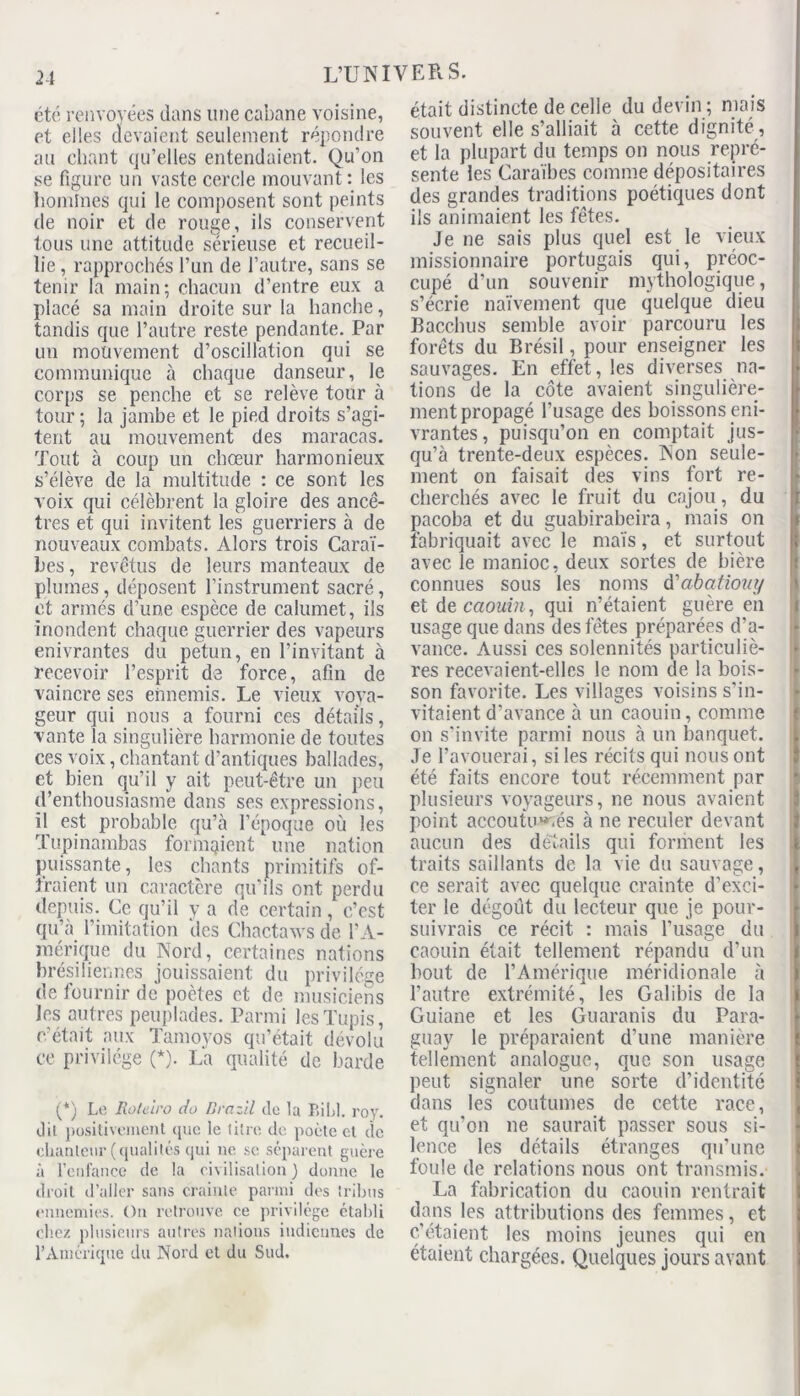 2-1 été renvoyées dans une cabane voisine, et elles devaient seulement répondre au chant qu’elles entendaient. Qu’on se figure un vaste cercle mouvant: les boulines qui le composent sont peints de noir et de rouge, ils conservent tous une attitude sérieuse et recueil- lie , rapprochés l’un de l’autre, sans se tenir la main; chacun d’entre eux a placé sa main droite sur la hanche, tandis que l’autre reste pendante. Par un mouvement d’oscillation qui se communique à chaque danseur, le corps se penche et se relève tour à tour ; la jambe et le pied droits s’agi- tent au mouvement des maracas. Tout à coup un chœur harmonieux s’élève de la multitude : ce sont les voix qui célèbrent la gloire des ancê- tres et qui invitent les guerriers à de nouveaux combats. Alors trois Caraï- bes , revêtus de leurs manteaux de plumes, déposent l’instrument sacré, et armés d’une espèce de calumet, ils inondent chaque guerrier des vapeurs enivrantes du petun, en l’invitant à recevoir l’esprit de force, afin de vaincre ses ennemis. Le vieux voya- geur qui nous a fourni ces détails, vante la singulière harmonie de toutes ces voix, chantant d’antiques ballades, et bien qu’il y ait peut-être un peu d’enthousiasme dans ses expressions, il est probable qu’à l’époque où les ïupinambas formaient une nation puissante, les chants primitifs of- fraient un caractère qu'ils ont perdu depuis. Ce qu’il y a de certain, c’est qu’à l’imitation des Chactaws de l’A- mérique du Nord, certaines nations brésiliennes jouissaient du privilège de fournir de poètes et de musiciens les autres peuplades. Parmi lesTupis, c’était aux Tamovos qu’était dévolu ce privilège (*)• La qualité de barde (*) Le Rotelro do Drazil de la BiLl. roy. dil positivement que le litre de poète et de chanteur (qualités qui ne se séparent guère à l’enfance de la civilisation} donne le droit d’aller sans crainte parmi des tribus ennemies. On retrouve ce privilège établi chez plusieurs autres nations indiennes do l’Amérique du Nord et du Sud. était distincte de celle du devin ; mais souvent elle s’alliait à cette dignité , et la plupart du temps on nous repré- sente les Caraïbes comme dépositaires des grandes traditions poétiques dont ils animaient les fêtes. Je ne sais plus quel est le vieux missionnaire portugais qui, préoc- cupé d’un souvenir mythologique, s’écrie naïvement que quelque dieu Bacchus semble avoir parcouru les forêts du Brésil, pour enseigner les sauvages. En effet, les diverses na- tions de la côte avaient singulière- ment propagé l’usage des boissons eni- vrantes, puisqu’on en comptait jus- qu’à trente-deux espèces. Non seule- ment on faisait des vins fort re- cherchés avec le fruit du cajou, du pacoba et du guabirabeira, mais on fabriquait avec le maïs, et surtout avec le manioc, deux sortes de bière connues sous les noms d'abatiouy et de caouin, qui n’étaient guère en usage que dans des fêtes préparées d’a- vance. Aussi ces solennités particuliè- res recevaient-elles le nom de la bois- son favorite. Les villages voisins s’in- vitaient d'avance à un caouin, comme on s’invite parmi nous à un banquet. Je l’avouerai, si les récits qui nous ont été faits encore tout récemment par plusieurs voyageurs, ne nous avaient point accoutumés à ne reculer devant aucun des détails qui forment les traits saillants de la vie du sauvage, ce serait avec quelque crainte d’exci- ter le dégoût du lecteur que je pour- suivrais ce récit : mais l’usage du caouin était tellement répandu d’un bout de l’Amérique méridionale à l’autre extrémité, les Galibis de la Guiane et les Guaranis du Para- guay le préparaient d’une manière tellement analogue, que son usage peut signaler une sorte d’identité dans les coutumes de cette race, et qu'on ne saurait passer sous si- lence les détails étranges qu’une foule de relations nous ont transmis. La fabrication du caouin rentrait dans les attributions des femmes, et c’étaient les moins jeunes qui en étaient chargées. Quelques jours avant