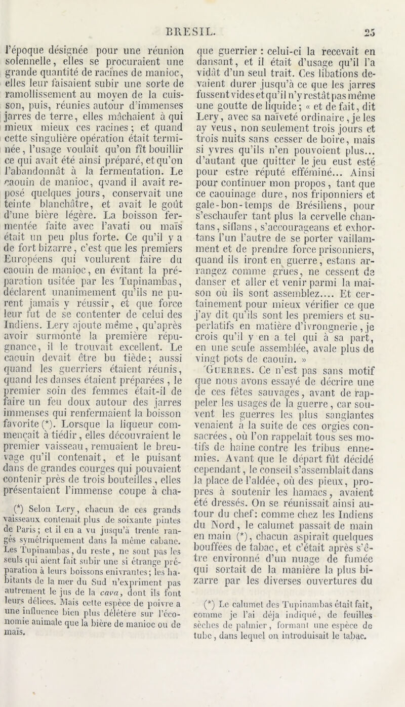 l’époque désignée pour une réunion solennelle, elles se procuraient une grande quantité de racines de manioc, elles leur faisaient subir une sorte de ramollissement au moyen de la cuis- son, puis, réunies autour d’immenses jarres de terre, elles mâchaient à qui mieux mieux ces racines; et quand cette singulière opération était termi- née, l’usage voulait qu’on fit bouillir ce qui avait été ainsi préparé, et qu’on l’abandonnât à la fermentation. Le caouin de manioc, qvand il avait re- posé quelques jours, conservait une teinte blanchâtre, et avait le goût d’une bière légère. La boisson fer- mentée faite avec l’avati ou maïs était un peu plus forte. Ce qu’il y a de fort bizarre , c’est que les premiers Européens qui voulurent faire du caouin de manioc, en évitant la pré- paration usitée par les Tupinambas, déclarent unanimement qu’ils ne pu- rent jamais y réussir, et que force leur fut de se contenter de celui des Indiens. Lery ajoute même , qu’après avoir surmonte la première répu- gnance, il le trouvait excellent. Le caouin devait être bu tiède; aussi quand les guerriers étaient réunis, quand les danses étaient préparées , le premier soin des femmes était-il de faire un feu doux autour des jarres immenses qui renfermaient la boisson favorite (*). Lorsque la liqueur com- mençait à tiédir, elles découvraient le premier vaisseau, remuaient le breu- vage qu’il contenait, et le puisant dans de grandes courges qui pouvaient contenir près de trois bouteilles , elles présentaient l’immense coupe à cha- (*) Selon Lery, chacun de ces grands vaisseaux contenait plus de soixante pintes de Paris ; et il en a vu jusqu’à trente ran- gés symétriquement dans la même cabane. Les Tupinambas, du reste , ne sont pas les seuls qui aient fait subir une si étrange pré- paration à leurs boissons enivrantes; les ha- bitants de la mer du Sud n’expriment pas autrement le jus de la cava, dont ils font leurs délices. Mais cette espèce de poivre a une influence bien plus délétère sur l’éco- nomie animale que la bière de manioc ou de maïs. t) que guerrier : celui-ci la recevait en dansant, et il était d’usage qu’il l'a vidât d’un seul trait. Ces libations de- vaient durer jusqu’à ce que les jarres fussent vides et qu’il n’y restât pas même une goutte de liquide ; « et de fait, dit Lery, avec sa naïveté ordinaire, je les ay veus, non seulement trois jours et trois nuits sans cesser de boire, mais si yvres qu’ils n’en pouvoient plus... d’autant que quitter le jeu eust esté pour estre réputé efféminé... Ainsi pour continuer mon propos , tant que ce caouinage dure, nos friponniers et gale-bon-temps de Brésiliens, pour s’eschaufer tant plus la cervelle chan- tans, sillans , s’accourageans et exhor- tons l’un l’autre de se porter vaillam- ment et de prendre force prisonniers, quand ils iront en guerre, estons ar- rangez comme grues, ne cessent de danser et aller et venir parmi la mai- son où ils sont assemblez.... Et cer- tainement pour mieux vérifier ce que j’ay dit qu’ils sont les premiers et su- perlatifs en matière d’ivrongnerie , je crois qu’il y en a tel qui à sa part, en une seule assemblée, avale plus de vingt pots de caouin. » Güekbes. Ce n’est pas sans motif que nous avons essayé de décrire une de ces fêtes sauvages, avant de rap- peler les usages de la guerre, car sou- vent les guerres les plus sanglantes venaient à la suite de ces orgies con- sacrées , où l’on rappelait tous ses mo- tifs de haine contre les tribus enne- mies. Avant que le départ fût décidé cependant, le conseil s’assemblait dans la place de l’aidée, où des pieux, pro- pres à soutenir les hamacs, avaient été dressés. On se réunissait ainsi au- tour du chef: comme chez les Indiens du Nord, le calumet passait de main en main (*), chacun aspirait quelques bouffées de tabac, et c’était après s’ê- tre environné d’un nuage de fumée qui sortait de la manière la plus bi- zarre par les diverses ouvertures du (*) Le cahimel des Tupinambas était fait, comme je l’ai déjà indiqué, de feuilles sèches de palmier, formanl une espèce de tube, dans lequel on introduisait le tabac.