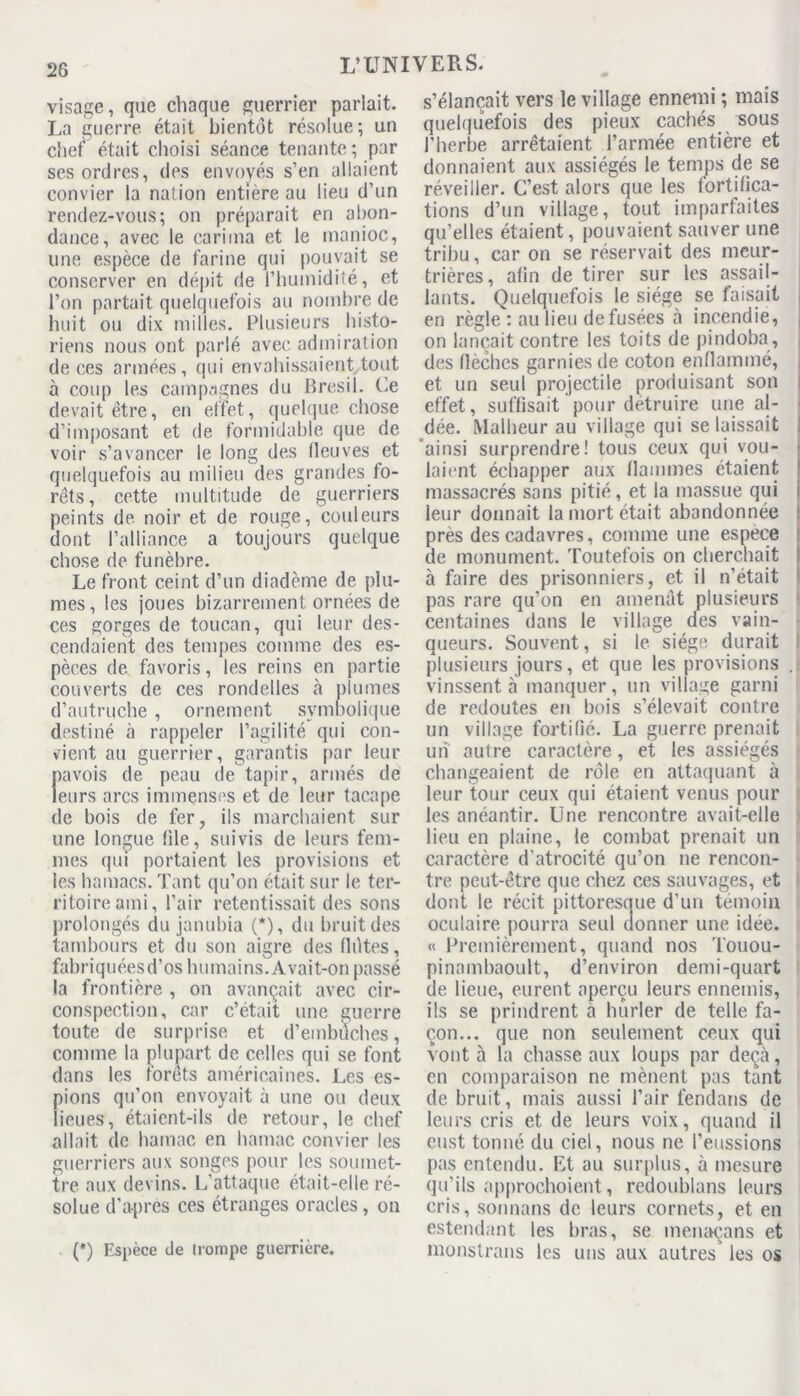 visage, que chaque guerrier parlait. La guerre était bientôt résolue; un chef1 était choisi séance tenante ; par ses ordres, des envoyés s’en allaient convier la nation entière au lieu d’un rendez-vous; on préparait en abon- dance, avec le cari ma et le manioc, une espèce de farine qui pouvait se conserver en dépit de l’humidité, et l’on partait quelquefois au nombre de huit ou dix milles. Plusieurs histo- riens nous ont parlé avec admiration de ces armées, qui envahissaient tout à coup les campagnes du Brésil. Ce devait être, en effet, quelque chose d’imposant et de formidable que de voir s’avancer le long des fleuves et quelquefois au milieu des grandes fo- rêts, cette multitude de guerriers peints de noir et de rouge, couleurs dont l’alliance a toujours quelque chose de funèbre. Le front ceint d’un diadème de plu- mes , les joues bizarrement ornées de ces gorges de toucan, qui leur des- cendaient des tempes comme des es- pèces de favoris, les reins en partie couverts de ces rondelles à plumes d’autruche , ornement symbolique destiné à rappeler l’agilité qui con- vient au guerrier, garantis par leur navois de peau de tapir, armés de leurs arcs immenses et de leur tacape de bois de fer, ils marchaient sur une longue file, suivis de leurs fem- mes (pii portaient les provisions et les hamacs. Tant qu’on était sur le ter- ritoire ami, l’air retentissait des sons prolongés du janubia (*), du bruit des tambours et du son aigre des flûtes, fabriquées d’os humains. Avait-on passé la frontière , on avançait avec cir- conspection, car c’était une guerre toute de surprise et d’embuches, comme la plupart de celles qui se font dans les forêts américaines. Les es- pions qu’on envoyait à une ou deux lieues, étaient-ils de retour, le chef allait de hamac en hamac convier les guerriers aux songes pour les soumet- tre aux devins. L’attaque était-elle ré- solue d’apres ces étranges oracles, on (*) Espèce de (rompe guerrière. s’élancait vers le village ennemi ; mais quelquefois des pieux cachés sous l'herbe arrêtaient l’armée entière et donnaient aux assiégés le temps de se réveiller. C’est alors que les fortifica- tions d’un village, tout imparfaites qu’elles étaient, pouvaient sauver une tribu, car on se réservait des meur- trières, afin de tirer sur les assail- lants. Quelquefois le siège se faisait en règle : au lieu de fusées «à incendie, on lançait contre les toits de pindoba, des flèches garnies de coton enflammé, et un seul projectile produisant son effet, suffisait pour détruire une ai- dée. Malheur au village qui se laissait ainsi surprendre! tous ceux qui vou- laient échapper aux flammes étaient massacrés sans pitié, et la massue qui leur donnait la mort était abandonnée près des cadavres, comme une espece de monument. Toutefois on cherchait à faire des prisonniers, et il n’était pas rare qu’on en amenât plusieurs centaines dans le village des vain- queurs. Souvent, si le siège durait plusieurs jours, et que les provisions J vinssent à manquer, un village garni de redoutes en bois s’élevait contre un village fortifié. La guerre prenait un autre caractère, et les assiégés changeaient de rôle en attaquant à leur tour ceux qui étaient venus pour les anéantir. Une rencontre avait-elle lieu en plaine, le combat prenait un caractère d'atrocité qu’on ne rencon- tre peut-être que chez ces sauvages, et ! dont le récit pittoresque d’un témoin oculaire pourra seul donner une. idée. « Premièrement, quand nos Touou- pinainbaoult, d’environ demi-quart de lieue, eurent aperçu leurs ennemis, ils se prindrent a hurler de telle fa- çon... que non seulement ceux qui vont à la chasse aux loups par deçà, en comparaison ne mènent pas tant de bruit, mais aussi l’air fendans de leurs cris et de leurs voix, quand il eust tonné du ciel, nous ne l’eussions pas entendu. Et au surplus, à mesure qu’ils approchoient, redoublons leurs cris, sonnans de leurs cornets, et en estendant les bras, se menaçans et monstrans les uns aux autres les os