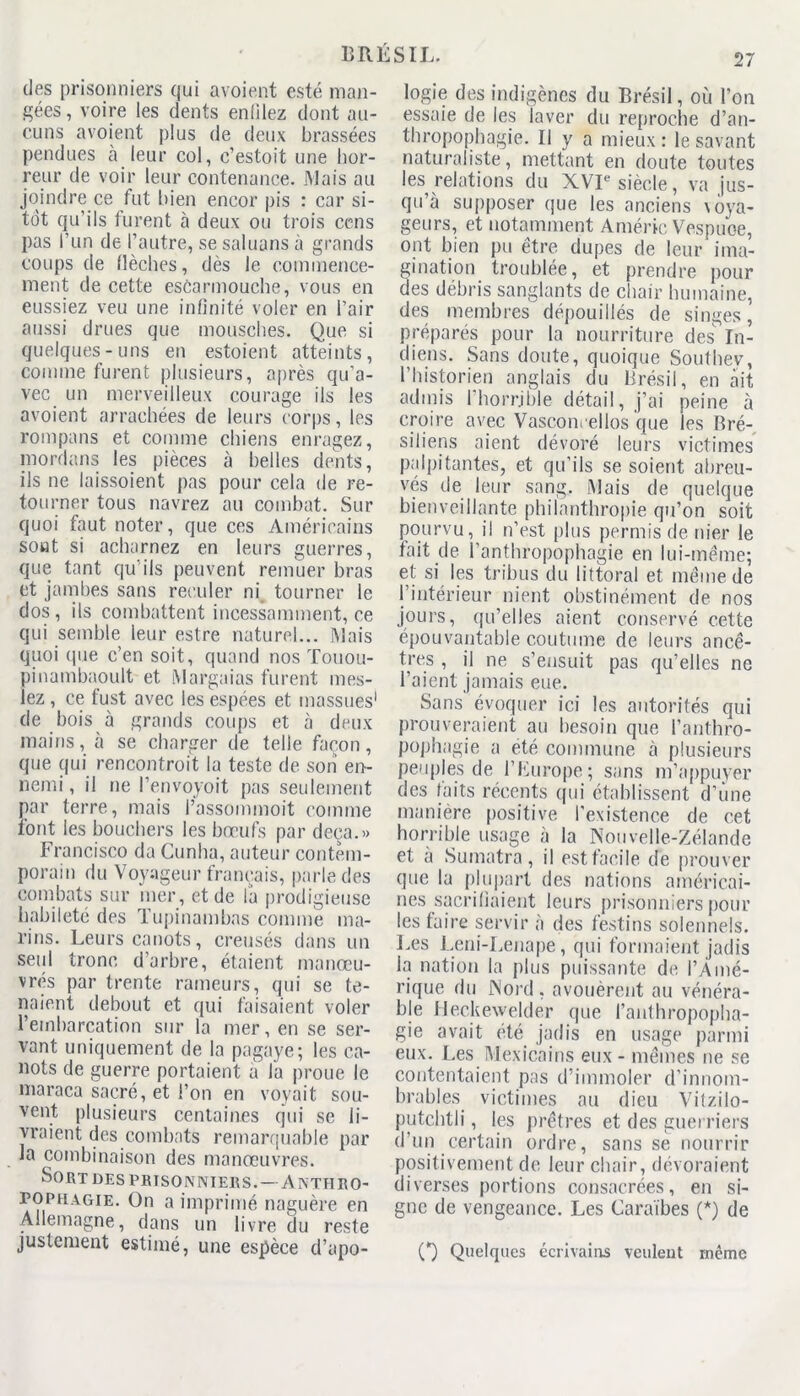 des prisonniers qui avoient esté man- gées, voire les dents enülez dont au- cuns avoient plus de deux brassées pendues à leur col, c’estoit une hor- reur de voir leur contenance. Mais au joindre ce fut bien encor pis : car si- tôt qu’ils furent à deux ou trois cens pas l’un de l’autre, se saluans à grands coups de Mèches, dès le commence- ment de cette escarmouche, vous en eussiez veu une infinité voler en l’air aussi drues que mousches. Que si quelques-uns en estoient atteints, comme furent plusieurs, après qu’a- vec un merveilleux courage ils les avoient arrachées de leurs corps, les rompans et comme chiens enragez, mordans les pièces à belles dents, ils ne laissoient pas pour cela de re- tourner tous navrez au combat. Sur quoi faut noter, que ces Américains sont si acharnez en leurs guerres, que tant qu'ils peuvent remuer bras et jambes sans reculer ni tourner le dos, ils combattent incessamment, ce qui semble leur estre naturel... Mais quoi (pie c’en soit, quand nos Touou- pinambaoult et Margaias furent mes- lez , ce fust avec les espées et massues1 de bois à grands coups et à deux mains, à se charger de telle façon, que qui rencontroit la teste de son en- nemi , il ne l’envoyoit pas seulement par terre, mais l’assommoit comme font les bouchers les bœufs par deçà.» Francisco da Cunha, auteur contem- porain du Voyageur français, parle des combats sur mer, et de la prodigieuse habileté des Tupinambns comme ma- rins. Leurs canots, creusés dans un seul tronc d’arbre, étaient manœu- vres par trente rameurs, qui se te- naient debout et qui faisaient voler l’embarcation sur la mer, en se ser- vant uniquement de la pagaye; les ca- nots de guerre portaient a la proue le maraca sacré, et l’on en voyait sou- vent plusieurs centaines qui se li- vraient des combats remarquable par la combinaison des manœuvres. Sort des prisonniers.—Anthro- pophagie. On a imprimé naguère en Allemagne, dans un livre du reste justement estimé, une espèce d’apo- logie des indigènes du Brésil, où l’on essaie de les laver du reproche d’an- thropophagie. Il y a mieux : le savant naturaliste, mettant en doute toutes les relations du XVIe siècle, va jus- qu’à supposer que les anciens voya- geurs, et notamment Améric Vespuoe, ont bien pu être dupes de leur ima- gination troublée, et prendre pour des débris sanglants de chair humaine, des membres dépouillés de singes, préparés pour la nourriture des In- diens. Sans doute, quoique Southev, l’historien anglais du Brésil, en âit admis l’horrjble détail, j’ai peine à croire avec Vascon. ellos que les Bré- siliens aient dévoré leurs victimes palpitantes, et qu’ils se soient abreu- vés de leur sang. Mais de quelque bienveillante philanthropie qu’on soit pourvu, il n’est [dus permis de nier le fait de l’anthropophagie en lui-même; et si les tribus du littoral et même de l’intérieur nient obstinément de nos jours, qu’elles aient conservé cette épouvantable coutume de leurs ancê- tres , il ne s’ensuit pas qu’elles ne l’aient jamais eue. Sans évoquer ici les autorités qui prouveraient au besoin que l’anthro- pophagie a été commune à plusieurs peuples de l’Europe ; sans m’appuyer des faits récents qui établissent d’une manière positive l’existence de cet horrible usage à la Nouvelle-Zélande et à Sumatra, il est facile de prouver que la plupart des nations américai- nes sacrifiaient leurs prisonniers pour les faire servir à des festins solennels. Les Leni-Lenape, qui formaient jadis la nation la plus puissante de l’Amé- rique du Nord, avouèrent au vénéra- ble Heckewelder que l’anthropopha- gie avait été jadis en usage parmi eux. Les Mexicains eux - mêmes ne se contentaient pas d’immoler d’innom- brables victimes au dieu Vitzilo- putchtli, les prêtres et des guerriers d’un certain ordre, sans se nourrir positivement de leur chair, dévoraient diverses portions consacrées, en si- gne de vengeance. Les Caraïbes (*) de O Quelques écrivains veulent même