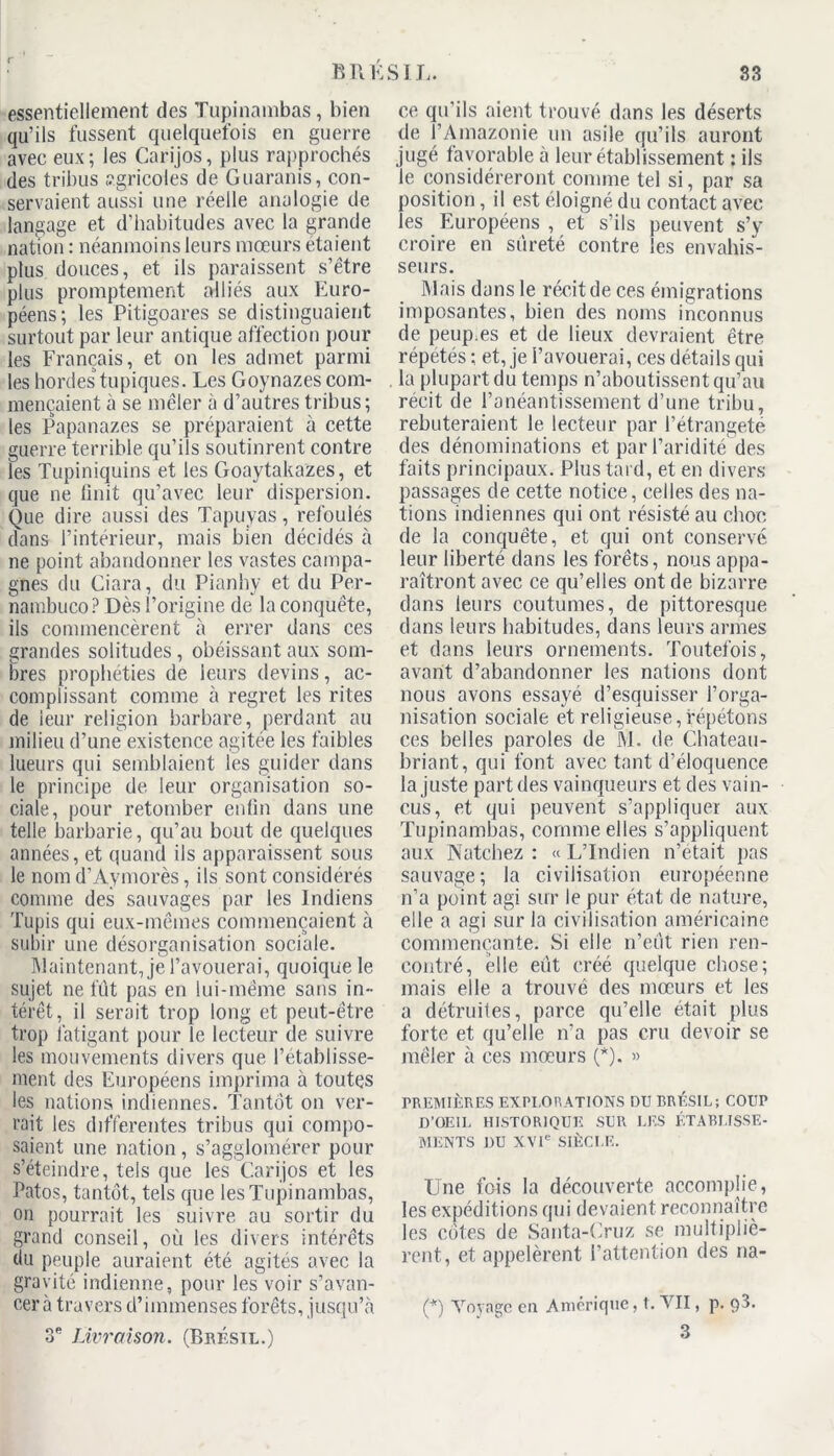 essentiellement des Tupinambas, bien qu’ils fussent quelquefois en guerre avec eux; les Carijos, plus rapprochés des tribus agricoles de Guaranis, con- servaient aussi une réelle analogie de langage et d’habitudes avec la grande nation : néanmoins leurs mœurs étaient plus douces, et ils paraissent s’être plus promptement alliés aux Euro- péens; les Pitigoares se distinguaient surtout par leur antique affection pour les Français, et on les admet parmi les hordes topiques. Les Goynazes com- mençaient à se mêler à d’autres tribus; les Papanazes se préparaient à cette guerre terrible qu’ils soutinrent contre les Tupiniquins et les Goaytakazes, et que ne finit qu’avec leur dispersion. Que dire aussi des Tapuyas, refoulés dans l’intérieur, mais bien décidés à ne point abandonner les vastes campa- gnes du Giara, du Pianhy et du Per- nambuco? Dès l’origine de la conquête, ils commencèrent à errer dans ces grandes solitudes, obéissant aux som- bres prophéties de leurs devins, ac- complissant comme à regret les rites de leur religion barbare, perdant au milieu d’une existence agitée les faibles lueurs qui semblaient les guider dans le principe de leur organisation so- ciale, pour retomber enfin dans une telle barbarie, qu’au bout de quelques années, et quand ils apparaissent sous le nom d’Aymorès, ils sont considérés comme des sauvages par les Indiens Tupis qui eux-mêmes commençaient à subir une désorganisation sociale. Maintenant, je l’avouerai, quoique le sujet ne fût pas en lui-même sans in- térêt, il serait trop long et peut-être trop fatigant pour le lecteur de suivre les mouvements divers que l’établisse- ment des Européens imprima à toutes les nations indiennes. Tantôt on ver- rait les differentes tribus qui compo- saient une nation, s’agglomérer pour s’éteindre, tels que les Carijos et les Patos, tantôt, tels que les Tupinambas, on pourrait les suivre au sortir du grand conseil, où les divers intérêts du peuple auraient été agités avec la gravité indienne, pour les voir s’avan- cera travers d’immenses forêts, jusqu’à 3e Livraison. (Brésil.) ce qu’ils aient trouvé dans les déserts de l’Amazonie un asile qu’ils auront jugé favorable à leur établissement : ils le considéreront comme tel si, par sa position, il est éloigné du contact avec les Européens , et s’ils peuvent s’y croire en sûreté contre les envahis- seurs. Mais dans le récit de ces émigrations imposantes, bien des noms inconnus de peup.es et de lieux devraient être répétés ; et, je l’avouerai, ces détails qui la plupart du temps n’aboutissent qu’au récit de l’anéantissement d’une tribu, rebuteraient le lecteur par l’étrangeté des dénominations et par l’aridité des faits principaux. Plus tard, et en divers passages de cette notice, celles des na- tions indiennes qui ont résisté au choc de la conquête, et qui ont conservé leur liberté dans les forêts, nous appa- raîtront avec ce qu’elles ont de bizarre dans leurs coutumes, de pittoresque dans leurs habitudes, dans leurs armes et dans leurs ornements. Toutefois, avant d’abandonner les nations dont nous avons essayé d’esquisser l’orga- nisation sociale et religieuse,répétons ces belles paroles de M. de Chateau- briant, qui font avec tant d’éloquence la juste part des vainqueurs et des vain- cus, et qui peuvent s’appliquer aux Tupinambas, comme elles s’appliquent aux Natchez : « L’Indien n’était pas sauvage; la civilisation européenne n’a point agi sur le pur état de nature, elle a agi sur la civilisation américaine commençante. Si elle n’eût rien ren- contré, elle eût créé quelque chose; mais elle a trouvé des mœurs et les a détruites, parce qu’elle était plus forte et qu’elle n’a pas cru devoir se mêler à ces mœurs (*). » PREMIÈRES EXPLORATIONS DU BRÉSIL; COUP D’OEIL HISTORIQUE SUR LES ÉTABLISSE- MENTS DU XVIe SIÈCLE. Une fois la découverte accomplie, les expéditions qui devaient reconnaître les cotes de Santa-Cruz se multipliè- rent, et appelèrent l’attention des na- (*) Voyage en Amérique, t. VII, p. 3