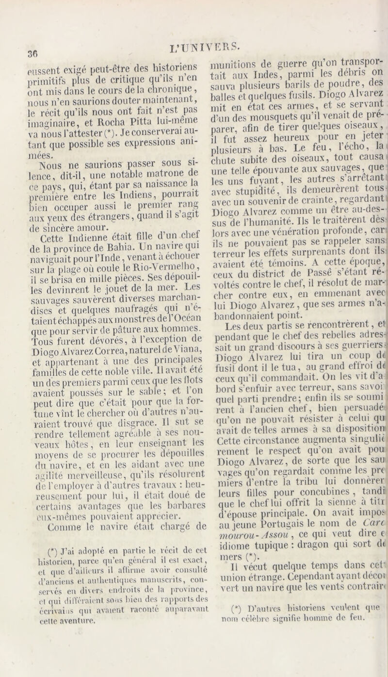 36 pussent exigé peut-être des historiens primitifs plus de critique qu’ils n’en ont mis dans le cours de la chronique, nous n’en saurions douter maintenant, le récit qu’ils nous ont fait n’est pas imaginaire, et Rocha Pitta lui-meme va nous l’attester (*). Je conserverai au- tant que possible ses expressions ani- mées. Nous ne saurions passer sous si- lence, dit-il, une notable matrone de ce pays, qui, étant par sa naissance la première entre les Indiens, pomieit bien occuper aussi le premier rang aux yeux des étrangers, quand il s agit de sincère amour. Cette Indienne était fille d un chef de la province de Bahia. Un nayiiequi naviguait pour l’Inde, venant a échouer sur la plage où coule le Rio-Yermelho, il se brisa en mille pièces. Ses dépouil- les devinrent le jouet de la mer. Les sauvages sauvèrent diverses marchan- dises et quelques naufragés qui n’é- taient échappés aux monstres de 1 Océan que pour servir de pâture aux hommes. Tous furent dévorés, ci l’exception de D i ogo Al varez Correa, naturel de Y i an a, et appartenant à une des principales familles de cette noble ville. 11 avait ete un des premiers parmi ceux que les Ilots avaient poussés sur le sable; et I on peut dire que c’était pour que la for- tune vînt le chercher où d’autres n au- raient trouvé que disgrâce. Il sut se rendre tellement agréable à ses nou- veaux hôtes, en leur enseignant les moyens de se procurer les dépouilles du navire, et en les aidant avec une agilité merveilleuse, qu’ils résolurent de l'employer à d'autres travaux : heu- reusement pour lui, il était doué de certains avantages que les barbares eux-mêmes pouvaient apprécier. Comme le navire était chargé de (*) J’ai adopté en partie le récit de cet historien, parce qu’en général il esi exact, rl que d’ailleurs il aflinne avoir consulté d’anciens cl authentiques manuscrits, con- servés en divers endroits de la province, cl qui différaient sous bien des rapports des écrivains qui avaient raconlé auparavant cette aventure. munitions de guerre qu’on transpor- tait aux Indes, parmi les débris on sauva plusieurs barils de poudre, des balles et quelques fusils. Diogo Alvarez mit en état ces armes, et se servant d’un des mousquets qu’il venait de pré- parer, afin de tirer quelques oiseaux , il fut assez heureux pour en jeter plusieurs à bas. Le feu, lécho, la chute subite des oiseaux, tout causa une telle épouvante aux sauvages, que les uns fuyant, les autres s’arrêtant avec stupidité, ils demeurèrent tous avec un souvenir de crainte, regardant l Diogo Alvarez comme un être au-des- sus de l’humanité. Ils le traitèrent dès* lors avec une vénération profonde, car, ils ne pouvaient pas se rappeler sans terreur les effets surprenants dont ils avaient été témoins. A cette époque, ceux du district de Passe s’étant ré- voltés contre le chef, il résolut de mar- cher contre eux, en emmenant avec, lui Diogo Alvarez, que ses armes n’a-i bandonnaient point. Les deux partis se rencontrèrent, el, pendant que le chef des rebelles adres-fl sait un grand discours à ses guerrierst Diogo Alvarez lui tira un coup d< fusil dont il le tua, au grand effroi de ceux qu'il commandait. On les vit d a 1 bord s’enfuir avec terreur, sans savoi quel parti prendre; enfin ils se soumi rent à l'ancien chef, bien persuadé:, qu’on ne pouvait résister à celui qu avait de telles armes à sa disposition Cette circonstance augmenta singulic rement le respect qu on avait pou Diogo Alvarez, de sorte que les sau vages qu’on regardait comme les pre miers d’entre la tribu lui donnèrer leurs filles pour concubines , tandi que le chef lui offrit la sienne à tifr d’épouse principale. On avait impos au jeune Portugais le nom de tare mowrou-Assoù, ce qui veut dire e idiome tupique : dragon qui sort ch mers (*). li vécut quelque temps dans cet union étrange. Cependant ayant décoi vert un navire que les vents contrairi (*) D’autres historiens veulent que nom célèbre signifie homme (le feu.