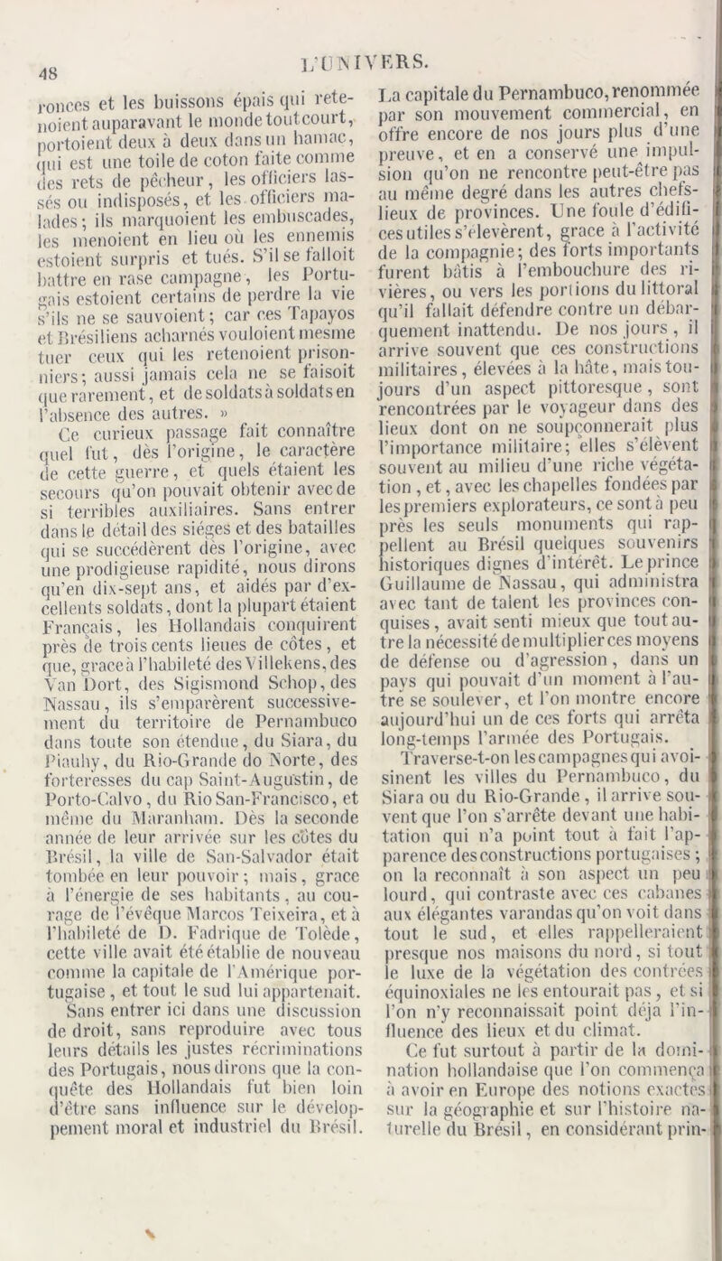 ronces et les buissons épais qui rete- noient auparavant le monde toutcourt, portoient deux à deux dans un hamac, qui est une toile de coton faite comme des rets de pêcheur, les officiers las- sés ou indisposés, et les officiers ma- lades-, ils marquoient les embuscades, les menoient en lieu où les ennemis estoient surpris et tués. S’il se falloit battre en rase campagne , les Portu- gais estoient certains de perdre la vie s’ils ne se sauvoient; car ces Tapayos et Brésiliens acharnés vouloient mesme tuer ceux qui les retenoient prison- niers; aussi jamais cela ne se taisoit que rarement, et de soldats a soldats en l’absence des autres. » Ce curieux passage fait connaître quel fut, dès l’origine, le caractère de cette guerre, et quels étaient les secours qu’on pouvait obtenir avec de si terribles auxiliaires. Sans entrer dans le détail des sièges et des batailles qui se succédèrent dès l’origine, avec une prodigieuse rapidité, nous dirons qu’en dix-sept ans, et aidés par d’ex- cellents soldats, dont la plupart étaient Français, les Hollandais conquirent près de trois cents lieues de côtes, et que, graceà l’habileté des\illekens,des Van Dort, des Sigismond Schop, des Nassau, ils s’emparèrent successive- ment du territoire de Pernambuco dans toute son étendue, du Siara, du Piauhy, du Rio-Grande do Norte, des forteresses du cap Saint-Augustin, de Porto-Calvo, du RioSan-Francisco, et même du Maranbam. Dès la seconde année de leur arrivée sur les cotes du Brésil, la ville de San-Salvador était tombée en leur pouvoir ; mais, grâce à l’énergie de ses habitants, au cou- rage de l’évêque Marcos Teixeira, et à l’habileté de D. Fadrique de Tolède, cette ville avait été établie de nouveau comme la capitale de l’Amérique por- tugaise , et tout le sud lui appartenait. Sans entrer ici dans une discussion de droit, sans reproduire avec tous leurs détails les justes récriminations des Portugais, nous dirons que la con- quête des Hollandais fut bien loin d’être sans influence sur le dévelop- pement moral et industriel du Brésil. La capitale du Pernambuco,renommée par son mouvement commercial, en offre encore de nos jours plus d’une preuve, et en a conservé une impul- sion qu’on ne rencontre peut-être pas au même degré dans les autres chefs- lieux de provinces. Une foule d’édifi- ces utiles s’élevèrent, grâce à l'activité de la compagnie; des forts importants furent bâtis à l’embouchure des ri- vières, ou vers les porlions du littoral qu’il fallait défendre contre un debar- quement inattendu. De nos jours , il arrive souvent que ces constructions militaires, élevées à la bâte, mais tou- jours d’un aspect pittoresque, sont rencontrées par le voyageur dans des lieux dont on ne soupçonnerait plus l’importance militaire; elles s’élèvent souvent au milieu d’une riche végéta- tion , et, avec les chapelles fondées par les premiers explorateurs, ce sont à peu près les seuls monuments qui rap- pellent au Brésil quelques souvenirs historiques dignes d’intérêt. Le prince Guillaume de Nassau, qui administra avec tant de talent les provinces con- quises, avait senti mieux que tout au- tre la nécessité de multiplier ces moyens de défense ou d’agression, dans un pays qui pouvait d'un moment à l’au- tre se soulever, et l’on montre encore aujourd’hui un de ces forts qui arrêta long-temps l’armée des Portugais. Traverse-t-on lescampagnesqui avoi- sinent les villes du Pernambuco, du Siara ou du Rio-Grande, il arrive sou- vent que l’on s’arrête devant une habi- tation qui n’a point tout à tait l’ap- parence des constructions portugaises ; on la reconnaît à son aspect un peu lourd, qui contraste avec ces cabanes aux élégantes varandas qu’on voit dans tout le sud, et elles rappelleraient presque nos maisons du nord, si tout le luxe de la végétation des contrées équinoxiales ne les entourait pas, et si l’on n'y reconnaissait point déjà l’in- fluence des lieux et du climat. Ce fut surtout à partir de la domi- nation hollandaise (pie l'on commença à avoir en Europe des notions exactes sur la géographie et sur l’histoire na- turelle du Brésil, en considérant prin- v