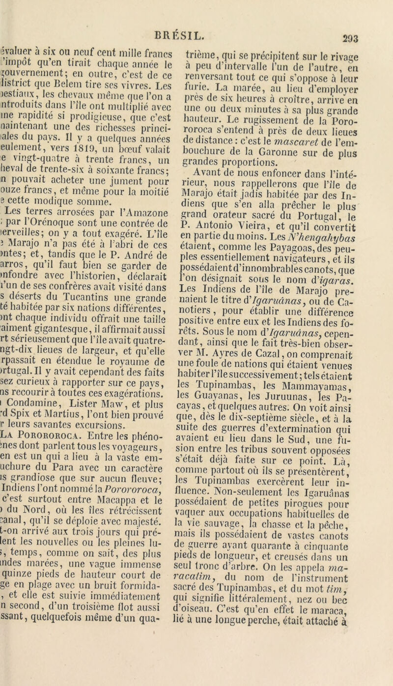 293 évaluer à six ou neuf cent mille francs 'impôt qu’en tirait chaque année le gouvernement; en outre, c'est de ce listrict que Belem tire scs vivres. Les lestiaux, les chevaux meme que l’on a ntroduits dans l’île ont multiplié avec me rapidité si prodigieuse, que c’est maintenant une des richesses princi- pes du pays. Il y a quelques années eulement, vers 1819, un bœuf valait e vingt-quatre à trente francs, un lievai de trente-six à soixante francs; n pouvait acheter une jument pour ouze francs, et même pour la moitié e cette modique somme. Les terres arrosées par l’Amazone ; par l’Orénoque sont une contrée de lerveilles; on y a tout exagéré. L’île 3 Marajo n’a pas été à l’abri de ces )ntes; et, tandis que le P. André de arros, qu’il faut bien se garder de •nfondre avec l’historien, déclarait l’un de ses confrères avait visité dans s déserts du Tucantins une grande té habitée par six nations différentes, )nt chaque individu offrait une taille aiment gigantesque, il affirmait aussi rt sérieusement que l’île avait quatre- ngt-dix lieues de largeur, et qu’elle rpassait en étendue le royaume de irtugal. il y avait cependant des faits sez curieux à rapporter sur ce pays, ns recourir à toutes ces exagérations, i Condamine, Lister Maw, et plus d Spix et Martius, l’ont bien prouvé r leurs savantes excursions. La Porororoca. Entre les phéno- înes dont parlent tous les voyageurs, en est un qui a lieu à la vaste em- uchure du Para avec un caractère is grandiose que sur aucun fleuve; Indiens l’ont nommé la Porororoca, c’est surtout entre Macappa et le ) du Nord, où les îles rétrécissent canal, qu’il se déploie avec majesté, t-on arrivé aux trois jours qui pré- lent les nouvelles ou les pleines lu- >, temps, comme on sait, des plus tndes marées, une vague immense quinze pieds de hauteur court de ge en plage avec un bruit formida- , et elle est suivie immédiatement n second, d’un troisième flot aussi ssant, quelquefois même d’un qua- trième, qui se précipitent sur le rivage à peu d’intervalle l’un de l’autre, en renversant tout ce qui s’oppose à leur furie. La marée, au lieu d’employer près de six heures à croître, arrive en une ou deux minutes à sa plus grande hauteur. Le rugissement de la Poro- roroca s’entend à près de deux lieues de distance : c’est le mascaret de l’em- bouchure de la Garonne sur de plus grandes proportions. Avant de nous enfoncer dans l’inté- rieur, nous rappellerons que l’île de Marajo était jadis habitée par des In- diens que s’en alla prêcher le plus grand orateur sacré du Portugal, le P. Antonio Vieira, et qu’il convertit en partie du moins. Les N'hengahybas étaient, comme les Payagoas,'des peu- ples essentiellement navigateurs, et ils )ossédaientd’innombrabies canots, que ’on désignait sons le nom dHgaras. Les Indiens de l’île de Marajo pre- naient le titre d'Igaruânas, ou de Ca- notiers , pour établir une différence positive entre eux et les Indiens des fo- rêts. Sous le nom d'Igaruânas, cepen- dant, ainsi que le fait très-bien obser- ver M. Ayres de Cazal, on comprenait une foule de nations qui étaient venues habiter l’île successivement ; tels étaient les Tupinambas, les Mammayamas, les Guayanas, les Juruunas, les Pa- cayas, et quelques autres. On voit ainsi que, dès le dix-septième siècle, et à la suite des guerres d’extermination qui avaient eu lieu dans le Sud, une fu- sion entre les tribus souvent opposées s’était déjà faite sur ce point. Là, comme partout où ils se présentèrent, les Tupinambas exercèrent leur in- fluence. Non-seulement les Igaruânas possédaient de petites pirogues pour vaquer aux occupations habituelles de la vie sauvage, la chasse et la pêche, mais ils possédaient de vastes canots de guerre ayant quarante à cinquante pieds de longueur, et creusés dans un seul tronc d’arbre. On les appela ma- racaiim, du nom de l’instrument sacré des Tupinambas, et du mot tim, qui signifie littéralement, nez ou bec d’oiseau. C’est qu’en effet le maraca, lié à une longue perche, était attaché à