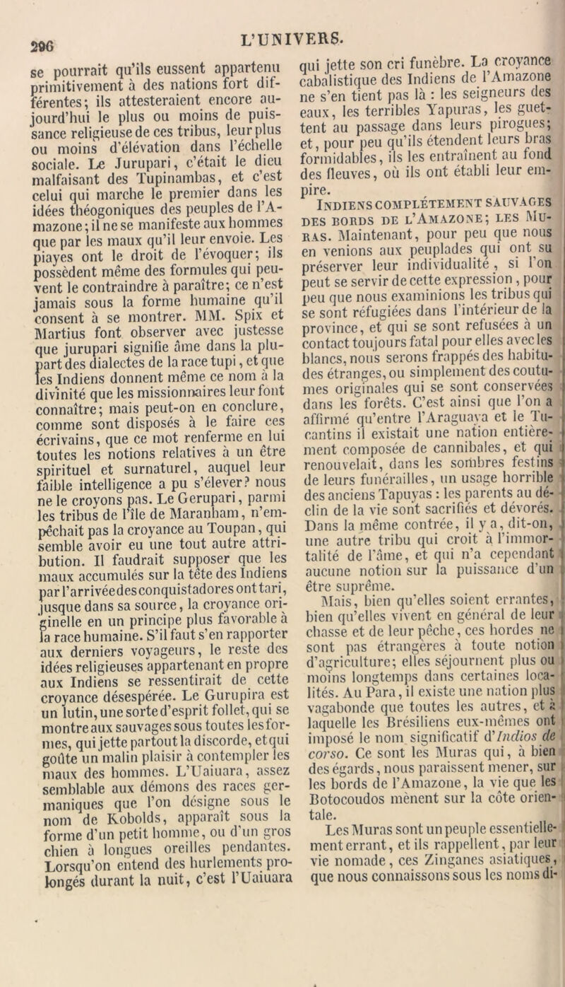 se pourrait qu’ils eussent appartenu primitivement à des nations fort dif- férentes; ils attesteraient encore au- jourd’hui le plus ou moins de puis- sance religieuse de ces tribus, leur plus ou moins d’élévation dans l’échelle sociale. Le Jurupari, c’était le dieu malfaisant des Tupinambas, et c’est celui qui marche le premier dans les idées théogoniques des peuples de l’A- mazone; il ne se manifeste aux hommes que par les maux qu’il leur envoie. Les piayes ont le droit de l’évoquer; ils possèdent même des formules qui peu- vent le contraindre à paraître; ce n’est jamais sous la forme humaine qu il consent à se montrer. MM. Spix et Martius font observer avec justesse que jurupari signifie âme dans la plu- part des dialectes de la race tupi, et que les Indiens donnent même ce nom à la divinité que les missionnaires leur font connaître; mais peut-on en conclure, comme sont disposés à le faire ces écrivains, que ce mot renferme en lui toutes les notions relatives à un être spirituel et surnaturel, auquel leur faible intelligence a pu s’élever? nous ne le croyons pas. Le Gerupari, parmi les tribus de l’île de Maranham, n’em- pêchait pas la croyance au Tou pan, qui semble avoir eu une tout autre attri- bution. Il faudrait supposer que les maux accumulés sur la tête des Indiens par l’arrivéedesconquistadores ont tari, jusque dans sa source, la croyance ori- ginelle en un principe plus favorable à la race humaine. S’il faut s’en rapporter aux derniers voyageurs, le reste des idées religieuses appartenant en propre aux Indiens se ressentirait de cette croyance désespérée. Le Guru pi ra est un lutin, une sorte d’esprit follet, qui se montre aux sauvages sous toutes les for- mes, qui jette partout la discorde, et qui goûte un malin plaisir à contempler les maux des hommes. L’Uaiuara, assez semblable aux démons des races ger- maniques que l’on désigne sous le nom de Robolds, apparaît sous la forme d’un petit homme, ou d'un gros chien à longues oreilles pendantes. Lorsqu’on entend des hurlements pro- longés durant la nuit, c’est l’Uaiuara qui jette son cri funèbre. La croyance cabalistique des Indiens de l’Amazone ne s’en tient pas là : les seigneurs des eaux, les terribles Yapuras, les guet- tent au passage dans leurs pirogues; et, pour peu qu’ils étendent leurs bras formidables, ils les entraînent au tond des fleuves, où ils ont établi leur em- pire. Indiens complètement sauvages DES BORDS DE l’AMAZONE; LES Mü- ras. Maintenant, pour peu que nous en venions aux peuplades qui ont su préserver leur individualité, si Ion peut se servir de cette expression , pour peu que nous examinions les tribus qui se sont réfugiées dans l’intérieur de la province, et qui se sont refusées à un contact toujours fatal pour elles avec les blancs, nous serons frappés des habitu- des étranges, ou simplement des coutu- mes originales qui se sont conservées ; dans les forêts. C’est ainsi que l’on a affirmé qu’entre l’Araguaya et le Tu- cantins il existait une nation entière- ment composée de cannibales, et qui renouvelait, dans les sombres festins de leurs funérailles, un usage horrible des anciens Tapuyas : les parents au dé- clin de la vie sont sacrifiés et dévorés. Dans la même contrée, il y a, dit-on, une autre tribu qui croit à l’immor- talité de laine, et qui n’a cependant i aucune notion sur la puissance d'un être suprême. Mais, bien qu’elles soient errantes, ‘ bien qu’elles vivent en général de leur j chasse et de leur pêche, ces hordes ne i sont pas étrangères à toute notion i d’agriculture; elles séjournent plus ou i moins longtemps dans certaines loca- r lités. Au Para, il existe une nation plus vagabonde que toutes les autres, et à laquelle les Brésiliens eux-mêmes ont imposé le nom significatif d'indios de corso. Ce sont les Muras qui, à bien des égards, nous paraissent mener, sur les bords de l’Amazone, la vie que les Botocoudos mènent sur la côte orien- tale. Les Muras sont un peuple essentielle- ! ment errant, et ils rappellent, par leur j vie nomade, ces Zinganes asiatiques, i que nous connaissons sous les noms di-