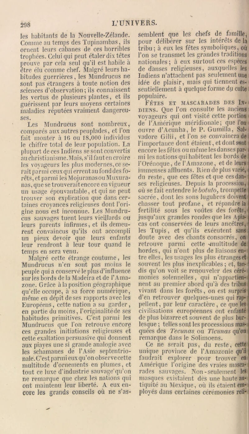 les habitants de la Nouvelle-Zélande. Comme au temps des Tupinambas, ils ornent leurs cabanes de ces horribles trophées. Celui qui peut étaler dix têtes prouve par cela seul qu’il est habile à être élu comme chef. Malgré leurs ha- bitudes guerrières, les Mundrucus ne sont pas étrangers à toute notion des sciences d’observation; ils connaissent les vertus de plusieurs plantes, et ils guérissent par leurs moyens certaines maladies réputées vraiment dangereu- ses. Les Mundrucus sont nombreux, comparés aux autres peuplades, et l’on fait monter à 16 ou 18,000 individus le chiffre total de leur population. La plupart de ces Indiens se sont convertis au christianisme.Mais, s’il faut en croire les voyageurs les plus modernes, ce se- rait parmi ceux qui errent au fond des fo- rêts, et parmi lesMojuranasouMuxura- nas, que se trouverait encore en vigueur un usage épouvantable, et qui ne peut trouver son explication que dans cer- taines croyances religieuses dont l’ori- gine nous est inconnue. Les Mundru- cus sauvages tuent leurs vieillards ou leurs parents infirmes, et ils demeu- rent convaincus qu’ils ont accompli un pieux devoir que leurs enfants leur rendront à leur tour quand le temps en sera venu. Malgré cette étrange coutume, les Mundrucus n’en sont pas moins le peuple qui a conservé le plus d’influence sur les bords de la Madeira et de l’Ama- zone. Grâce à la position géographique qu’elle occupe, à sa force numérique, même en dépit de ses rapports avec les Européens, cette nation a su garder, en partie du moins, l’originalitéde ses habitudes primitives. C’est parmi les Mundrucus que l’on retrouve encore ces grandes initiations religieuses et cette exaltation persuasive qui donnent aux piayes une si grande analogie avec les schamanes de l’Asie septentrio- nale.C’est parmi eux qu’on observecette multitude d’ornements en plumes, et tout ce luxe d’industrie sauvage'qu’on ne remarque que chez les nations qui ont maintenu leur liberté. A eux en- core les grands conseils où ne s’as- semblent que les chefs de famille, pour délibérer sur les intérêts de la tribu; à eux les fêtes symboliques, où l’on se transmet les grandes traditions nationales; à eux surtout ces espèces de danses religieuses, auxquelles les Indiens n’attachent pas seulement une idée de plaisir, mais qui tiennent es- sentiellement à quelque forme du culte populaire. Fêtes et mascarades des In- diens. Que l’on consulte les anciens voyageurs qui ont visité cette portion de l’Amérique méridionale; que l’on ouvre d’Acunha, le P. Gumilla, Sal- vador Gilii, et l’on se convaincra de l’importance dont étaient, et dont sent encore les fêtes ou même les danses par- mi les nations qui habitent les bords de l’Orénoque, de l’Amazone, et de leurs immenses affluents. Rien de plus varié, du reste, que ces fêtes et que cesdan- ses religieuses. Depuis la procession, où se fait entendre 1 ebotuto, trompette sacrée, dont les sons lugubres doivent chasser tout profane, et répandre la fertilité sous les voûtes des forêts, jusqu’aux grandes rondes que les A pla- ças ont conservées de leurs ancêtres, les Tupis, et qu’ils exécutent sans doute avec des chants consacrés, on retrouve parmi cette -multitude de hordes, qui n’ont plus de liaisons en- tre elles, les usages les plus étranges et souvent les plus inexplicables ; et, tan-1 dis qu’on voit se renouveler des céré- monies solennelles, qui n’appartien- nent au premier abord qu’à des tribus vivant dans les forêts, on est surpris d’en retrouver quelques-unes qui rap- pellent, par leur caractère, ce que les civilisations européennes ont enfanté de plus bizarre et souvent de plus bur- lesque ; telles sont les processions mas- quées des Tecunas ou Ticunas qu’on remarque dans le Solimoens. Ce ne serait pas, du reste, cette unique province de l’Amazonie qu’ii : faudrait explorer pour trouver en Amérique l’origine des vraies masca-1 rades sauvages. Non-seulement les masques existaient des une haute an- tiquité au Mexique, où ils étaient em- ployés dans certaines cérémonies reli*