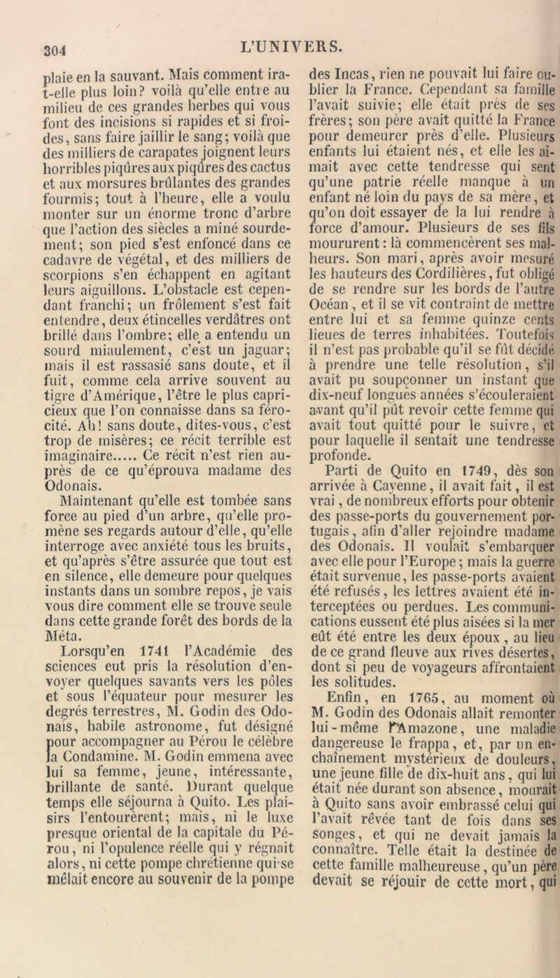 plaie en la sauvant. Mais comment ira- t-elle plus loin? voilà qu’elle entie au milieu de ces grandes herbes qui vous font des incisions si rapides et si froi- des, sans faire jaillir le sang; voilà que des milliers de carapates joignent leurs horribles piqûres aux piqûres des cactus et aux morsures brûlantes des grandes fourmis; tout à l’heure, elle a voulu monter sur un énorme tronc d’arbre que l’action des siècles a miné sourde- ment; son pied s’est enfoncé dans ce cadavre de végétal, et des milliers de scorpions s’en échappent en agitant leurs aiguillons. L’obstacle est cepen- dant franchi; un frôlement s’est fait entendre, deux étincelles verdâtres ont brillé dans l’ombre; elle, a entendu un sourd miaulement, c’est un jaguar; mais il est rassasié sans doute, et il fuit, comme cela arrive souvent au tigre d’Amérique, l’être le plus capri- cieux que l’on connaisse dans sa féro- cité. Ali! sans doute, dites-vous, c’est trop de misères; ce récit terrible est imaginaire Ce récit n’est rien au- près de ce qu’éprouva madame des Odonais. Maintenant qu’elle est tombée sans force au pied d’un arbre, qu’elle pro- mène ses regards autour d’elle, qu’elle interroge avec anxiété tous les bruits, et qu’après s’être assurée que tout est en silence, elle demeure pour quelques instants dans un sombre repos, je vais vous dire comment elle se trouve seule dans cette grande forêt des bords de la Méta. Lorsqu’en 1741 l’Académie des sciences eut pris la résolution d’en- voyer quelques savants vers les pôles et sous l’équateur pour mesurer les degrés terrestres, M. Godin des Odo- nais, habile astronome, fut désigné jour accompagner au Pérou le célèbre a Condamine. M. Godin emmena avec ui sa femme, jeune, intéressante, brillante de santé. Durant quelque temps elle séjourna à Quito. Les plai- sirs l’entourèrent; mais, ni le luxe presque oriental de la capitale du Pé- rou , ni l’opulence réelle qui y régnait alors, ni cette pompe chrétienne qui se mêlait encore au souvenir de la pompe des Incas, rien ne pouvait lui faire ou- blier la France. Cependant sa famille l’avait suivie; elle était près de ses frères; son père avait quitté la France pour demeurer près d’elle. Plusieurs enfants lui étaient nés, et elle les ai- mait avec cette tendresse qui sent qu’une patrie réelle manque à un enfant né loin du pays de sa mère, et qu’on doit essayer de la lui rendre à force d’amour. Plusieurs de ses fils moururent : là commencèrent ses mal- heurs. Son mari, après avoir mesuré les hauteurs des Cordilières, fut obligé de se rendre sur les bords de l’autre Océan , et il se vit contraint de mettre entre lui et sa femme quinze cents lieues de terres inhabitées. Toutefois il n’est pas probable qu’il se fût décidé à prendre une telle résolution, s’il avait pu soupçonner un instant que dix-neuf longues années s’écouleraient avant qu’il pût revoir cette femme qui avait tout quitté pour le suivre, et pour laquelle il sentait une tendresse profonde. Parti de Quito en 1749, dès son arrivée à Cayenne, il avait fait, il est vrai, de nombreux efforts pour obtenir des passe-ports du gouvernement por- tugais, afin d’aller rejoindre madame des Odonais. Il voulait s’embarquer avec elle pour l’Europe ; mais la guerre était survenue, les passe-ports avaient été refusés, les lettres avaient été in- terceptées ou perdues. Les communi- cations eussent été plus aisées si la mer eût été entre les deux époux, au lieu de ce grand fleuve aux rives désertes, dont si peu de voyageurs affrontaient les solitudes. Enfin, en 17G5, au moment où M. Godin des Odonais allait remonter lui-même ^Amazone, une maladie dangereuse le frappa, et, par un en- chaînement mystérieux de douleurs, une jeune fille de dix-huit ans, qui lui était née durant son absence, mourait à Quito sans avoir embrassé celui qui l’avait rêvée tant de fois dans ses songes, et qui ne devait jamais la connaître. Telle était la destinée de cette famille malheureuse, qu’un père devait se réjouir de cette mort, qui