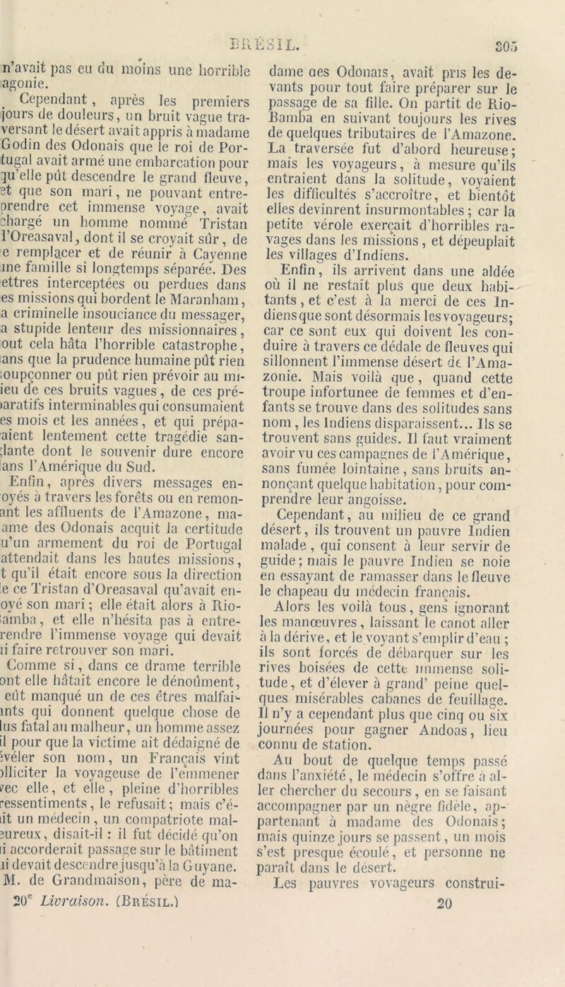 agonie. Cependant, après les premiers jours de douleurs, un bruit vague tra- versant le désert avait appris à madame Godin des Odonais que le roi de Por- tugal avait armé une embarcation pour qu’elle pût descendre le grand fleuve, et que son mari, ne pouvant entre- prendre cet immense voyage, avait chargé un homme nommé Tristan TOreasaval, dont il se croyait sûr, de e remplacer et de réunir à Cayenne me famille si longtemps séparée. Des ettres interceptées ou perdues dans es missions qui bordent le Maranham, a criminelle insouciance du messager, a stupide lenteur des missionnaires, out cela hâta l’horrible catastrophe, ans que la prudence humaine pût rien loupçonner ou pût rien prévoir au mi- ieu de ces bruits vagues, de ces pré- laratifs interminables qui consumaient es mois et les années, et qui prépa- aient lentement cette tragédie san- ;lante dont le souvenir dure encore ans l’Amérique du Sud. Enfin, après divers messages en- oyés à travers les forêts ou en remon- ant les affluents de l’Amazone, ma- ame des Odonais acquit la certitude u’un armement du roi de Portugal attendait dans les hautes missions, t qu’il était encore sous la direction le ce Tristan d’Oreasaval qu’avait en- oyé son mari ; elle était alors à Rio- lamba, et elle n’hésita pas à entre- rendre l’immense voyage qui devait ii faire retrouver son mari. Comme si, dans ce drame terrible ont elle hâtait encore le dénoûment, eût manqué un de ces êtres malfai- ints qui donnent quelque chose de lus fatal au malheur, un homme assez il pour que la victime ait dédaigné de ivéler son nom, un Français vint dliciter la voyageuse de l’enimener vec elle, et elle, pleine d’horribles ressentiments, le refusait; mais c’é- lit un médecin , un compatriote mal- mreux, disait-il : il fut décidé qu’on ii accorderait passage sur le bâtiment ii devait descendre jusqu’à la Guyane. M. de Grandmaison, père de ma- 20e Livraison. (Brésil.) Ri û I L. SOi) dame aes Odonais, avait pris les de- vants pour tout faire préparer sur le passage de sa fille. On partit de Rio- Bamba en suivant toujours les rives de quelques tributaires de l’Amazone. La traversée fut d’abord heureuse; mais les voyageurs, à mesure qu’ils entraient dans la solitude, voyaient les difficultés s’accroître, et bientôt elles devinrent insurmontables ; car la petite vérole exerçait d’horribles ra- vages dans les missions, et dépeuplait les villages d’indiens. Enfin, ils arrivent dans une aidée où il ne restait plus que deux habi- tants , et c’est à la merci de ces In- diens que sont désormais les voyageurs; car ce sont eux qui doivent les con- duire à travers ce dédale de fleuves qui sillonnent l’immense désert de l’Ama- zonie. Mais voilà que, quand cette troupe infortunée de femmes et d’en- fants se trouve dans des solitudes sans nom, les Indiens disparaissent... Ils se trouvent sans guides. Il faut vraiment avoir vu ces campagnes de l’Amérique, sans fumée lointaine, sans bruits an- nonçant quelque habitation, pour com- prendre leur angoisse. Cependant, au milieu de ce grand désert, ils trouvent un pauvre Indien malade, qui consent à leur servir de guide; mais le pauvre Indien se noie en essayant de ramasser dans le fleuve le chapeau du médecin français. Alors les voilà tous, gens ignorant les manœuvres, laissant le canot aller à la dérive, et le voyant s’emplir d’eau ; ils sont forcés de débarquer sur les rives boisées de cette immense soli- tude, et d’élever à grand’ peine quel- ques misérables cabanes de feuillage. II n’y a cependant plus que cinq ou six journées pour gagner Andoas, lieu connu de station. Au bout de quelque temps passé dans l’anxiété, le médecin s’offre à al- ler chercher du secours, en se faisant accompagner par un nègre fidèle, ap- partenant à madame des Odonais; mais quinze jours se passent, un mois s’est presque écoulé, et personne ne paraît dans le désert. Les pauvres vovageurs construi- 20