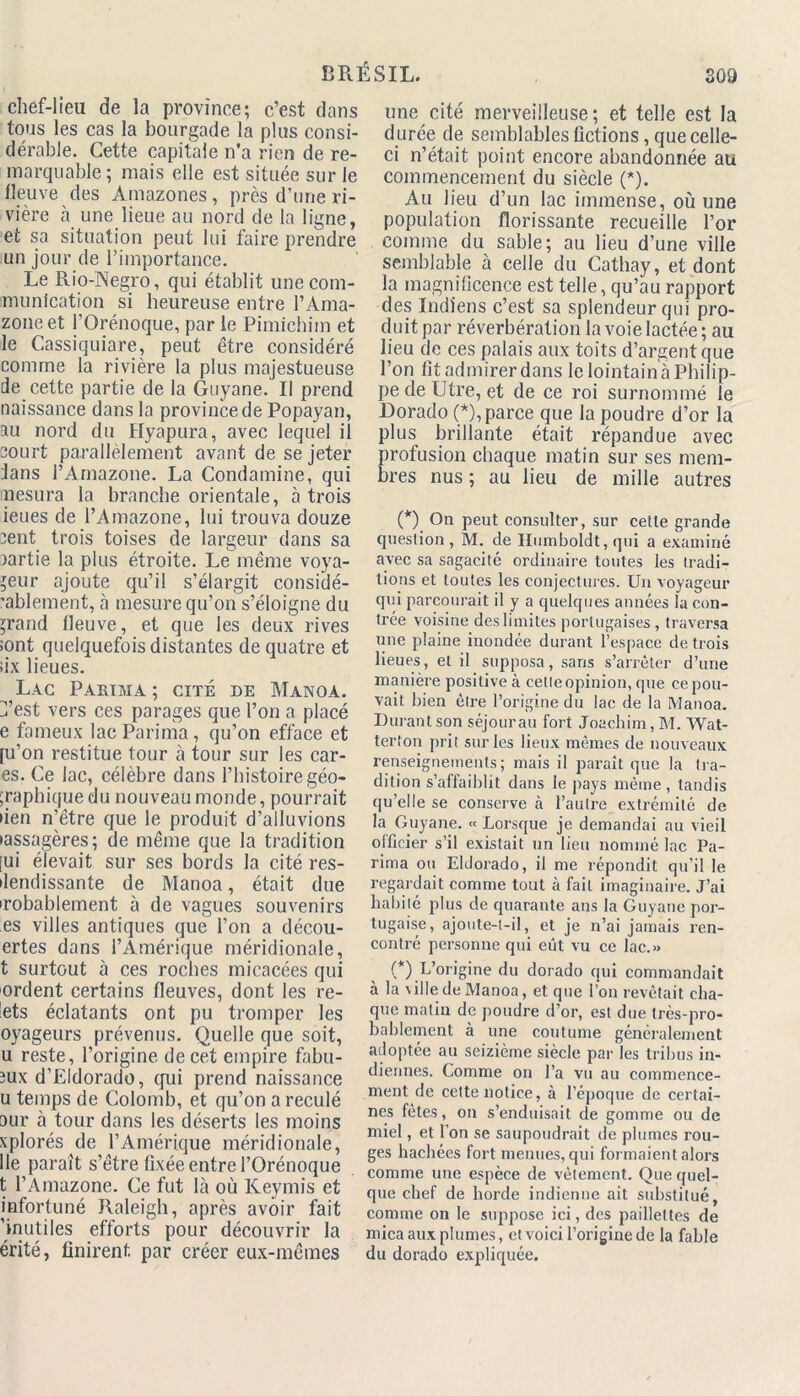 chef-lieu de la province; c’est dans tous les cas la bourgade la plus consi- dérable. Cette capitale n’a rien de re- marquable; mais elle est située sur le fleuve des Amazones , près d’une ri- vière à une lieue au nord de la ligne, et sa situation peut lui faire prendre un jour de l’importance. Le Rio-Negro, qui établit une com- munication si heureuse entre l’Ama- zone et l’Orénoque, par le Pimichim et le Cassiquiare, peut être considéré comme la rivière la plus majestueuse de cette partie de la Guyane. Il prend naissance dans la province de Popayan, au nord du Hyapura, avec lequel il court parallèlement avant de se jeter dans l’Amazone. La Condamine, qui mesura la branche orientale, à trois ieues de l’Amazone, lui trouva douze cent trois toises de largeur dans sa partie la plus étroite. Le même voya- geur ajoute qu’il s’élargit considé- rablement, à mesure qu’on s’éloigne du $rand fleuve, et que les deux rives sont quelquefois distantes de quatre et six lieues. Lac Parima ; cité de Manoa. iü’est vers ces parages que l’on a placé e fameux lac Parima, qu’on efface et [u’on restitue tour à tour sur les car- es. Ce lac, célèbre dans l’histoire géo- ;raphique du nouveau monde, pourrait lien n’être que le produit d’alluvions •assagères; de même que la tradition [ui élevait sur ses bords la cité res- ilendissante de Manoa, était due irobablement à de vagues souvenirs es villes antiques que l’on a décou- ertes dans l’Amérique méridionale, t surtout à ces roches micacées qui ordent certains fleuves, dont les re- mets éclatants ont pu tromper les oyageurs prévenus. Quelle que soit, u reste, l’origine de cet empire fabli- aux d’Eldorado, qui prend naissance u temps de Colomb, et qu’on a reculé our à tour dans les déserts les moins xplorés de l’Amérique méridionale, lie paraît s’être fixée entre l’Orénoque t l’Amazone. Ce fut là où Keymis et infortuné Raleigh, après avoir fait 'inutiles efforts pour découvrir la érité, finirent par créer eux-mêmes une cité merveilleuse; et telle est la durée de semblables Actions, que celle- ci n’était point encore abandonnée au commencement du siècle (*). Au lieu d’un lac immense, où une population florissante recueille l’or comme du sable; au lieu d’une ville semblable à celle du Cathay, et dont la magnificence est telle, qu’au rapport des Indiens c’est sa splendeur qui pro- duit par réverbération la voie lactée; au lieu de ces palais aux toits d’argent que l’on fit admirer dans le lointain à Philip- pe de Utre, et de ce roi surnommé le Dorado (*), parce que la poudre d’or la plus brillante était répandue avec profusion chaque matin sur ses mem- bres nus; au lieu de mille autres (*) On peut consulter, sur cette grande question, M. de Humboldt, qui a examiné avec sa sagacité ordinaire toutes les tradi- tions et toutes les conjectures. Un voyageur qui parcourait il y a quelques années la con- trée voisine des limites portugaises , traversa une plaine inondée durant l’espace de trois lieues, et il supposa, sans s’arrêter d’une manière positive à celleopinion, que ce pou- vait bien être l’origine du lac de la Manoa. Durant son séjour au fort Joachim, M. Wat- terton prit sur les lieux mêmes de nouveaux renseignements; mais il paraît que la tra- dition s’affaiblit dans le pays même, tandis qu’elle se conserve à l’autre extrémité de la Guyane. « Lorsque je demandai au vieil officier s’il existait un lieu nommé lac Pa- rima ou Eldorado, il me répondit qu’il le regardait comme tout à fait imaginaire. J’ai habité plus de quarante ans la Guyane por- tugaise, ajoute-t-il, et je n’ai jamais ren- contré personne qui eût vu ce lac.» (*) L’origine du dorado qui commandait à la \ille de Manoa, et que l’on revêtait cha- que matin de poudre d’or, est due très-pro- bablement à une coutume généralement adoptée au seizième siècle par les tribus in- diennes. Comme on l’a vu au commence- ment de cette notice, à l’époque de certai- nes fêtes, on s’enduisait de gomme ou de miel, et l’on se saupoudrait de plumes rou- ges hachées fort menues, qui formaient alors comme une espèce de vêlement. Que quel- que chef de horde indienne ait substitué, comme on le suppose ici, des paillettes de mica aux plumes, et voici l’origine de la fable du dorado expliquée.