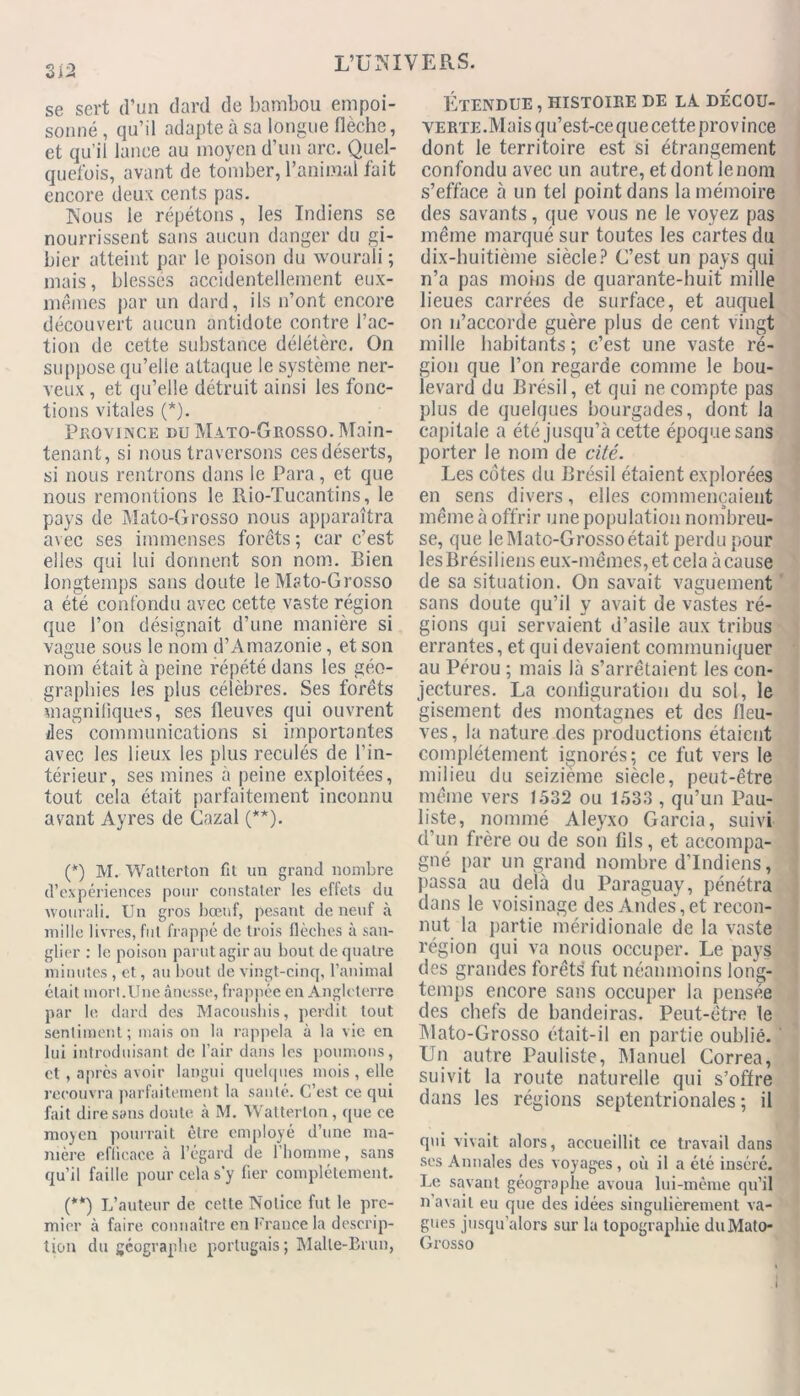 se sert d’un dard de bambou empoi- sonné , qu’il adapte à sa longue flèche, et qu’il lance au moyen d’un arc. Quel- quefois, avant de tomber, l’animal fait encore deux cents pas. Nous le répétons, les Indiens se nourrissent sans aucun danger du gi- bier atteint par le poison du wourali ; mais, blessés accidentellement eux- mêmes par un dard, ils n’ont encore découvert aucun antidote contre l’ac- tion de cette substance délétère. On suppose qu’elle attaque le système ner- veux , et qu’elle détruit ainsi les fonc- tions vitales (*). Province du Mato-Grosso.Main- tenant, si nous traversons cesdéserts, si nous rentrons dans le Para, et que nous remontions le Rio-Tucantins, le pays de Mato-Grosso nous apparaîtra avec ses immenses forêts; car c’est elles qui lui donnent son nom. Bien longtemps sans doute le Mato-Grosso a été confondu avec cette vaste région que l’on désignait d’une manière si vague sous le nom d’Amazonie, et son nom était à peine répété dans les géo- graphies les plus célèbres. Ses forêts magnifiques, ses fleuves qui ouvrent îles communications si importantes avec les lieux les plus reculés de l’in- térieur, ses mines à peine exploitées, tout cela était parfaitement inconnu avant Ayres de Gazai (**). (*) M. Watlerlon fil un grand nombre d’expériences pour constater les effets du wourali. Un gros bœuf, pesant de neuf à mille livres, fut frappé de trois flèches à san- glier : le poison parut agir au bout de quatre minutes , et, au bout de vingt-cinq, l’animal était morl.Une ânesse, frappée en Angleterre par le dard des Macoushis, perdit tout sentiment; mais on la rappela à la vie en lui introduisant de l’air dans les poumons, et , apres avoir langui quelques mois , elle recouvra parfaitement la santé. C’est ce qui fait dire sans doute à M. Watterlon, que ce moyen pourrait être employé d’une ma- nière efficace à l’égard de l’homme, sans qu’il faille pour cela s'y fier complètement. (**) L’auteur de cette Notice fut le pre- mier à faire connaître en France la descrip- tion du géographe portugais; Malle-Brun, Etendue , histoire de la decou- VERTE.Maisqu’est-cequecette province dont le territoire est si étrangement confondu avec un autre, et dont le nom s’efface à un tel point dans la mémoire des savants, que vous ne le voyez pas même marqué sur toutes les cartes du dix-huitième siècle? C’est un pays qui n’a pas moins de quarante-huit mille lieues carrées de surface, et auquel on n’accorde guère plus de cent vingt mille habitants ; c’est une vaste ré- gion que l’on regarde comme le bou- levard du Brésil, et qui ne compte pas plus de quelques bourgades, dont la capitale a été jusqu’à cette époque sans porter le nom de cité. Les cotes du Brésil étaient explorées en sens divers, elles commençaient même à offrir une population nombreu- se, que le Mato-Grosso était perdu pour lesBrésiliens eux-mêmes, et cela àcause de sa situation. On savait vaguement sans doute qu’il y avait de vastes ré- gions qui servaient d’asile aux tribus errantes, et qui devaient communiquer au Pérou ; mais là s’arrêtaient les con- jectures. La configuration du sol, le gisement des montagnes et des fleu- ves, la nature des productions étaient complètement ignorés; ce fut vers le milieu du seizième siècle, peut-être même vers 1532 ou 1533 , qu’un Pau- liste, nommé Aleyxo Garcia, suivi d’un frère ou de son fils, et accompa- gné par un grand nombre d’indiens, passa au delà du Paraguay, pénétra dans le voisinage des Andes,et recon- nut la partie méridionale de la vaste région qui va nous occuper. Le pays des grandes forêts fut néanmoins long- temps encore sans occuper la pensée des chefs de bandeiras. Peut-être le Mato-Grosso était-il en partie oublié. Un autre Pauliste, Manuel Correa, suivit la route naturelle qui s’offre dans les régions septentrionales ; il qui vivait alors, accueillit ce travail dans ses Annales des voyages, où il a été inséré. Le savant géographe avoua lui-même qu’il n avait eu que des idées singulièrement va- gues jusqu’alors sur la topographie du Mato- Grosso